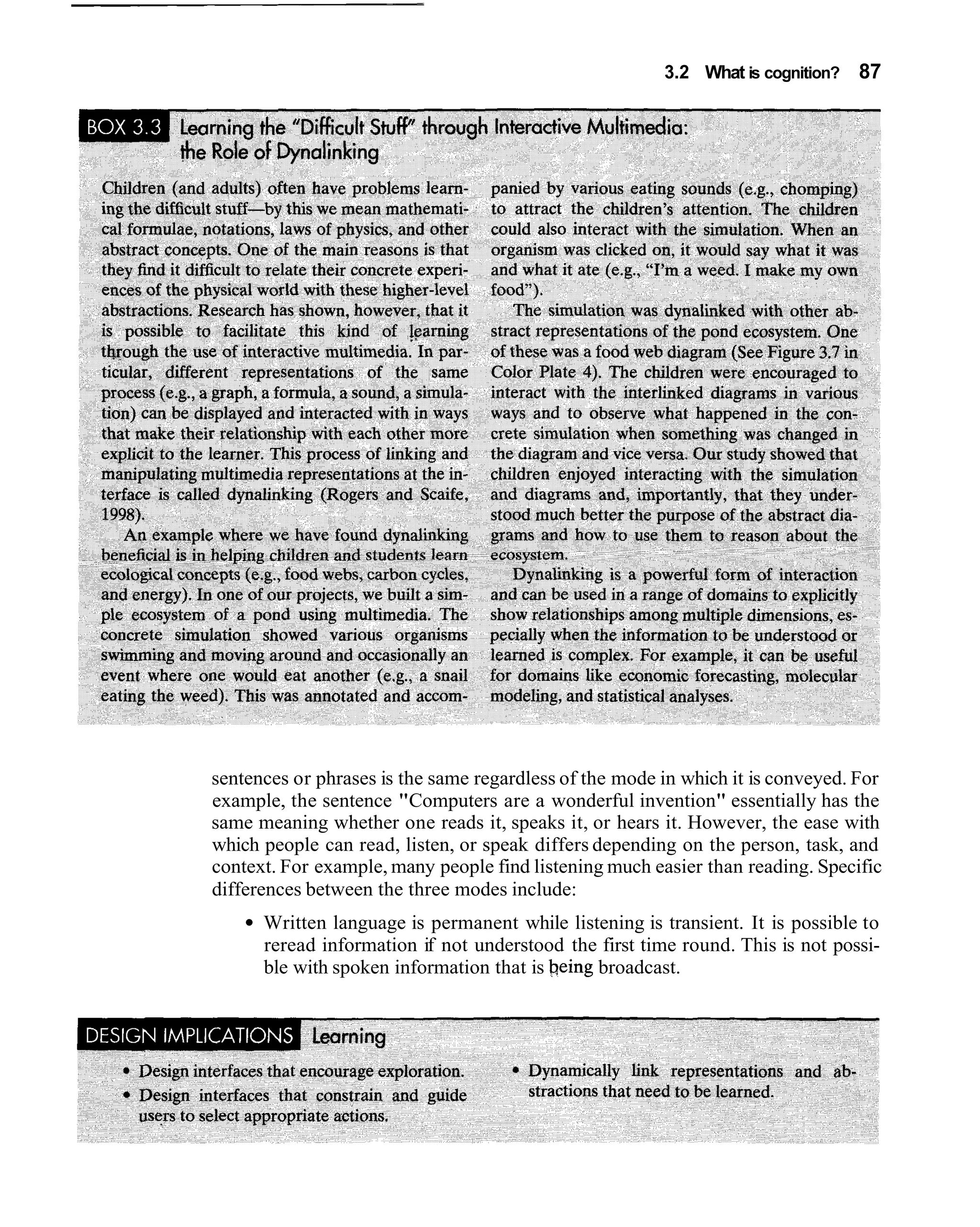 3.2 What is cognition?   87




sentences or phrases is the same regardless of the mode in which it is conveyed. For
example, the sentence "Computers are a wonderful invention" essentially has the
same meaning whether one reads it, speaks it, or hears it. However, the ease with
which people can read, listen, or speak differs depending on the person, task, and
context. For example, many people find listening much easier than reading. Specific
differences between the three modes include:
      Written language is permanent while listening is transient. It is possible to
      reread information if not understood the first time round. This is not possi-
      ble with spoken information that is being broadcast.
 