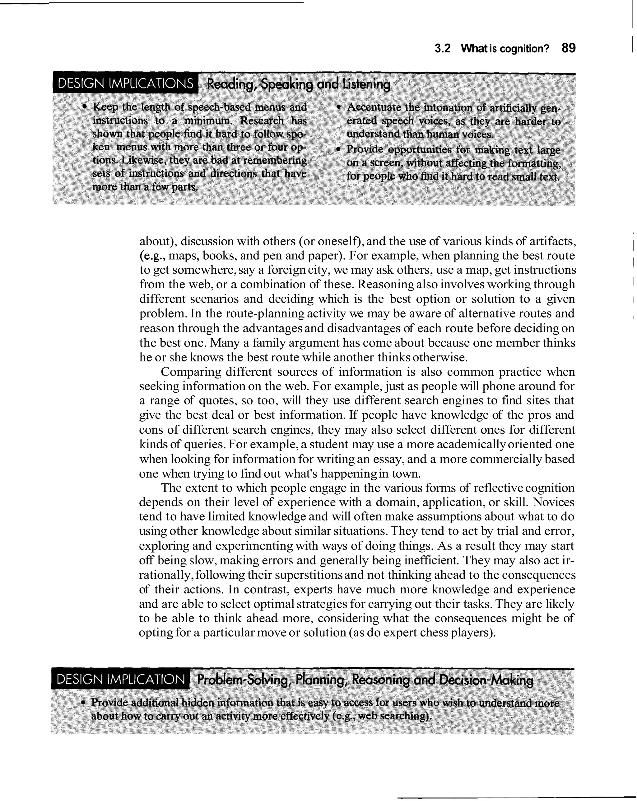 3.2 What is cognition? 89       I




about), discussion with others (or oneself), and the use of various kinds of artifacts,
(e.g., maps, books, and pen and paper). For example, when planning the best route
to get somewhere, say a foreign city, we may ask others, use a map, get instructions
from the web, or a combination of these. Reasoning also involves working through
different scenarios and deciding which is the best option or solution to a given
problem. In the route-planning activity we may be aware of alternative routes and
reason through the advantages and disadvantages of each route before deciding on
the best one. Many a family argument has come about because one member thinks
he or she knows the best route while another thinks otherwise.
     Comparing different sources of information is also common practice when
seeking information on the web. For example, just as people will phone around for
a range of quotes, so too, will they use different search engines to find sites that
give the best deal or best information. If people have knowledge of the pros and
cons of different search engines, they may also select different ones for different
kinds of queries. For example, a student may use a more academically oriented one
when looking for information for writing an essay, and a more commercially based
one when trying to find out what's happening in town.
     The extent to which people engage in the various forms of reflective cognition
depends on their level of experience with a domain, application, or skill. Novices
tend to have limited knowledge and will often make assumptions about what to do
using other knowledge about similar situations. They tend to act by trial and error,
exploring and experimenting with ways of doing things. As a result they may start
off being slow, making errors and generally being inefficient. They may also act ir-
rationally, following their superstitions and not thinking ahead to the consequences
of their actions. In contrast, experts have much more knowledge and experience
and are able to select optimal strategies for carrying out their tasks. They are likely
to be able to think ahead more, considering what the consequences might be of
opting for a particular move or solution (as do expert chess players).
 
