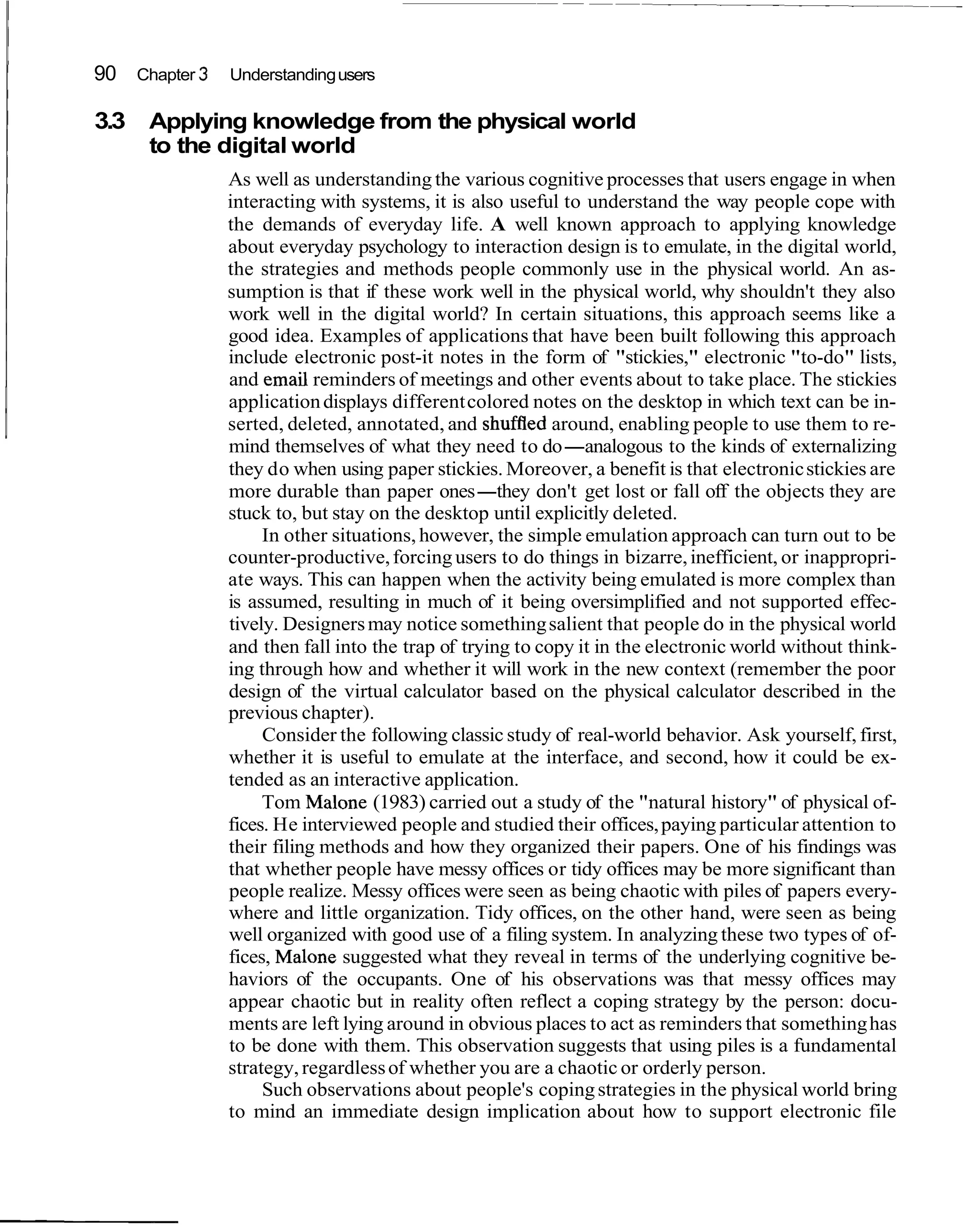 90 Chapter 3 Understanding users

3.3   Applying knowledge from the physical world
      to the digital world
               As well as understanding the various cognitive processes that users engage in when
               interacting with systems, it is also useful to understand the way people cope with
               the demands of everyday life. A well known approach to applying knowledge
               about everyday psychology to interaction design is to emulate, in the digital world,
               the strategies and methods people commonly use in the physical world. An as-
               sumption is that if these work well in the physical world, why shouldn't they also
               work well in the digital world? In certain situations, this approach seems like a
               good idea. Examples of applications that have been built following this approach
               include electronic post-it notes in the form of "stickies," electronic "to-do" lists,
               and email reminders of meetings and other events about to take place. The stickies
               application displays different colored notes on the desktop in which text can be in-
               serted, deleted, annotated, and shufffed around, enabling people to use them to re-
               mind themselves of what they need to do-analogous to the kinds of externalizing
               they do when using paper stickies. Moreover, a benefit is that electronic stickies are
               more durable than paper ones-they don't get lost or fall off the objects they are
               stuck to, but stay on the desktop until explicitly deleted.
                    In other situations, however, the simple emulation approach can turn out to be
               counter-productive, forcing users to do things in bizarre, inefficient, or inappropri-
               ate ways. This can happen when the activity being emulated is more complex than
               is assumed, resulting in much of it being oversimplified and not supported effec-
               tively. Designers may notice something salient that people do in the physical world
               and then fall into the trap of trying to copy it in the electronic world without think-
               ing through how and whether it will work in the new context (remember the poor
               design of the virtual calculator based on the physical calculator described in the
               previous chapter).
                    Consider the following classic study of real-world behavior. Ask yourself, first,
               whether it is useful to emulate at the interface, and second, how it could be ex-
               tended as an interactive application.
                    Tom Malone (1983) carried out a study of the "natural history" of physical of-
               fices. He interviewed people and studied their offices, paying particular attention to
               their filing methods and how they organized their papers. One of his findings was
               that whether people have messy offices or tidy offices may be more significant than
               people realize. Messy offices were seen as being chaotic with piles of papers every-
               where and little organization. Tidy offices, on the other hand, were seen as being
               well organized with good use of a filing system. In analyzing these two types of of-
               fices, Malone suggested what they reveal in terms of the underlying cognitive be-
               haviors of the occupants. One of his observations was that messy offices may
               appear chaotic but in reality often reflect a coping strategy by the person: docu-
               ments are left lying around in obvious places to act as reminders that something has
               to be done with them. This observation suggests that using piles is a fundamental
               strategy, regardless of whether you are a chaotic or orderly person.
                    Such observations about people's coping strategies in the physical world bring
               to mind an immediate design implication about how to support electronic file
 