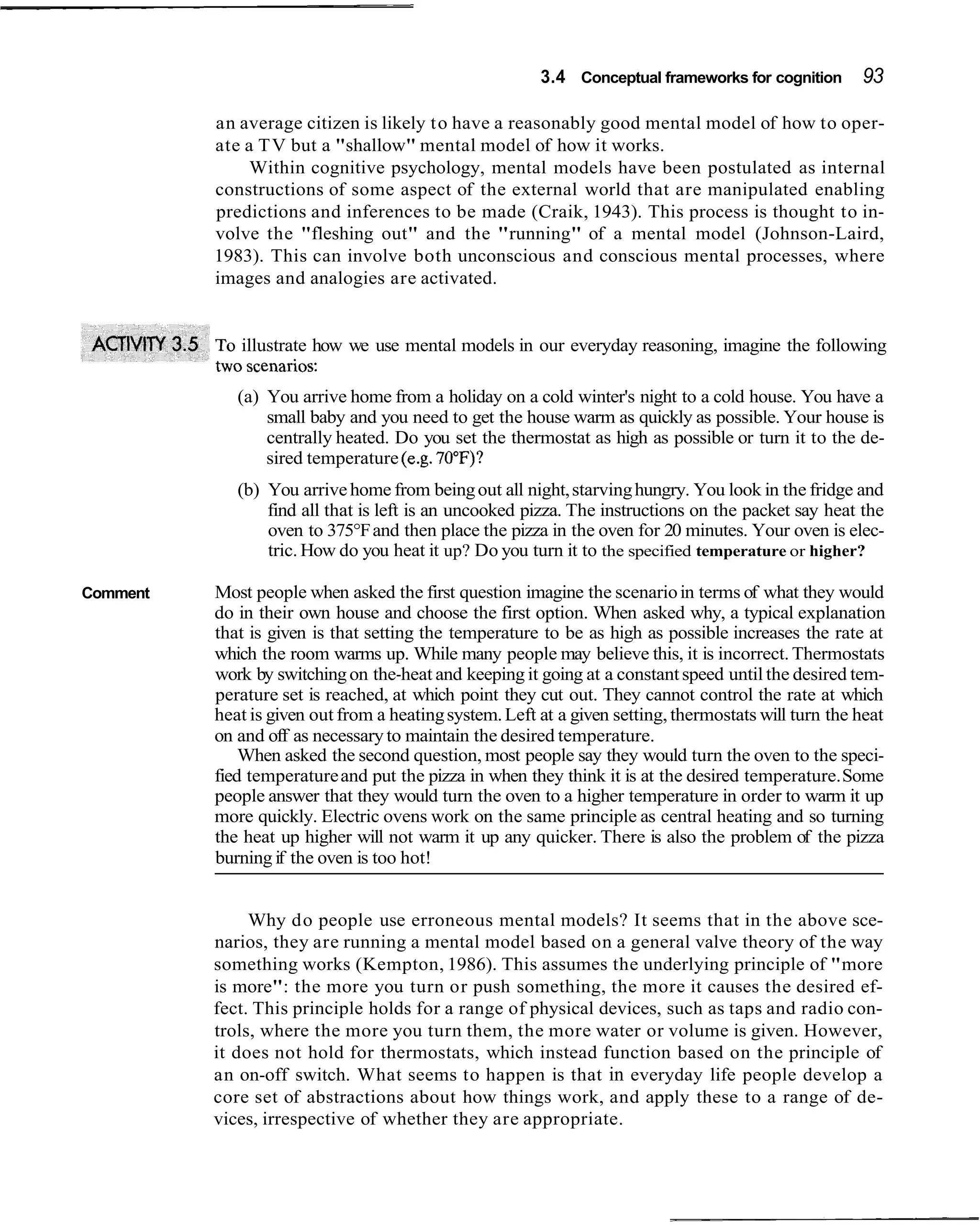 3.4 Conceptual frameworks for cognition       93

          an average citizen is likely t o have a reasonably good mental model of how to oper-
          ate a T V but a "shallow" mental model of how it works.
               Within cognitive psychology, mental models have been postulated as internal
          constructions of some aspect of the external world that are manipulated enabling
          predictions and inferences to be made (Craik, 1943). This process is thought to in-
          volve the "fleshing out" and the "running" of a mental model (Johnson-Laird,
          1983). This can involve both unconscious and conscious mental processes, where
          images and analogies are activated.


           o illustrate how we use mental models in our everyday reasoning, imagine the following

             (a) You arrive home from a holiday on a cold winter's night to a cold house. You have a
                 small baby and you need to get the house warm as quickly as possible. Your house is
                 centrally heated. Do you set the thermostat as high as possible or turn it to the de-
                 sired temperature (e.g. 70°F)?
             (b) You arrive home from being out all night, starving hungry. You look in the fridge and
                 find all that is left is an uncooked pizza. The instructions on the packet say heat the
                 oven to 375°F and then place the pizza in the oven for 20 minutes. Your oven is elec-
                 tric. How do you heat it up? Do you turn it to the specified temperature or higher?

Comment   Most people when asked the first question imagine the scenario in terms of what they would
          do in their own house and choose the first option. When asked why, a typical explanation
          that is given is that setting the temperature to be as high as possible increases the rate at
          which the room warms up. While many people may believe this, it is incorrect. Thermostats
          work by switching on the-heat and keeping it going at a constant speed until the desired tem-
          perature set is reached, at which point they cut out. They cannot control the rate at which
          heat is given out from a heating system. Left at a given setting, thermostats will turn the heat
          on and off as necessary to maintain the desired temperature.
              When asked the second question, most people say they would turn the oven to the speci-
          fied temperature and put the pizza in when they think it is at the desired temperature. Some
          people answer that they would turn the oven to a higher temperature in order to warm it up
          more quickly. Electric ovens work on the same principle as central heating and so turning
          the heat up higher will not warm it up any quicker. There is also the problem of the pizza
          burning if the oven is too hot!


               Why do people use erroneous mental models? It seems that in the above sce-
          narios, they are running a mental model based on a general valve theory of the way
          something works (Kempton, 1986). This assumes the underlying principle of "more
          is more": the more you turn or push something, the more it causes the desired ef-
          fect. This principle holds for a range of physical devices, such as taps and radio con-
          trols, where the more you turn them, the more water or volume is given. However,
          it does not hold for thermostats, which instead function based on the principle of
          an on-off switch. What seems to happen is that in everyday life people develop a
          core set of abstractions about how things work, and apply these to a range of de-
          vices, irrespective of whether they are appropriate.
 
