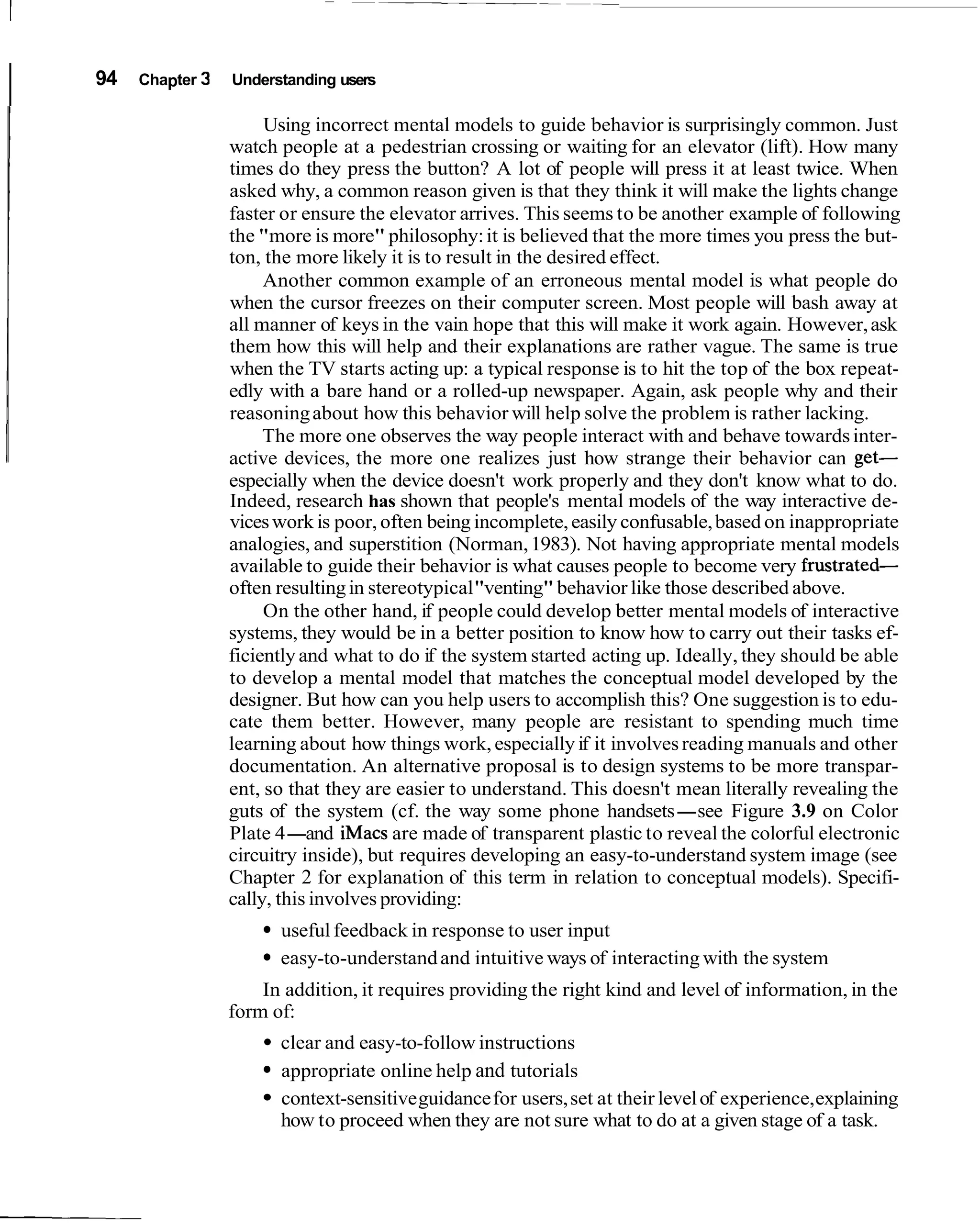 I   94   Chapter 3   Understanding users

                          Using incorrect mental models to guide behavior is surprisingly common. Just
                     watch people at a pedestrian crossing or waiting for an elevator (lift). How many
                     times do they press the button? A lot of people will press it at least twice. When
                     asked why, a common reason given is that they think it will make the lights change
                     faster or ensure the elevator arrives. This seems to be another example of following
                     the "more is more" philosophy: it is believed that the more times you press the but-
                     ton, the more likely it is to result in the desired effect.
                          Another common example of an erroneous mental model is what people do
                     when the cursor freezes on their computer screen. Most people will bash away at
                     all manner of keys in the vain hope that this will make it work again. However, ask
                     them how this will help and their explanations are rather vague. The same is true
                     when the TV starts acting up: a typical response is to hit the top of the box repeat-
                     edly with a bare hand or a rolled-up newspaper. Again, ask people why and their
                     reasoning about how this behavior will help solve the problem is rather lacking.
                          The more one observes the way people interact with and behave towards inter-
                     active devices, the more one realizes just how strange their behavior can get-
                     especially when the device doesn't work properly and they don't know what to do.
                     Indeed, research has shown that people's mental models of the way interactive de-
                     vices work is poor, often being incomplete, easily confusable, based on inappropriate
                     analogies, and superstition (Norman, 1983). Not having appropriate mental models
                     available to guide their behavior is what causes people to become very frustrated-
                     often resulting in stereotypical "venting" behavior like those described above.
                          On the other hand, if people could develop better mental models of interactive
                     systems, they would be in a better position to know how to carry out their tasks ef-
                     ficiently and what to do if the system started acting up. Ideally, they should be able
                     to develop a mental model that matches the conceptual model developed by the
                     designer. But how can you help users to accomplish this? One suggestion is to edu-
                     cate them better. However, many people are resistant to spending much time
                     learning about how things work, especially if it involves reading manuals and other
                     documentation. An alternative proposal is to design systems to be more transpar-
                     ent, so that they are easier to understand. This doesn't mean literally revealing the
                     guts of the system (cf. the way some phone handsets-see Figure 3.9 on Color
                     Plate 4-and iMacs are made of transparent plastic to reveal the colorful electronic
                     circuitry inside), but requires developing an easy-to-understand system image (see
                     Chapter 2 for explanation of this term in relation to conceptual models). Specifi-
                     cally, this involves providing:
                           useful feedback in response to user input
                           easy-to-understand and intuitive ways of interacting with the system
                         In addition, it requires providing the right kind and level of information, in the
                     form of:
                           clear and easy-to-follow instructions
                           appropriate online help and tutorials
                           context-sensitive guidance for users, set at their level of experience, explaining
                           how to proceed when they are not sure what to do at a given stage of a task.
 