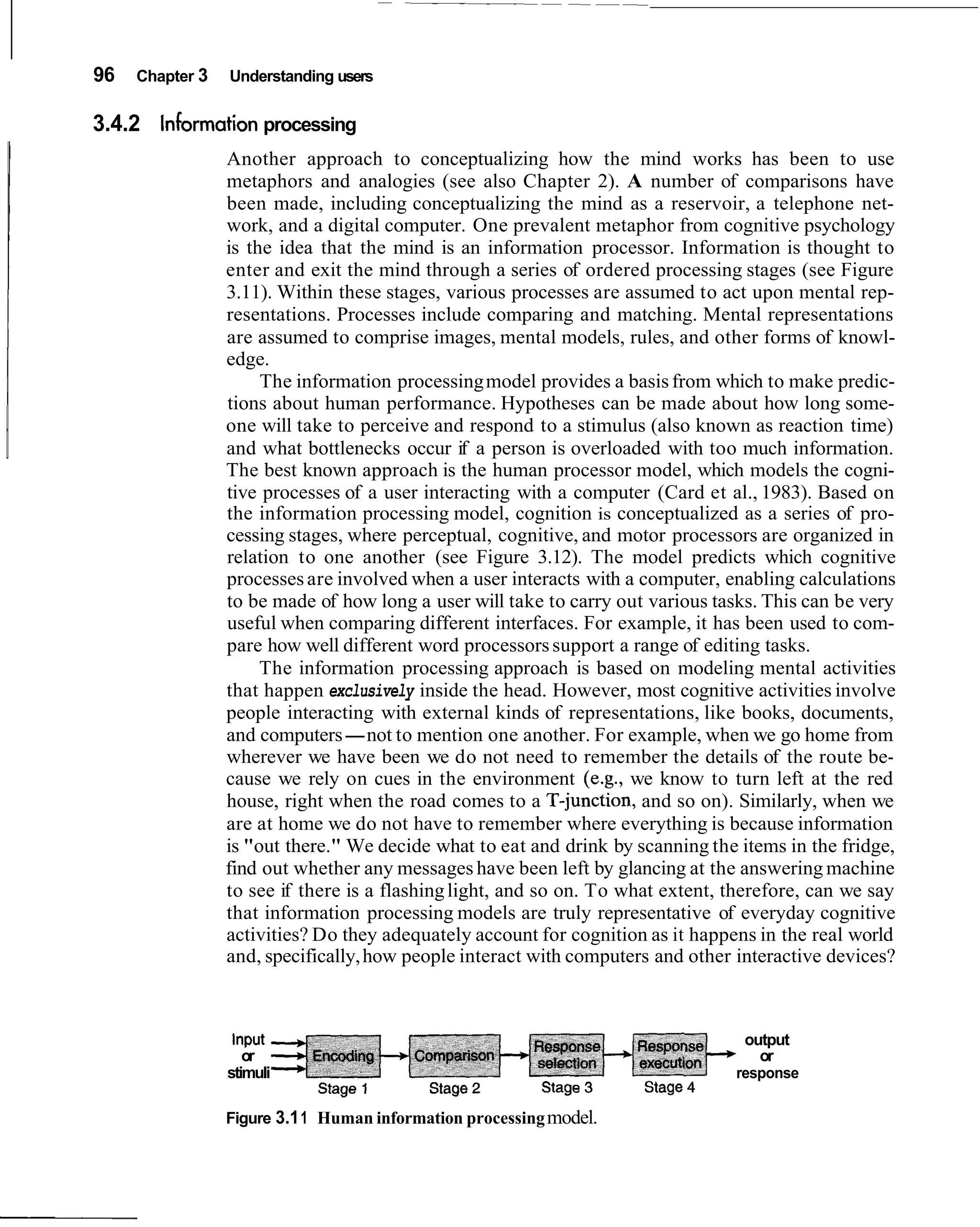 96   Chapter 3   Understanding users


3.4.2 information processing
                 Another approach to conceptualizing how the mind works has been to use
                 metaphors and analogies (see also Chapter 2). A number of comparisons have
                 been made, including conceptualizing the mind as a reservoir, a telephone net-
                 work, and a digital computer. One prevalent metaphor from cognitive psychology
                 is the idea that the mind is an information processor. Information is thought to
                 enter and exit the mind through a series of ordered processing stages (see Figure
                 3.11). Within these stages, various processes are assumed to act upon mental rep-
                 resentations. Processes include comparing and matching. Mental representations
                 are assumed to comprise images, mental models, rules, and other forms of knowl-
                 edge.
                      The information processing model provides a basis from which to make predic-
                 tions about human performance. Hypotheses can be made about how long some-
                 one will take to perceive and respond to a stimulus (also known as reaction time)
                 and what bottlenecks occur if a person is overloaded with too much information.
                 The best known approach is the human processor model, which models the cogni-
                 tive processes of a user interacting with a computer (Card et al., 1983). Based on
                 the information processing model, cognition is conceptualized as a series of pro-
                 cessing stages, where perceptual, cognitive, and motor processors are organized in
                 relation to one another (see Figure 3.12). The model predicts which cognitive
                 processes are involved when a user interacts with a computer, enabling calculations
                 to be made of how long a user will take to carry out various tasks. This can be very
                 useful when comparing different interfaces. For example, it has been used to com-
                 pare how well different word processors support a range of editing tasks.
                      The information processing approach is based on modeling mental activities
                 that happen exclusively inside the head. However, most cognitive activities involve
                 people interacting with external kinds of representations, like books, documents,
                 and computers-not to mention one another. For example, when we go home from
                 wherever we have been we do not need to remember the details of the route be-
                 cause we rely on cues in the environment (e.g., we know to turn left at the red
                 house, right when the road comes to a T-junction, and so on). Similarly, when we
                 are at home we do not have to remember where everything is because information
                 is "out there." We decide what to eat and drink by scanning the items in the fridge,
                 find out whether any messages have been left by glancing at the answering machine
                 to see if there is a flashing light, and so on. To what extent, therefore, can we say
                 that information processing models are truly representative of everyday cognitive
                 activities? Do they adequately account for cognition as it happens in the real world
                 and, specifically, how people interact with computers and other interactive devices?



                  Input                                                           output
                    or                                                              or
                 stimuli                                                         response

                 Figure 3.1 1 Human information processing model.
 
