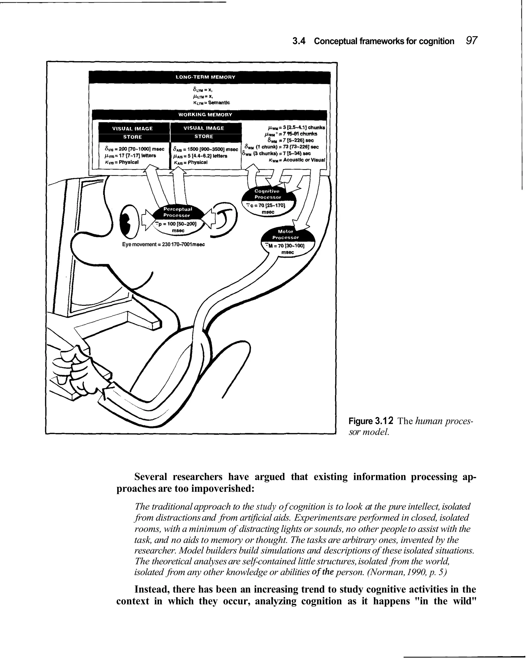 3.4 Conceptual frameworks for cognition      97




                                            =
                                        pw,," 7 15-91 chunks
                                         6
                                         ,   r 7 15-2261 sec




 Eye movement = 230 170-7001msec




                                                               Figure 3.1 2 The human proces-
                                                               sor model.



   Several researchers have argued that existing information processing ap-
proaches are too impoverished:
     The traditional approach to the study of cognition is to look at the pure intellect, isolated
      from distractions and from artificial aids. Experiments are performed in closed, isolated
     rooms, with a minimum of distracting lights or sounds, no other people to assist with the
     task, and no aids to memory or thought. The tasks are arbitrary ones, invented by the
     researcher. Model builders build simulations and descriptions of these isolated situations.
     The theoretical analyses are self-contained little structures, isolated from the world,
     isolated from any other knowledge or abilities ofthe person. (Norman, 1990, p. 5)
    Instead, there has been an increasing trend to study cognitive activities in the
context in which they occur, analyzing cognition as it happens "in the wild"
 