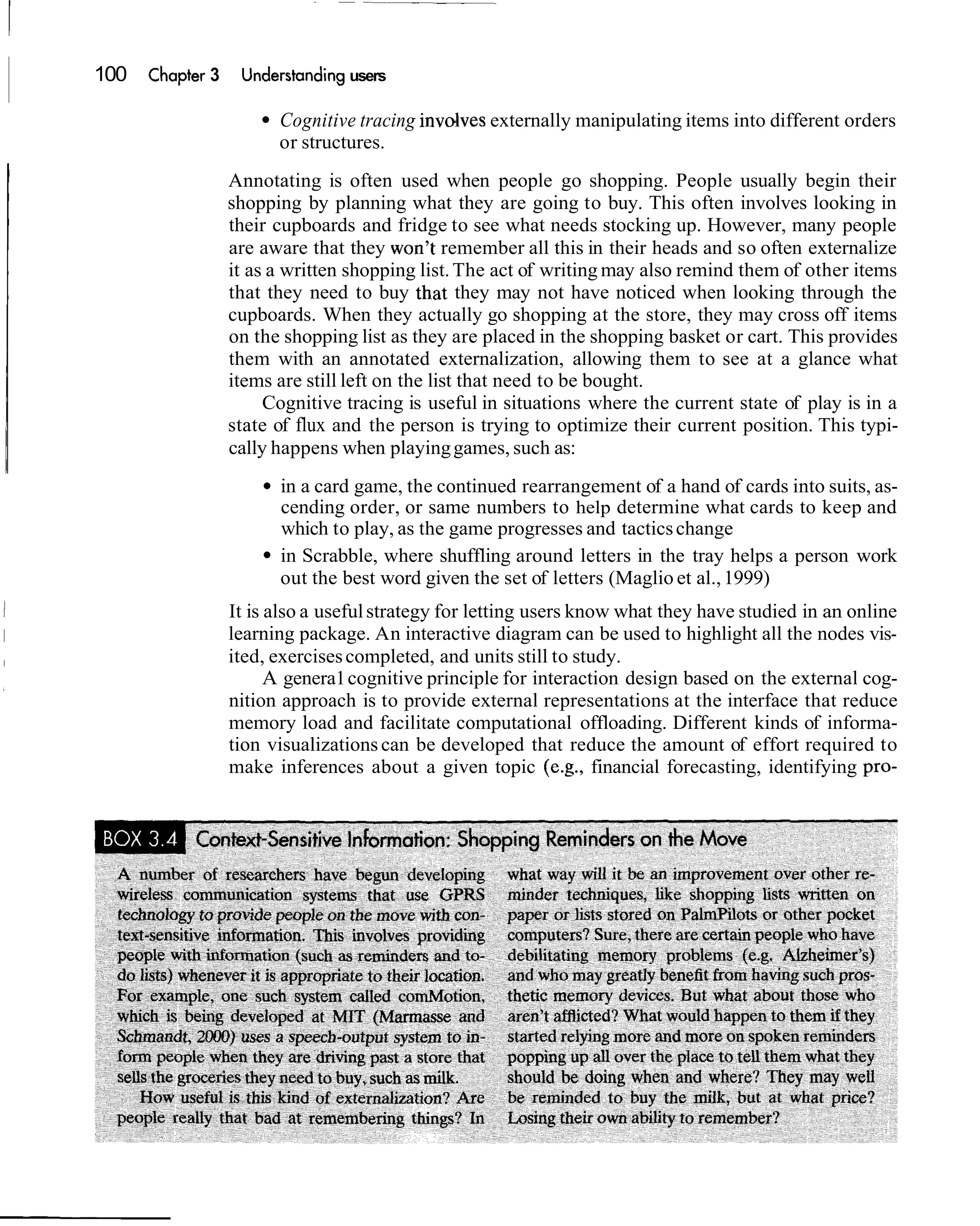 100   Chapbr 3    Understanding users

                       Cognitive tracing invdves externally manipulating items into different orders
                       or structures.
                 Annotating is often used when people go shopping. People usually begin their
                 shopping by planning what they are going to buy. This often involves looking in
                 their cupboards and fridge to see what needs stocking up. However, many people
                 are aware that they won't remember all this in their heads and so often externalize
                 it as a written shopping list. The act of writing may also remind them of other items
                 that they need to buy that they may not have noticed when looking through the
                 cupboards. When they actually go shopping at the store, they may cross off items
                 on the shopping list as they are placed in the shopping basket or cart. This provides
                 them with an annotated externalization, allowing them to see at a glance what
                 items are still left on the list that need to be bought.
                      Cognitive tracing is useful in situations where the current state of play is in a
                 state of flux and the person is trying to optimize their current position. This typi-
                 cally happens when playing games, such as:
                       in a card game, the continued rearrangement of a hand of cards into suits, as-
                       cending order, or same numbers to help determine what cards to keep and
                       which to play, as the game progresses and tactics change
                       in Scrabble, where shuffling around letters in the tray helps a person work
                       out the best word given the set of letters (Maglio et al., 1999)
                 It is also a useful strategy for letting users know what they have studied in an online
                 learning package. An interactive diagram can be used to highlight all the nodes vis-
                 ited, exercises completed, and units still to study.
                       A genera1 cognitive principle for interaction design based on the external cog-
                 nition approach is to provide external representations at the interface that reduce
                 memory load and facilitate computational offloading. Different kinds of informa-
                 tion visualizations can be developed that reduce the amount of effort required to
                 make inferences about a given topic (e.g., financial forecasting, identifying pro-
 