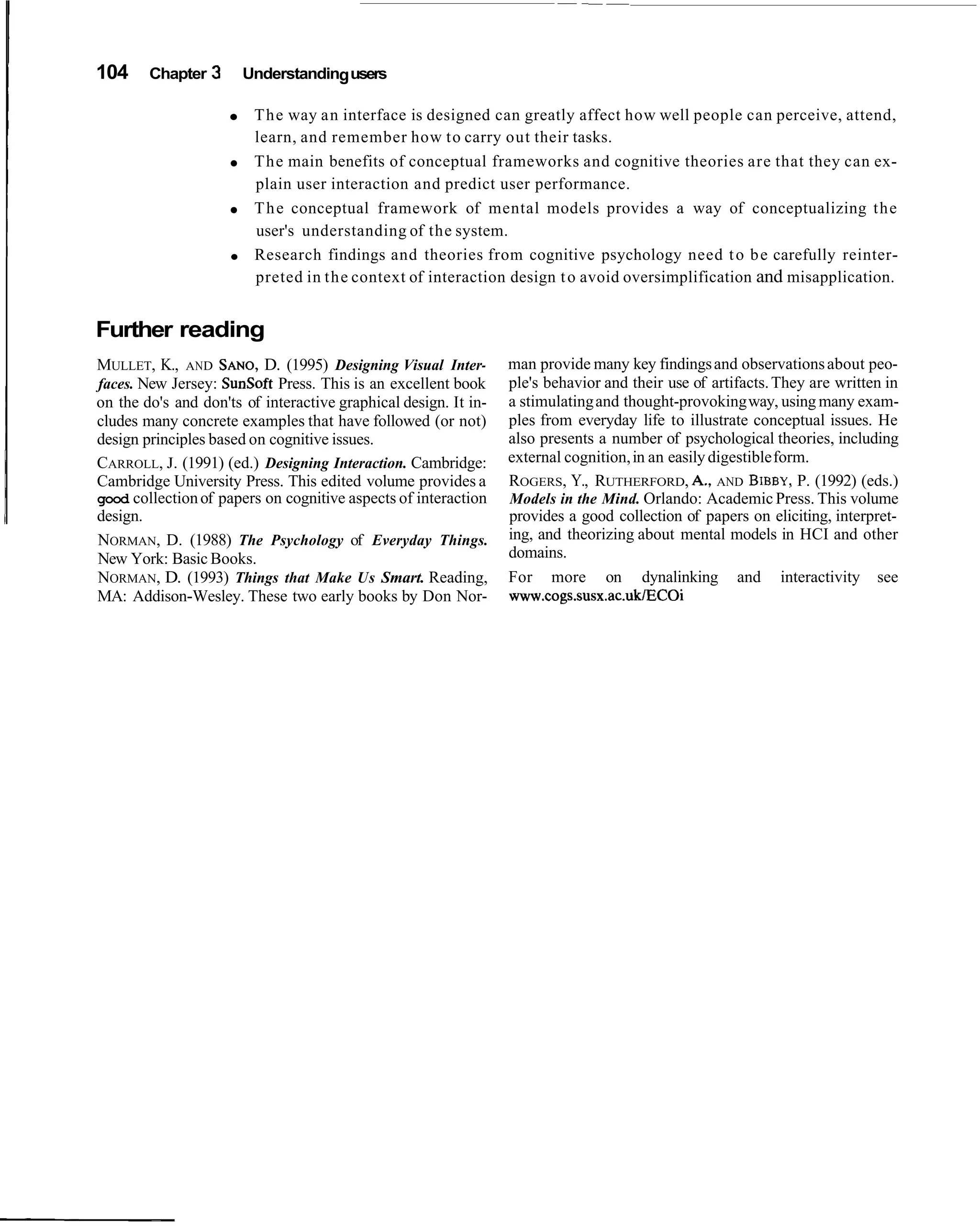 104     Chapter   3    Understanding users

                        The way an interface is designed can greatly affect how well people can perceive, attend,
                        learn, and remember how to carry out their tasks.
                        The main benefits of conceptual frameworks and cognitive theories are that they can ex-
                        plain user interaction and predict user performance.
                        T h e conceptual framework of mental models provides a way of conceptualizing the
                        user's understanding of the system.
                        Research findings and theories from cognitive psychology need t o b e carefully reinter-
                        preted in the context of interaction design t o avoid oversimplification and misapplication.


Further reading
MULLET, K., AND SANO, (1995) Designing Visual Inter-
                          D.                                     man provide many key findings and observations about peo-
faces. New Jersey: SunSoft Press. This is an excellent book      ple's behavior and their use of artifacts. They are written in
on the do's and don'ts of interactive graphical design. It in-   a stimulating and thought-provoking way, using many exam-
cludes many concrete examples that have followed (or not)        ples from everyday life to illustrate conceptual issues. He
design principles based on cognitive issues.                     also presents a number of psychological theories, including
CARROLL, J. (1991) (ed.) Designing Interaction. Cambridge:       external cognition, in an easily digestible form.
Cambridge University Press. This edited volume provides a        ROGERS, Y., RUTHERFORD, A,, AND BIBBY, (1992) (eds.)
                                                                                                                P.
good collection of papers on cognitive aspects of interaction    Models in the Mind. Orlando: Academic Press. This volume
design.                                                          provides a good collection of papers on eliciting, interpret-
NORMAN, D. (1988) The Psychology of Everyday Things.             ing, and theorizing about mental models in HCI and other
New York: Basic Books.                                           domains.
NORMAN, D. (1993) Things that Make Us Smart. Reading,            For more on dynalinking and interactivity see
MA: Addison-Wesley. These two early books by Don Nor-            www.cogs.susx.ac.uklEC0i
 