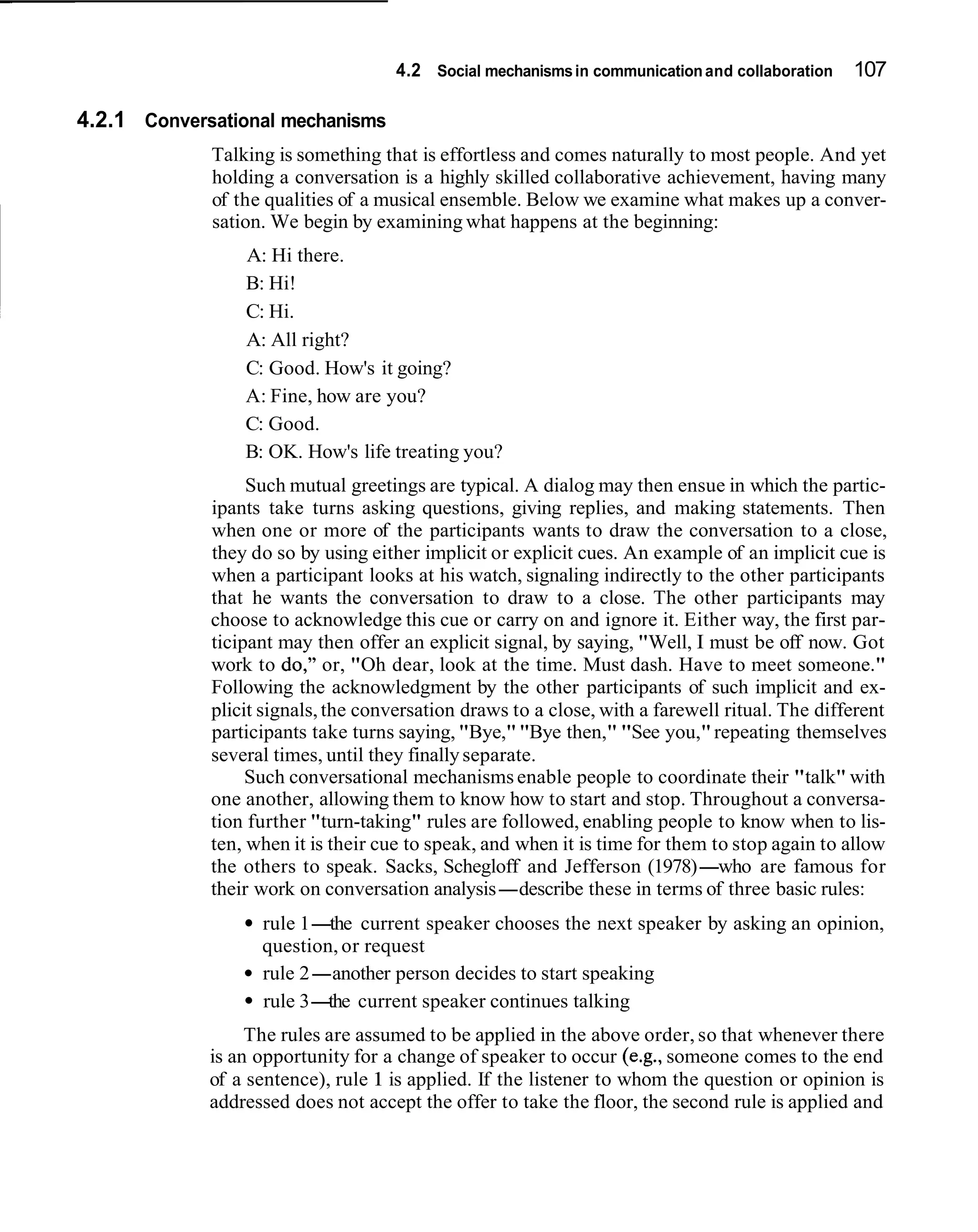 4.2 Social mechanisms in communication and collaboration   107

4.2.1 Conversational mechanisms
             Talking is something that is effortless and comes naturally to most people. And yet
             holding a conversation is a highly skilled collaborative achievement, having many
             of the qualities of a musical ensemble. Below we examine what makes up a conver-
             sation. We begin by examining what happens at the beginning:
                 A: Hi there.
                 B: Hi!
                 C: Hi.
                 A: All right?
                 C: Good. How's it going?
                 A: Fine, how are you?
                 C: Good.
                 B: OK. How's life treating you?
                  Such mutual greetings are typical. A dialog may then ensue in which the partic-
             ipants take turns asking questions, giving replies, and making statements. Then
             when one or more of the participants wants to draw the conversation to a close,
             they do so by using either implicit or explicit cues. An example of an implicit cue is
             when a participant looks at his watch, signaling indirectly to the other participants
             that he wants the conversation to draw to a close. The other participants may
             choose to acknowledge this cue or carry on and ignore it. Either way, the first par-
             ticipant may then offer an explicit signal, by saying, "Well, I must be off now. Got
             work to do," or, "Oh dear, look at the time. Must dash. Have to meet someone."
             Following the acknowledgment by the other participants of such implicit and ex-
             plicit signals, the conversation draws to a close, with a farewell ritual. The different
             participants take turns saying, "Bye," "Bye then," "See you," repeating themselves
             several times, until they finally separate.
                  Such conversational mechanisms enable people to coordinate their "talk" with
             one another, allowing them to know how to start and stop. Throughout a conversa-
             tion further "turn-taking" rules are followed, enabling people to know when to lis-
             ten, when it is their cue to speak, and when it is time for them to stop again to allow
             the others to speak. Sacks, Schegloff and Jefferson (1978)-who are famous for
             their work on conversation analysis-describe these in terms of three basic rules:
                   rule 1- current speaker chooses the next speaker by asking an opinion,
                           the
                   question, or request
                   rule 2-another person decides to start speaking
                   rule 3- current speaker continues talking
                           the
                  The rules are assumed to be applied in the above order, so that whenever there
             is an opportunity for a change of speaker to occur (e.g., someone comes to the end
             of a sentence), rule 1 is applied. If the listener to whom the question or opinion is
             addressed does not accept the offer to take the floor, the second rule is applied and
 