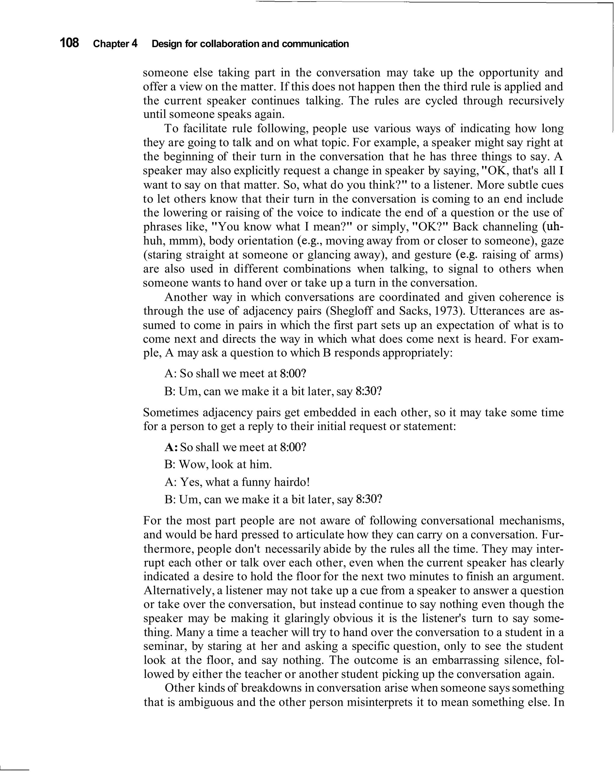 108   Chapter 4    Design for collaboration and communication

                  someone else taking part in the conversation may take up the opportunity and
                  offer a view on the matter. If this does not happen then the third rule is applied and
                  the current speaker continues talking. The rules are cycled through recursively
                  until someone speaks again.
                       To facilitate rule following, people use various ways of indicating how long
                  they are going to talk and on what topic. For example, a speaker might say right at
                  the beginning of their turn in the conversation that he has three things to say. A
                  speaker may also explicitly request a change in speaker by saying, "OK, that's all I
                  want to say on that matter. So, what do you think?" to a listener. More subtle cues
                  to let others know that their turn in the conversation is coming to an end include
                  the lowering or raising of the voice to indicate the end of a question or the use of
                  phrases like, "You know what I mean?" or simply, "OK?" Back channeling (uh-
                  huh, mmm), body orientation (e.g., moving away from or closer to someone), gaze
                  (staring straight at someone or glancing away), and gesture (e.g. raising of arms)
                  are also used in different combinations when talking, to signal to others when
                  someone wants to hand over or take up a turn in the conversation.
                       Another way in which conversations are coordinated and given coherence is
                  through the use of adjacency pairs (Shegloff and Sacks, 1973). Utterances are as-
                  sumed to come in pairs in which the first part sets up an expectation of what is to
                  come next and directs the way in which what does come next is heard. For exam-
                  ple, A may ask a question to which B responds appropriately:
                      A: So shall we meet at 8:00?
                      B: Um, can we make it a bit later, say 8:30?
                  Sometimes adjacency pairs get embedded in each other, so it may take some time
                  for a person to get a reply to their initial request or statement:
                      A: So shall we meet at 8:00?
                      B: Wow, look at him.
                      A: Yes, what a funny hairdo!
                      B: Um, can we make it a bit later, say 8:30?
                  For the most part people are not aware of following conversational mechanisms,
                  and would be hard pressed to articulate how they can carry on a conversation. Fur-
                  thermore, people don't necessarily abide by the rules all the time. They may inter-
                  rupt each other or talk over each other, even when the current speaker has clearly
                  indicated a desire to hold the floor for the next two minutes to finish an argument.
                  Alternatively, a listener may not take up a cue from a speaker to answer a question
                  or take over the conversation, but instead continue to say nothing even though the
                  speaker may be making it glaringly obvious it is the listener's turn to say some-
                  thing. Many a time a teacher will try to hand over the conversation to a student in a
                  seminar, by staring at her and asking a specific question, only to see the student
                  look at the floor, and say nothing. The outcome is an embarrassing silence, fol-
                  lowed by either the teacher or another student picking up the conversation again.
                       Other kinds of breakdowns in conversation arise when someone says something
                  that is ambiguous and the other person misinterprets it to mean something else. In
 