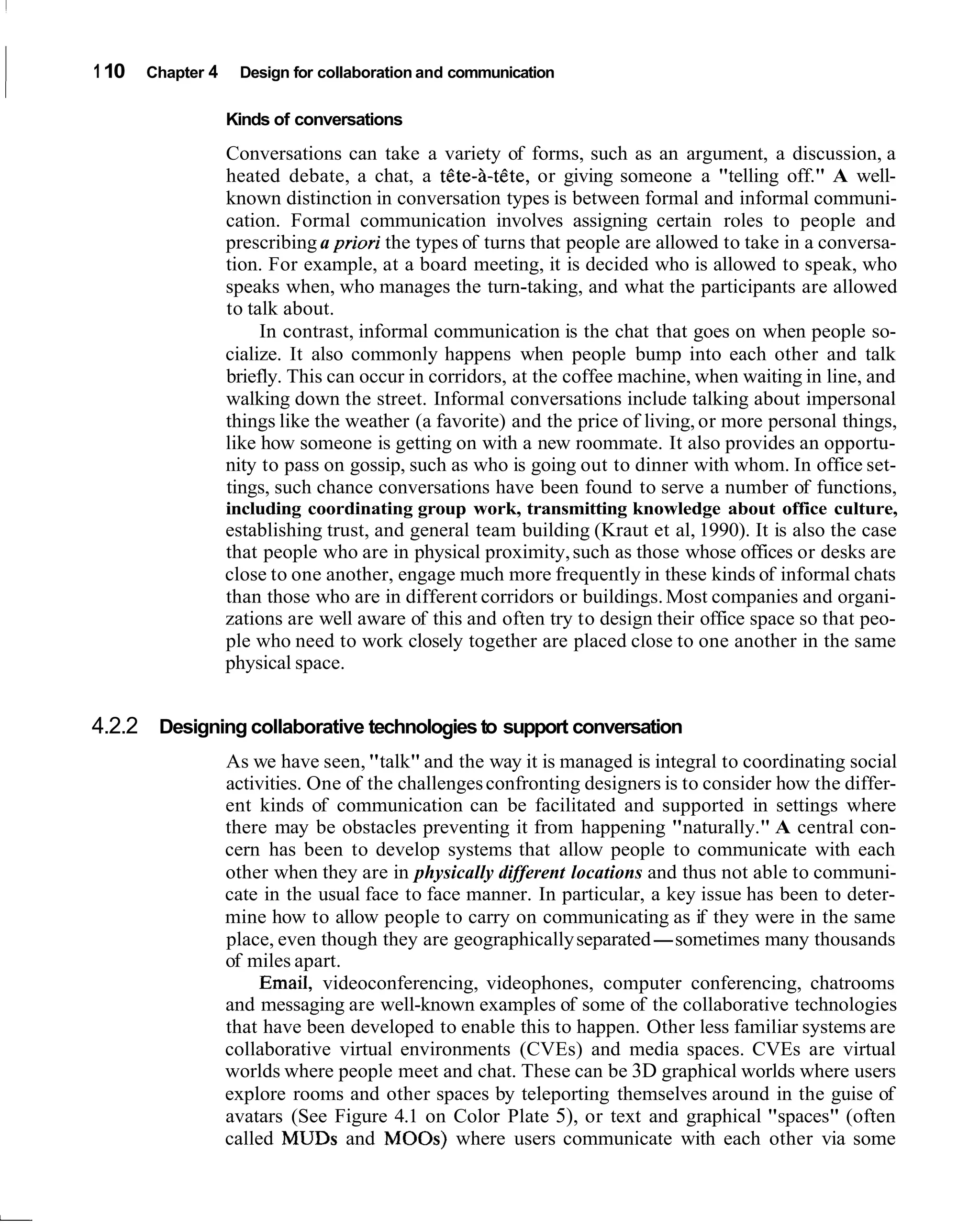 1 10   Chapter 4    Design for collaboration and communication

                   Kinds of conversations
                   Conversations can take a variety of forms, such as an argument, a discussion, a
                   heated debate, a chat, a t6te-8-tete, or giving someone a "telling off." A well-
                   known distinction in conversation types is between formal and informal communi-
                   cation. Formal communication involves assigning certain roles to people and
                   prescribing a priori the types of turns that people are allowed to take in a conversa-
                   tion. For example, at a board meeting, it is decided who is allowed to speak, who
                   speaks when, who manages the turn-taking, and what the participants are allowed
                   to talk about.
                        In contrast, informal communication is the chat that goes on when people so-
                   cialize. It also commonly happens when people bump into each other and talk
                   briefly. This can occur in corridors, at the coffee machine, when waiting in line, and
                   walking down the street. Informal conversations include talking about impersonal
                   things like the weather (a favorite) and the price of living, or more personal things,
                   like how someone is getting on with a new roommate. It also provides an opportu-
                   nity to pass on gossip, such as who is going out to dinner with whom. In office set-
                   tings, such chance conversations have been found to serve a number of functions,
                   including coordinating group work, transmitting knowledge about office culture,
                   establishing trust, and general team building (Kraut et al, 1990). It is also the case
                   that people who are in physical proximity, such as those whose offices or desks are
                   close to one another, engage much more frequently in these kinds of informal chats
                   than those who are in different corridors or buildings. Most companies and organi-
                   zations are well aware of this and often try to design their office space so that peo-
                   ple who need to work closely together are placed close to one another in the same
                   physical space.


4.2.2 Designing collaborative technologies to support conversation
                   As we have seen, "talk" and the way it is managed is integral to coordinating social
                   activities. One of the challenges confronting designers is to consider how the differ-
                   ent kinds of communication can be facilitated and supported in settings where
                   there may be obstacles preventing it from happening "naturally." A central con-
                   cern has been to develop systems that allow people to communicate with each
                   other when they are in physically different locations and thus not able to communi-
                   cate in the usual face to face manner. In particular, a key issue has been to deter-
                   mine how to allow people to carry on communicating as if they were in the same
                   place, even though they are geographically separated-sometimes many thousands
                   of miles apart.
                        Email, videoconferencing, videophones, computer conferencing, chatrooms
                   and messaging are well-known examples of some of the collaborative technologies
                   that have been developed to enable this to happen. Other less familiar systems are
                   collaborative virtual environments (CVEs) and media spaces. CVEs are virtual
                   worlds where people meet and chat. These can be 3D graphical worlds where users
                   explore rooms and other spaces by teleporting themselves around in the guise of
                   avatars (See Figure 4.1 on Color Plate 5), or text and graphical "spaces" (often
                   called MUDS and MOOS) where users communicate with each other via some
 