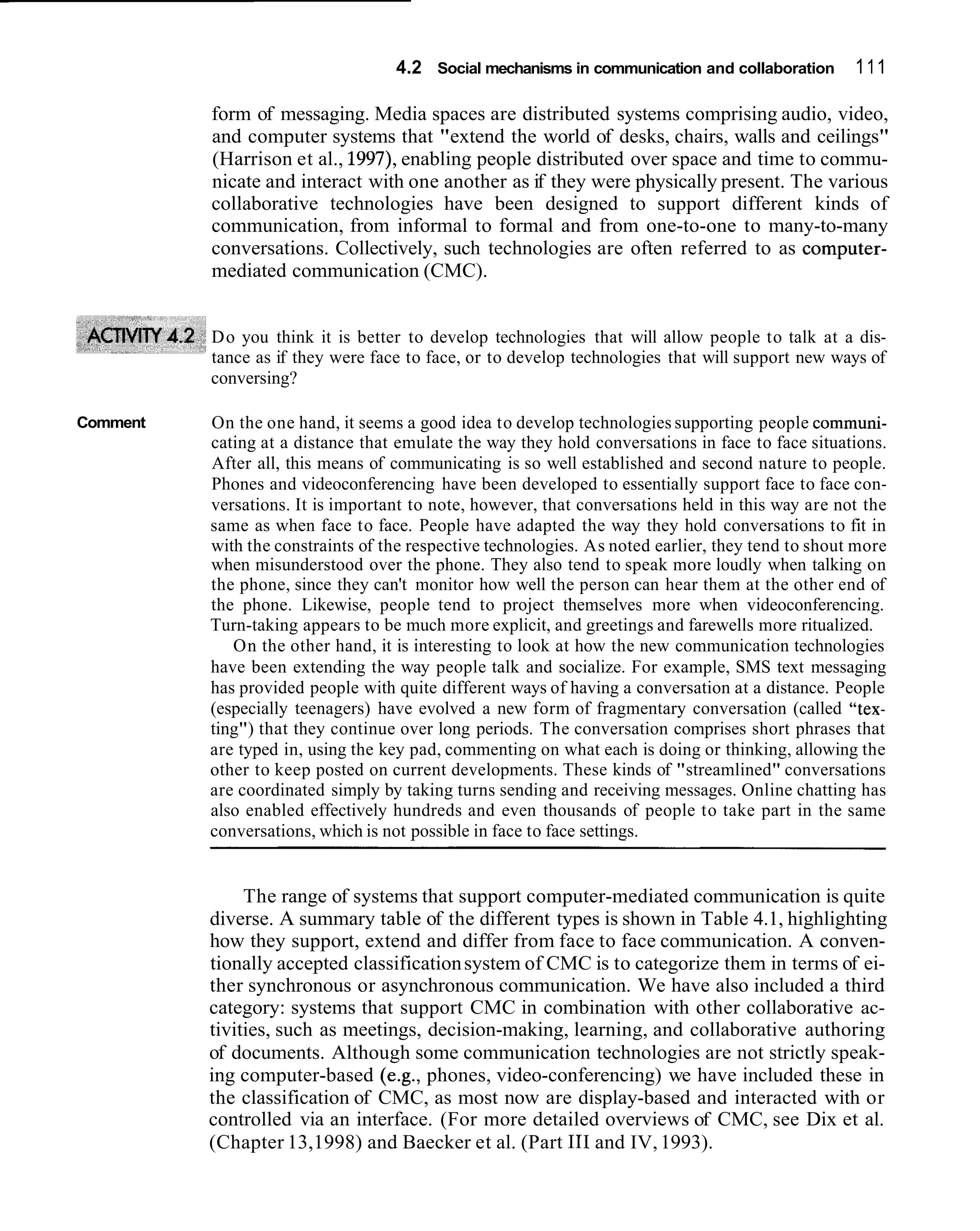 4.2 Social mechanisms in communication and collaboration        111

          form of messaging. Media spaces are distributed systems comprising audio, video,
          and computer systems that "extend the world of desks, chairs, walls and ceilings"
          (Harrison et al., 1997), enabling people distributed over space and time to commu-
          nicate and interact with one another as if they were physically present. The various
          collaborative technologies have been designed to support different kinds of
          communication, from informal to formal and from one-to-one to many-to-many
          conversations. Collectively, such technologies are often referred to as computer-
          mediated communication (CMC).


          Do you think it is better to develop technologies that will allow people to talk at a dis-
          tance as if they were face to face, or to develop technologies that will support new ways of
          conversing?

Comment   On the one hand, it seems a good idea to develop technologies supporting people communi-
          cating at a distance that emulate the way they hold conversations in face to face situations.
          After all, this means of communicating is so well established and second nature to people.
          Phones and videoconferencing have been developed to essentially support face to face con-
          versations. It is important to note, however, that conversations held in this way are not the
          same as when face to face. People have adapted the way they hold conversations to fit in
          with the constraints of the respective technologies. As noted earlier, they tend to shout more
          when misunderstood over the phone. They also tend to speak more loudly when talking on
          the phone, since they can't monitor how well the person can hear them at the other end of
          the phone. Likewise, people tend to project themselves more when videoconferencing.
          Turn-taking appears to be much more explicit, and greetings and farewells more ritualized.
             On the other hand, it is interesting to look at how the new communication technologies
          have been extending the way people talk and socialize. For example, SMS text messaging
          has provided people with quite different ways of having a conversation at a distance. People
          (especially teenagers) have evolved a new form of fragmentary conversation (called "tex-
          ting") that they continue over long periods. The conversation comprises short phrases that
          are typed in, using the key pad, commenting on what each is doing or thinking, allowing the
          other to keep posted on current developments. These kinds of "streamlined" conversations
          are coordinated simply by taking turns sending and receiving messages. Online chatting has
          also enabled effectively hundreds and even thousands of people to take part in the same
          conversations, which is not possible in face to face settings.


               The range of systems that support computer-mediated communication is quite
          diverse. A summary table of the different types is shown in Table 4.1, highlighting
          how they support, extend and differ from face to face communication. A conven-
          tionally accepted classification system of CMC is to categorize them in terms of ei-
          ther synchronous or asynchronous communication. We have also included a third
          category: systems that support CMC in combination with other collaborative ac-
          tivities, such as meetings, decision-making, learning, and collaborative authoring
          of documents. Although some communication technologies are not strictly speak-
          ing computer-based (e.g., phones, video-conferencing) we have included these in
          the classification of CMC, as most now are display-based and interacted with or
          controlled via an interface. (For more detailed overviews of CMC, see Dix et al.
          (Chapter 13,1998) and Baecker et al. (Part 111 and IV, 1993).
 