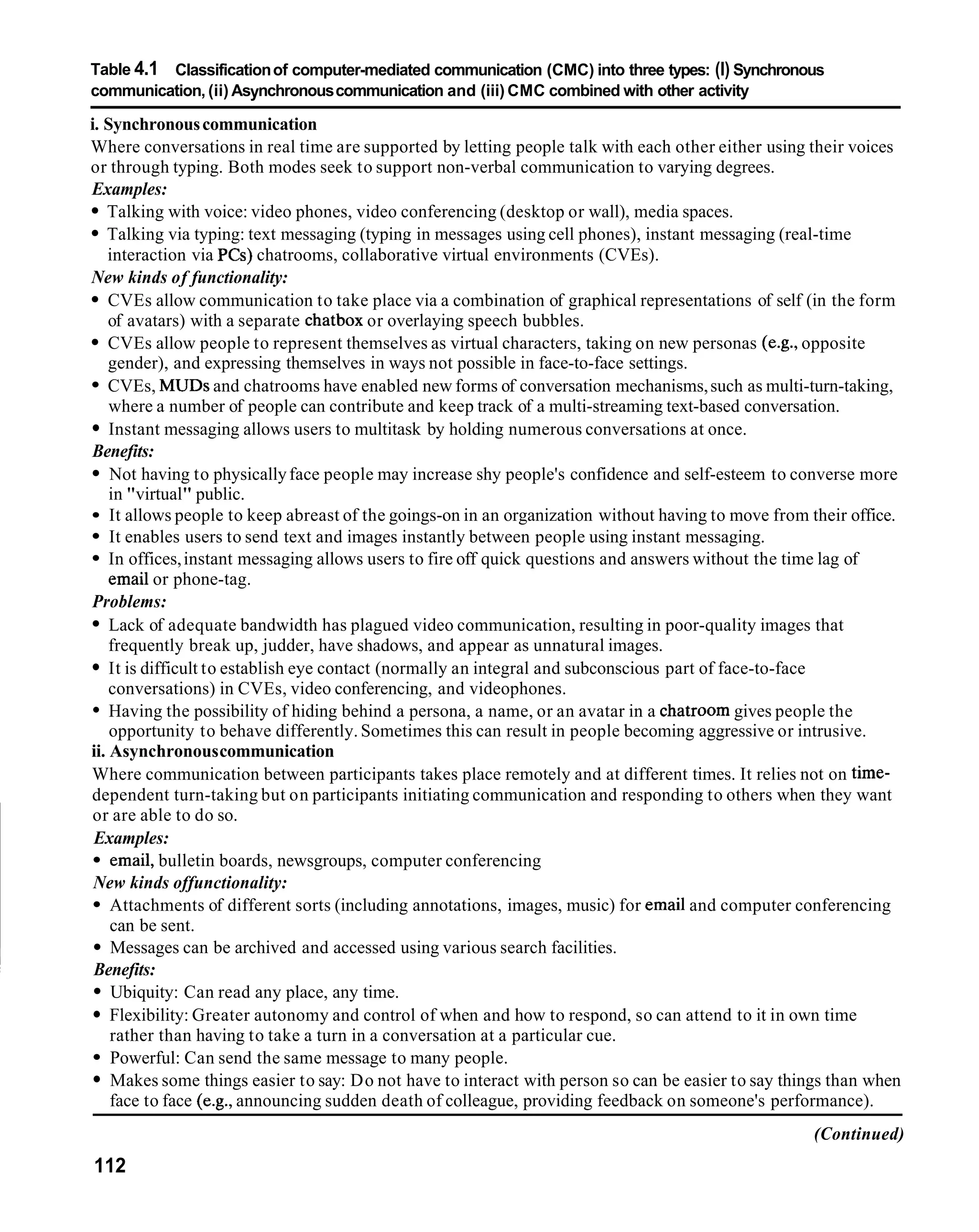 Table 4.1 Classification of computer-mediated communication (CMC) into three types: (I) Synchronous
communication, (ii) Asynchronous communication and (iii) CMC combined with other activity

i. Synchronous communication
Where conversations in real time are supported by letting people talk with each other either using their voices
or through typing. Both modes seek to support non-verbal communication to varying degrees.
Examples:
   Talking with voice: video phones, video conferencing (desktop or wall), media spaces.
   Talking via typing: text messaging (typing in messages using cell phones), instant messaging (real-time
   interaction via PCs) chatrooms, collaborative virtual environments (CVEs).
New kinds of functionality:
    CVEs allow communication to take place via a combination of graphical representations of self (in the form
    of avatars) with a separate chatbox or overlaying speech bubbles.
    CVEs allow people to represent themselves as virtual characters, taking on new personas (e.g., opposite
    gender), and expressing themselves in ways not possible in face-to-face settings.
    CVEs, MUDSand chatrooms have enabled new forms of conversation mechanisms, such as multi-turn-taking,
    where a number of people can contribute and keep track of a multi-streaming text-based conversation.
    Instant messaging allows users to multitask by holding numerous conversations at once.
Benefits:
    Not having to physically face people may increase shy people's confidence and self-esteem to converse more
    in "virtual" public.
    It allows people to keep abreast of the goings-on in an organization without having to move from their office.
    It enables users to send text and images instantly between people using instant messaging.
    In offices, instant messaging allows users to fire off quick questions and answers without the time lag of
    email or phone-tag.
Problems:
    Lack of adequate bandwidth has plagued video communication, resulting in poor-quality images that
    frequently break up, judder, have shadows, and appear as unnatural images.
    It is difficult to establish eye contact (normally an integral and subconscious part of face-to-face
    conversations) in CVEs, video conferencing, and videophones.
    Having the possibility of hiding behind a persona, a name, or an avatar in a chatroom gives people the
    opportunity to behave differently. Sometimes this can result in people becoming aggressive or intrusive.
ii. Asynchronous communication
Where communication between participants takes place remotely and at different times. It relies not on time-
dependent turn-taking but on participants initiating communication and responding to others when they want
 or are able to do so.
 Examples:
    email, bulletin boards, newsgroups, computer conferencing
 New kinds offunctionality:
    Attachments of different sorts (including annotations, images, music) for email and computer conferencing
    can be sent.
    Messages can be archived and accessed using various search facilities.
 Benefits:
    Ubiquity: Can read any place, any time.
    Flexibility: Greater autonomy and control of when and how to respond, so can attend to it in own time
    rather than having to take a turn in a conversation at a particular cue.
    Powerful: Can send the same message to many people.
    Makes some things easier to say: Do not have to interact with person so can be easier to say things than when
    face to face (e.g., announcing sudden death of colleague, providing feedback on someone's performance).
                                                                                                     (Continued)
112
 