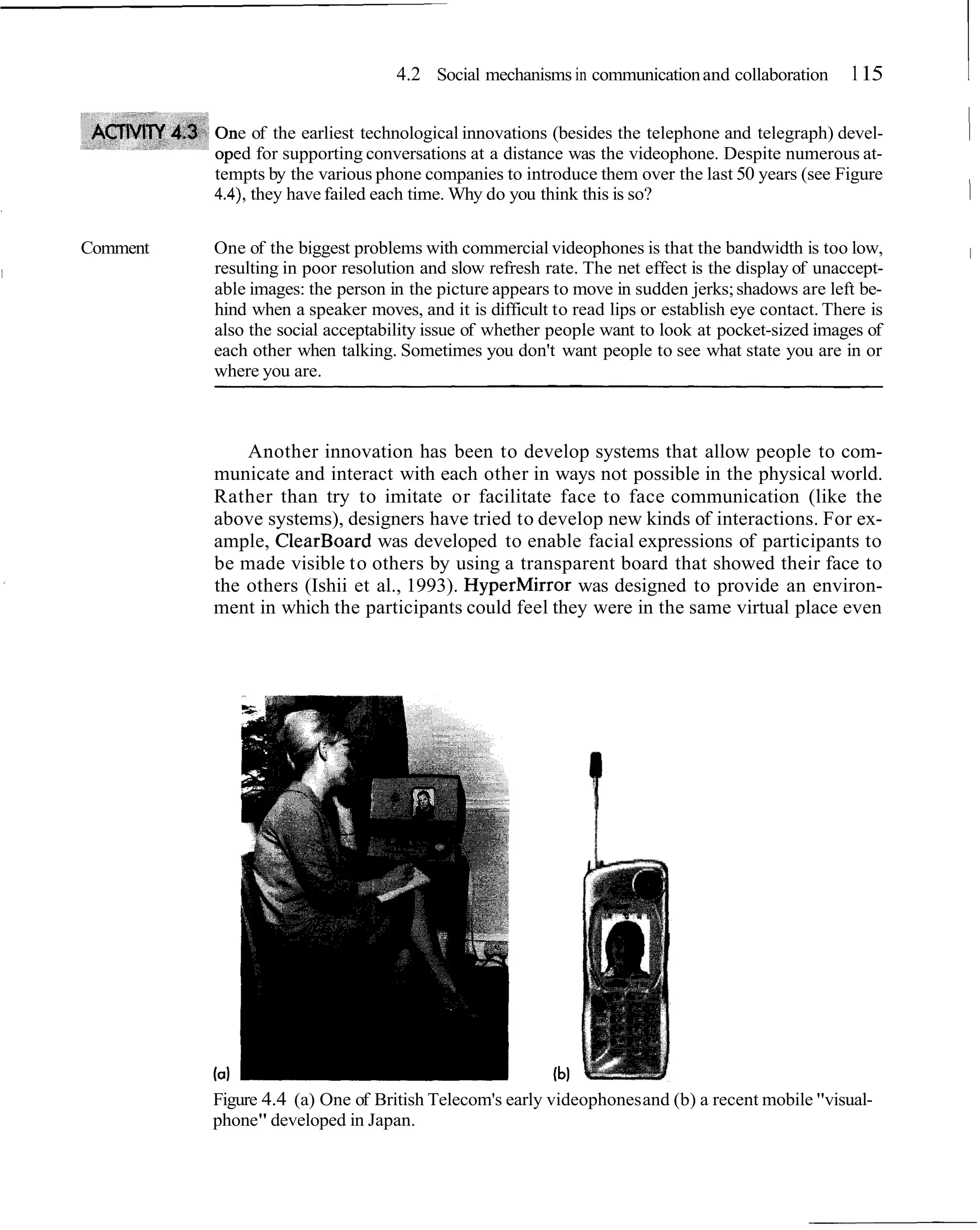 4.2 Social mechanisms in communication and collaboration        1 15    I
              e of the earliest technological innovations (besides the telephone and telegraph) devel-
             ed for supporting conversations at a distance was the videophone. Despite numerous at-
                                                                                                           1
          tempts by the various phone companies to introduce them over the last 50 years (see Figure
          4.4), they have failed each time. Why do you think this is so?                                   1
Comment   One of the biggest problems with commercial videophones is that the bandwidth is too low,            1
          resulting in poor resolution and slow refresh rate. The net effect is the display of unaccept-
          able images: the person in the picture appears to move in sudden jerks; shadows are left be-
          hind when a speaker moves, and it is difficult to read lips or establish eye contact. There is
          also the social acceptability issue of whether people want to look at pocket-sized images of
          each other when talking. Sometimes you don't want people to see what state you are in or
          where you are.



              Another innovation has been to develop systems that allow people to com-
          municate and interact with each other in ways not possible in the physical world.
          Rather than try to imitate or facilitate face to face communication (like the
          above systems), designers have tried to develop new kinds of interactions. For ex-
          ample, ClearBoard was developed to enable facial expressions of participants to
          be made visible to others by using a transparent board that showed their face to
          the others (Ishii et al., 1993). HyperMirror was designed to provide an environ-
          ment in which the participants could feel they were in the same virtual place even




          Figure 4.4 (a) One of British Telecom's early videophones and (b) a recent mobile "visual-
          phone" developed in Japan.
 