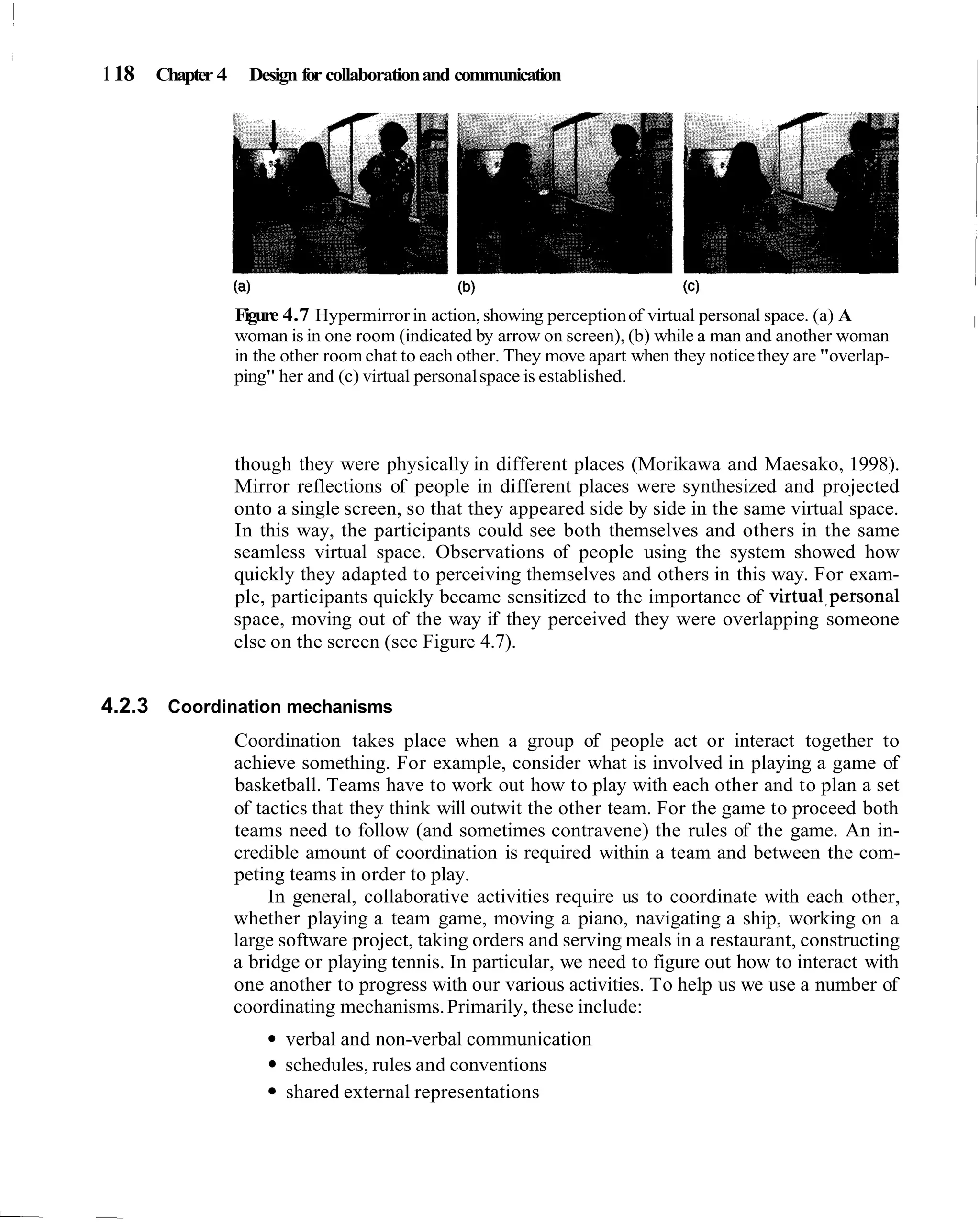 1 18 Chapter 4 Design for collaboration and communication




                Figure 4.7 Hypermirror in action, showing perception of virtual personal space. (a) A       I
                woman is in one room (indicated by arrow on screen), (b) while a man and another woman
                in the other room chat to each other. They move apart when they notice they are "overlap-
                ping" her and (c) virtual personal space is established.



                though they were physically in different places (Morikawa and Maesako, 1998).
                Mirror reflections of people in different places were synthesized and projected
                onto a single screen, so that they appeared side by side in the same virtual space.
                In this way, the participants could see both themselves and others in the same
                seamless virtual space. Observations of people using the system showed how
                quickly they adapted to perceiving themselves and others in this way. For exam-
                ple, participants quickly became sensitized to the importance of virtua1,personal
                space, moving out of the way if they perceived they were overlapping someone
                else on the screen (see Figure 4.7).


4.2.3 Coordination mechanisms
                Coordination takes place when a group of people act or interact together to
                achieve something. For example, consider what is involved in playing a game of
                basketball. Teams have to work out how to play with each other and to plan a set
                of tactics that they think will outwit the other team. For the game to proceed both
                teams need to follow (and sometimes contravene) the rules of the game. An in-
                credible amount of coordination is required within a team and between the com-
                peting teams in order to play.
                     In general, collaborative activities require us to coordinate with each other,
                whether playing a team game, moving a piano, navigating a ship, working on a
                large software project, taking orders and serving meals in a restaurant, constructing
                a bridge or playing tennis. In particular, we need to figure out how to interact with
                one another to progress with our various activities. To help us we use a number of
                coordinating mechanisms. Primarily, these include:
                      verbal and non-verbal communication
                      schedules, rules and conventions
                      shared external representations
 