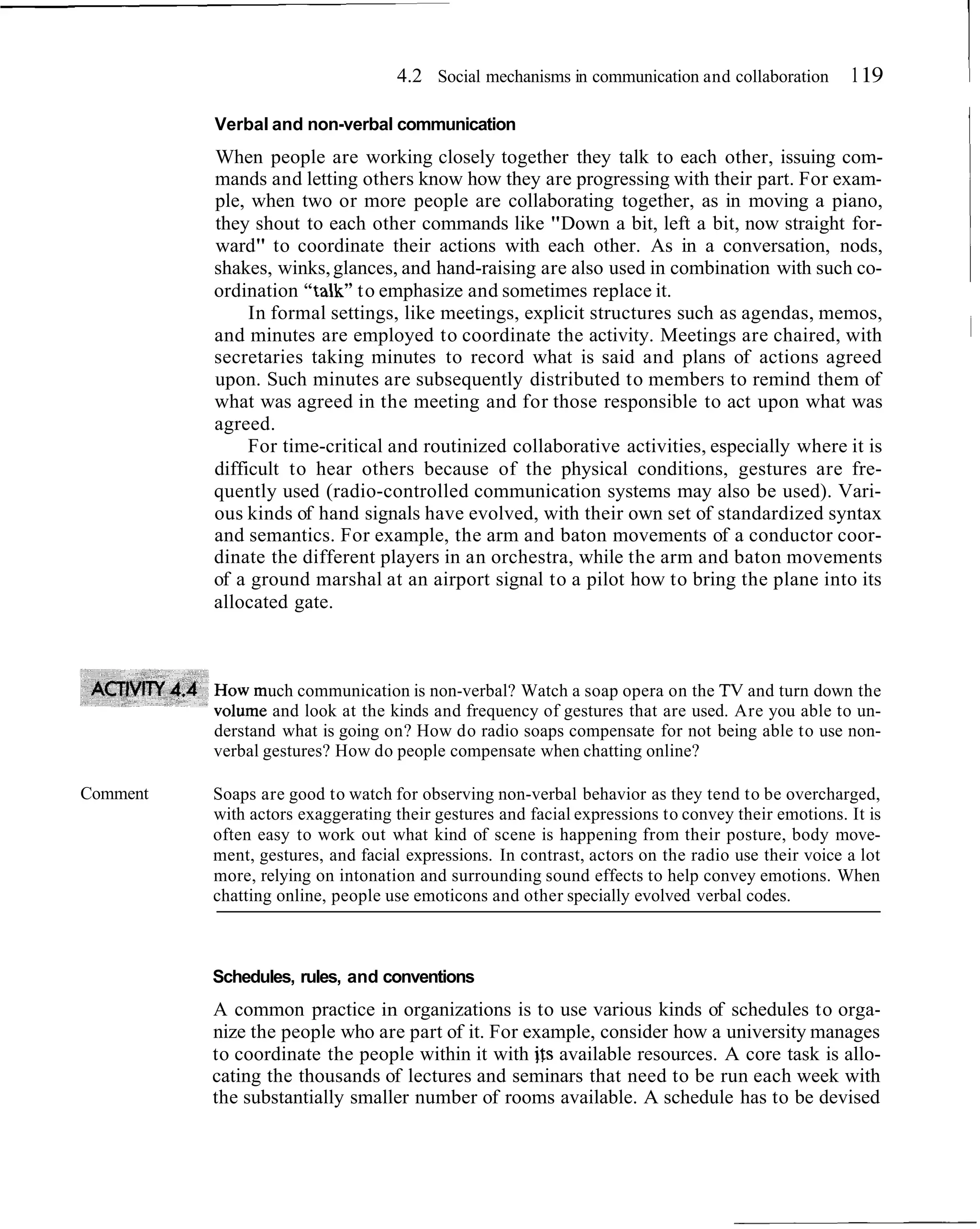 4.2 Social mechanisms in communication and collaboration        1 19    1
          Verbal and non-verbal communication
          When people are working closely together they talk to each other, issuing com-
                                                                                                           I
          mands and letting others know how they are progressing with their part. For exam-
          ple, when two or more people are collaborating together, as in moving a piano,
          they shout to each other commands like "Down a bit, left a bit, now straight for-
          ward" to coordinate their actions with each other. As in a conversation, nods,
          shakes, winks, glances, and hand-raising are also used in combination with such co-
          ordination "talk" to emphasize and sometimes replace it.
               In formal settings, like meetings, explicit structures such as agendas, memos,
          and minutes are employed to coordinate the activity. Meetings are chaired, with
          secretaries taking minutes to record what is said and plans of actions agreed
          upon. Such minutes are subsequently distributed to members to remind them of
          what was agreed in the meeting and for those responsible to act upon what was
          agreed.
               For time-critical and routinized collaborative activities, especially where it is
          difficult to hear others because of the physical conditions, gestures are fre-
          quently used (radio-controlled communication systems may also be used). Vari-
          ous kinds of hand signals have evolved, with their own set of standardized syntax
          and semantics. For example, the arm and baton movements of a conductor coor-
          dinate the different players in an orchestra, while the arm and baton movements
          of a ground marshal at an airport signal to a pilot how to bring the plane into its
          allocated gate.



                  uch communication is non-verbal? Watch a soap opera on the TV and turn down the
                   and look at the kinds and frequency of gestures that are used. Are you able to un-
          derstand what is going on? How do radio soaps compensate for not being able to use non-
          verbal gestures? How do people compensate when chatting online?

Comment   Soaps are good to watch for observing non-verbal behavior as they tend to be overcharged,
          with actors exaggerating their gestures and facial expressions to convey their emotions. It is
          often easy to work out what kind of scene is happening from their posture, body move-
          ment, gestures, and facial expressions. In contrast, actors on the radio use their voice a lot
          more, relying on intonation and surrounding sound effects to help convey emotions. When
          chatting online, people use emoticons and other specially evolved verbal codes.



          Schedules, rules, and conventions
          A common practice in organizations is to use various kinds of schedules to orga-
          nize the people who are part of it. For example, consider how a university manages
          to coordinate the people within it with its available resources. A core task is allo-
          cating the thousands of lectures and seminars that need to be run each week with
          the substantially smaller number of rooms available. A schedule has to be devised
 