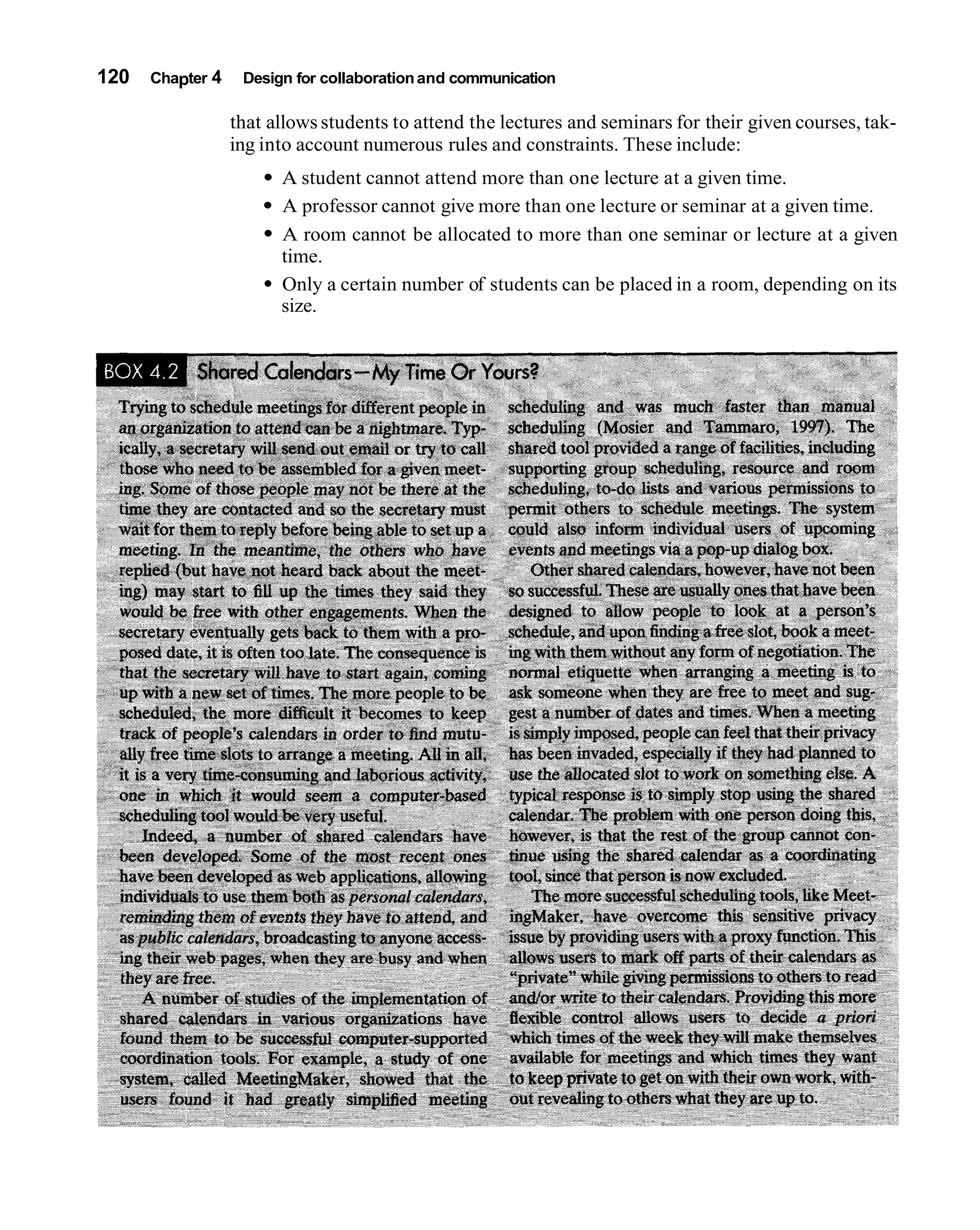 120   Chapter 4    Design for collaboration and communication

                  that allows students to attend the lectures and seminars for their given courses, tak-
                  ing into account numerous rules and constraints. These include:
                        A student cannot attend more than one lecture at a given time.
                        A professor cannot give more than one lecture or seminar at a given time.
                        A room cannot be allocated to more than one seminar or lecture at a given
                        time.
                        Only a certain number of students can be placed in a room, depending on its
                        size.
 