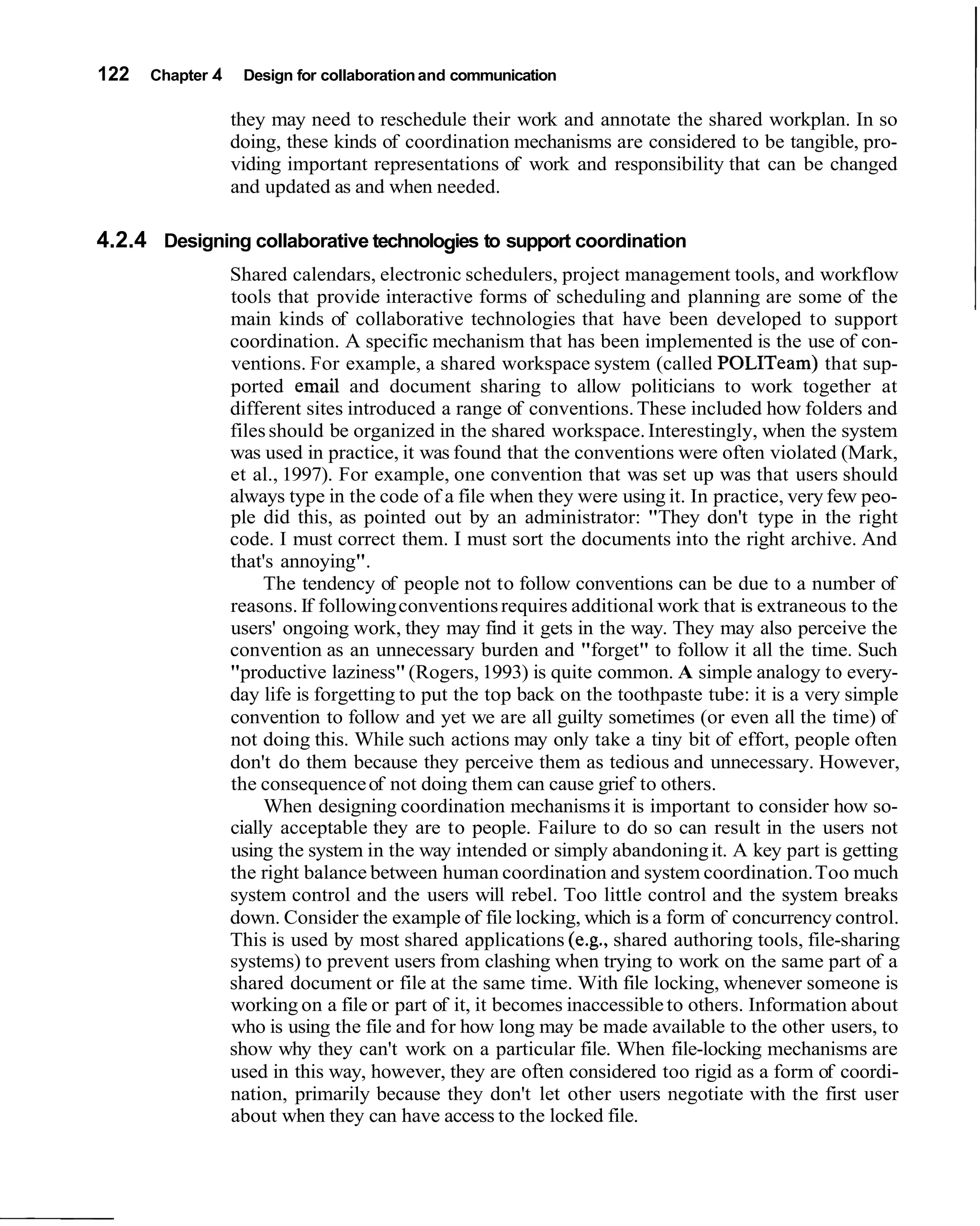 122   Chapter 4    Design for collaboration and communication

                  they may need to reschedule their work and annotate the shared workplan. In so
                  doing, these kinds of coordination mechanisms are considered to be tangible, pro-
                  viding important representations of work and responsibility that can be changed
                  and updated as and when needed.

4.2.4 Designing collaborative technologies to support coordination
                  Shared calendars, electronic schedulers, project management tools, and workflow
                  tools that provide interactive forms of scheduling and planning are some of the
                  main kinds of collaborative technologies that have been developed to support
                  coordination. A specific mechanism that has been implemented is the use of con-
                  ventions. For example, a shared workspace system (called POLITeam) that sup-
                  ported email and document sharing to allow politicians to work together at
                  different sites introduced a range of conventions. These included how folders and
                  files should be organized in the shared workspace. Interestingly, when the system
                  was used in practice, it was found that the conventions were often violated (Mark,
                  et al., 1997). For example, one convention that was set up was that users should
                  always type in the code of a file when they were using it. In practice, very few peo-
                  ple did this, as pointed out by an administrator: "They don't type in the right
                  code. I must correct them. I must sort the documents into the right archive. And
                  that's annoying".
                       The tendency of people not to follow conventions can be due to a number of
                  reasons. If following conventions requires additional work that is extraneous to the
                  users' ongoing work, they may find it gets in the way. They may also perceive the
                  convention as an unnecessary burden and "forget" to follow it all the time. Such
                  "productive laziness" (Rogers, 1993) is quite common. A simple analogy to every-
                  day life is forgetting to put the top back on the toothpaste tube: it is a very simple
                  convention to follow and yet we are all guilty sometimes (or even all the time) of
                  not doing this. While such actions may only take a tiny bit of effort, people often
                  don't do them because they perceive them as tedious and unnecessary. However,
                  the consequence of not doing them can cause grief to others.
                       When designing coordination mechanisms it is important to consider how so-
                  cially acceptable they are to people. Failure to do so can result in the users not
                  using the system in the way intended or simply abandoning it. A key part is getting
                  the right balance between human coordination and system coordination. Too much
                  system control and the users will rebel. Too little control and the system breaks
                  down. Consider the example of file locking, which is a form of concurrency control.
                  This is used by most shared applications (e.g., shared authoring tools, file-sharing
                  systems) to prevent users from clashing when trying to work on the same part of a
                  shared document or file at the same time. With file locking, whenever someone is
                  working on a file or part of it, it becomes inaccessible to others. Information about
                  who is using the file and for how long may be made available to the other users, to
                  show why they can't work on a particular file. When file-locking mechanisms are
                  used in this way, however, they are often considered too rigid as a form of coordi-
                  nation, primarily because they don't let other users negotiate with the first user
                  about when they can have access to the locked file.
 