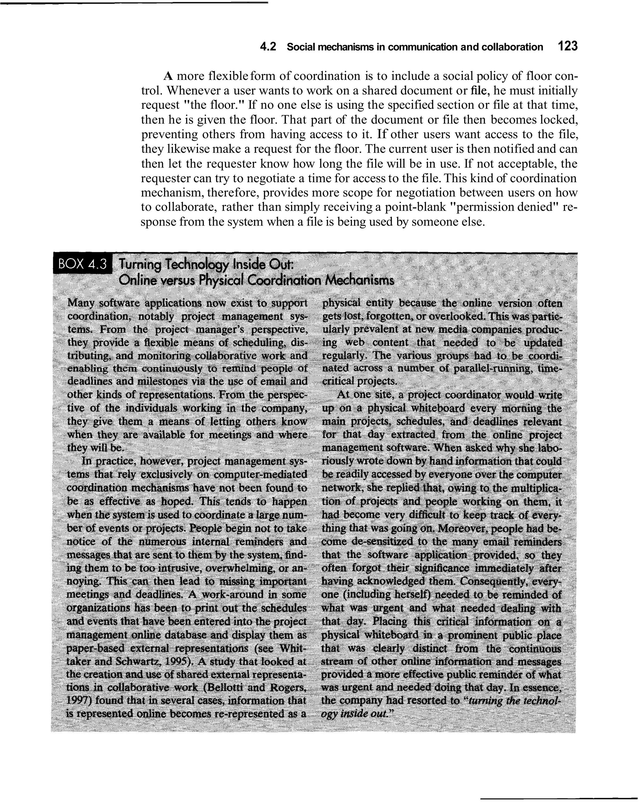 4.2 Social mechanisms in communication and collaboration   123

     A more flexible form of coordination is to include a social policy of floor con-
trol. Whenever a user wants to work on a shared document or file, he must initially
request "the floor." If no one else is using the specified section or file at that time,
then he is given the floor. That part of the document or file then becomes locked,
preventing others from having access to it. If other users want access to the file,
they likewise make a request for the floor. The current user is then notified and can
then let the requester know how long the file will be in use. If not acceptable, the
requester can try to negotiate a time for access to the file. This kind of coordination
mechanism, therefore, provides more scope for negotiation between users on how
to collaborate, rather than simply receiving a point-blank "permission denied" re-
sponse from the system when a file is being used by someone else.
 