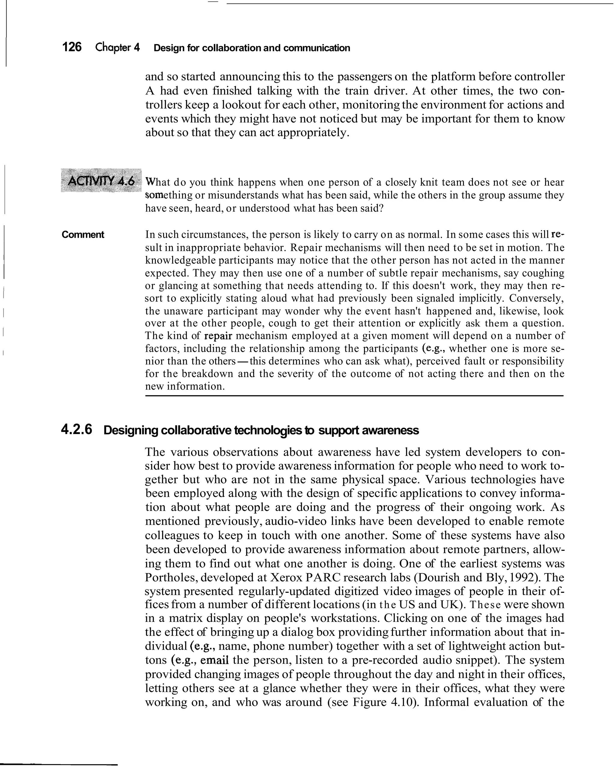 126   Chapter 4     Design for collaboration and communication

                  and so started announcing this to the passengers on the platform before controller
                  A had even finished talking with the train driver. At other times, the two con-
                  trollers keep a lookout for each other, monitoring the environment for actions and
                  events which they might have not noticed but may be important for them to know
                  about so that they can act appropriately.


                    hat d o you think happens when one person of a closely knit team does not see or hear
                     ething or misunderstands what has been said, while the others in the group assume they
                  have seen, heard, or understood what has been said?

Comment           In such circumstances, the person is likely to carry on as normal. In some cases this will re-
                  sult in inappropriate behavior. Repair mechanisms will then need to be set in motion. The
                  knowledgeable participants may notice that the other person has not acted in the manner
                  expected. They may then use one of a number of subtle repair mechanisms, say coughing
                  or glancing at something that needs attending to. If this doesn't work, they may then re-
                  sort to explicitly stating aloud what had previously been signaled implicitly. Conversely,
                  the unaware participant may wonder why the event hasn't happened and, likewise, look
                  over at the other people, cough to get their attention or explicitly ask them a question.
                  The kind of repair mechanism employed at a given moment will depend on a number of
                  factors, including the relationship among the participants (e.g., whether one is more se-
                  nior than the others-this determines who can ask what), perceived fault or responsibility
                  for the breakdown and the severity of the outcome of not acting there and then on the
                  new information.


4.2.6 Designing collaborative technologies to support awareness
                  The various observations about awareness have led system developers to con-
                  sider how best to provide awareness information for people who need to work to-
                  gether but who are not in the same physical space. Various technologies have
                  been employed along with the design of specific applications to convey informa-
                  tion about what people are doing and the progress of their ongoing work. As
                  mentioned previously, audio-video links have been developed to enable remote
                  colleagues to keep in touch with one another. Some of these systems have also
                  been developed to provide awareness information about remote partners, allow-
                  ing them to find out what one another is doing. One of the earliest systems was
                  Portholes, developed at Xerox PARC research labs (Dourish and Bly, 1992). The
                  system presented regularly-updated digitized video images of people in their of-
                  fices from a number of different locations (in t h e US and UK). T h e s e were shown
                  in a matrix display on people's workstations. Clicking on one of the images had
                  the effect of bringing up a dialog box providing further information about that in-
                  dividual (e.g., name, phone number) together with a set of lightweight action but-
                  tons (e.g., email the person, listen to a pre-recorded audio snippet). The system
                  provided changing images of people throughout the day and night in their offices,
                  letting others see at a glance whether they were in their offices, what they were
                  working on, and who was around (see Figure 4.10). Informal evaluation of the
 
