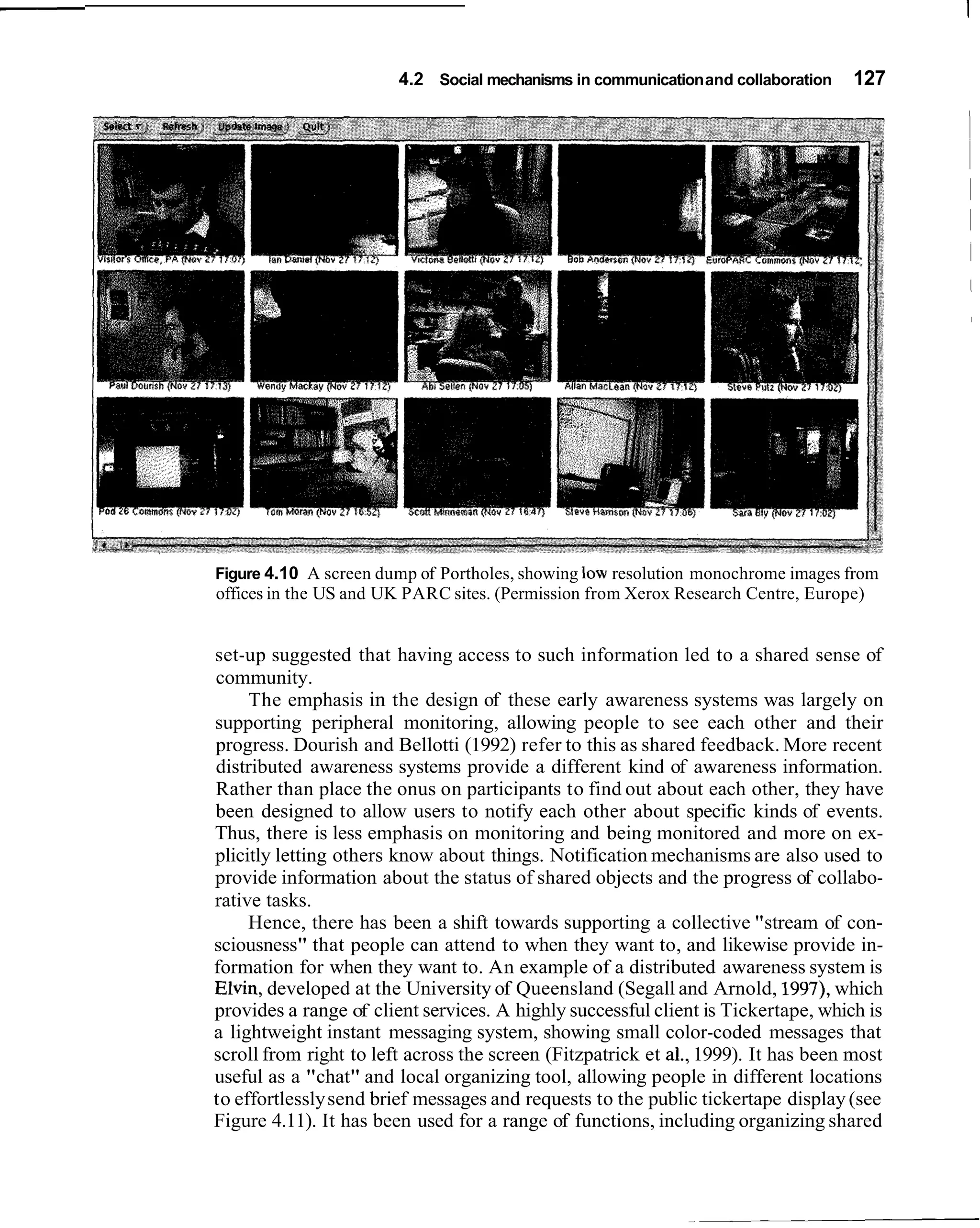 4.2 Social mechanisms in communication and collaboration    127




Figure 4.10 A screen dump of Portholes, showing low resolution monochrome images from
offices in the US and UK PARC sites. (Permission from Xerox Research Centre, Europe)


set-up suggested that having access to such information led to a shared sense of
community.
     The emphasis in the design of these early awareness systems was largely on
supporting peripheral monitoring, allowing people to see each other and their
progress. Dourish and Bellotti (1992) refer to this as shared feedback. More recent
distributed awareness systems provide a different kind of awareness information.
Rather than place the onus on participants to find out about each other, they have
been designed to allow users to notify each other about specific kinds of events.
Thus, there is less emphasis on monitoring and being monitored and more on ex-
plicitly letting others know about things. Notification mechanisms are also used to
provide information about the status of shared objects and the progress of collabo-
rative tasks.
     Hence, there has been a shift towards supporting a collective "stream of con-
sciousness" that people can attend to when they want to, and likewise provide in-
formation for when they want to. An example of a distributed awareness system is
Elvin, developed at the University of Queensland (Segall and Arnold, 1997), which
provides a range of client services. A highly successful client is Tickertape, which is
a lightweight instant messaging system, showing small color-coded messages that
scroll from right to left across the screen (Fitzpatrick et a]., 1999). It has been most
useful as a "chat" and local organizing tool, allowing people in different locations
to effortlessly send brief messages and requests to the public tickertape display (see
Figure 4.11). It has been used for a range of functions, including organizing shared
 