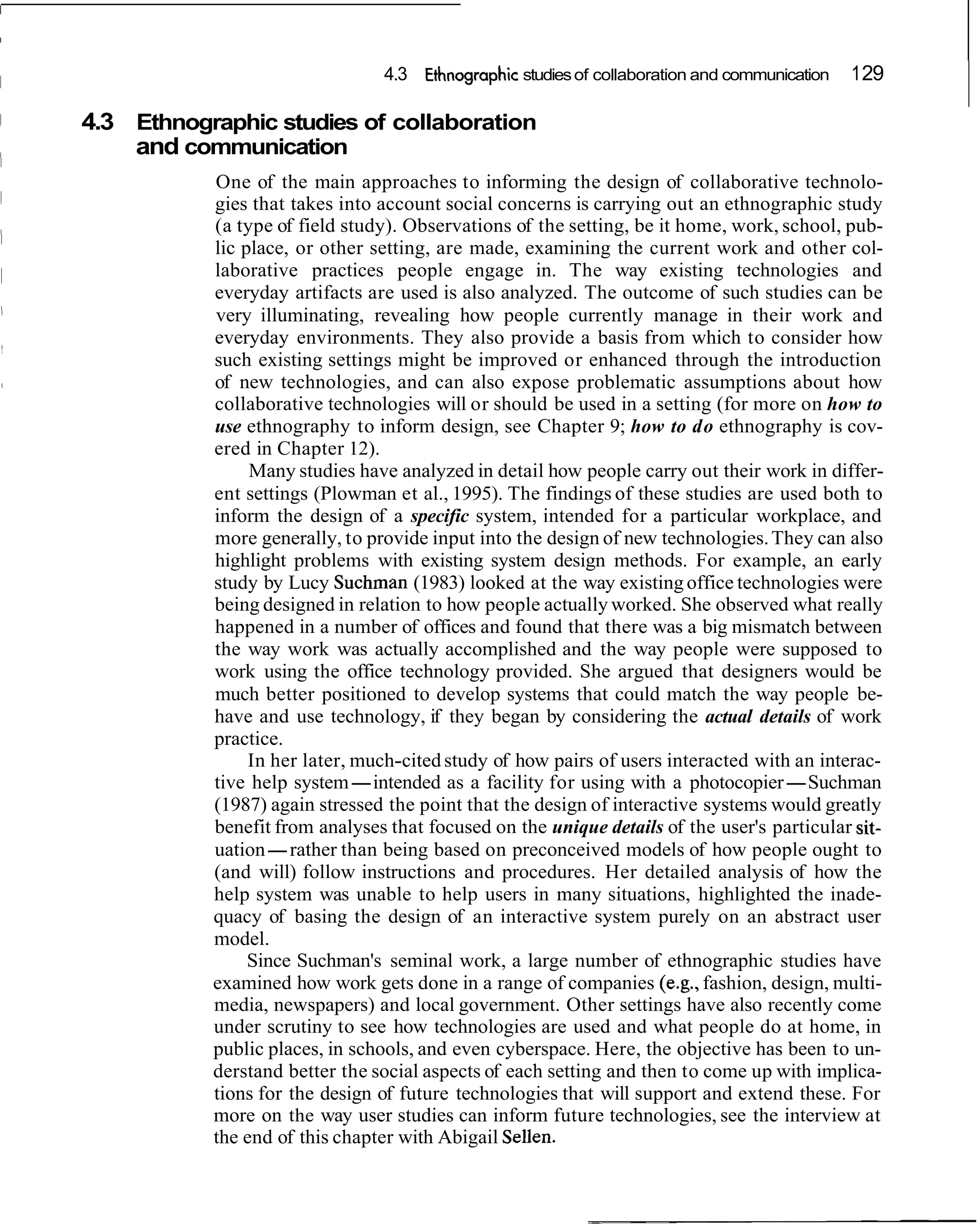 4.3 ~ t h n o ~ r a ~ h i c of collaboration and communication
                                                     studies                                     1 29

4.3 Ethnographic studies of collaboration
    and communication
           One of the main approaches to informing the design of collaborative technolo-
           gies that takes into account social concerns is carrying out an ethnographic study
           (a type of field study). Observations of the setting, be it home, work, school, pub-
           lic place, or other setting, are made, examining the current work and other col-
           laborative practices people engage in. The way existing technologies and
           everyday artifacts are used is also analyzed. The outcome of such studies can be
           very illuminating, revealing how people currently manage in their work and
           everyday environments. They also provide a basis from which to consider how
           such existing settings might be improved or enhanced through the introduction
           of new technologies, and can also expose problematic assumptions about how
           collaborative technologies will or should be used in a setting (for more on how to
           use ethnography to inform design, see Chapter 9; how to do ethnography is cov-
           ered in Chapter 12).
                Many studies have analyzed in detail how people carry out their work in differ-
           ent settings (Plowman et al., 1995). The findings of these studies are used both to
           inform the design of a specific system, intended for a particular workplace, and
           more generally, to provide input into the design of new technologies. They can also
           highlight problems with existing system design methods. For example, an early
           study by Lucy Suchman (1983) looked at the way existing office technologies were
           being designed in relation to how people actually worked. She observed what really
           happened in a number of offices and found that there was a big mismatch between
           the way work was actually accomplished and the way people were supposed to
           work using the office technology provided. She argued that designers would be
           much better positioned to develop systems that could match the way people be-
           have and use technology, if they began by considering the actual details of work
           practice.
                In her later, much-cited study of how pairs of users interacted with an interac-
           tive help system-intended as a facility for using with a photocopier-Suchman
           (1987) again stressed the point that the design of interactive systems would greatly
           benefit from analyses that focused on the unique details of the user's particular sit-
           uation-rather than being based on preconceived models of how people ought to
           (and will) follow instructions and procedures. Her detailed analysis of how the
           help system was unable to help users in many situations, highlighted the inade-
           quacy of basing the design of an interactive system purely on an abstract user
           model.
                Since Suchman's seminal work, a large number of ethnographic studies have
           examined how work gets done in a range of companies (e.g., fashion, design, multi-
           media, newspapers) and local government. Other settings have also recently come
           under scrutiny to see how technologies are used and what people do at home, in
           public places, in schools, and even cyberspace. Here, the objective has been to un-
           derstand better the social aspects of each setting and then to come up with implica-
           tions for the design of future technologies that will support and extend these. For
           more on the way user studies can inform future technologies, see the interview at
           the end of this chapter with Abigail Sellen.
 