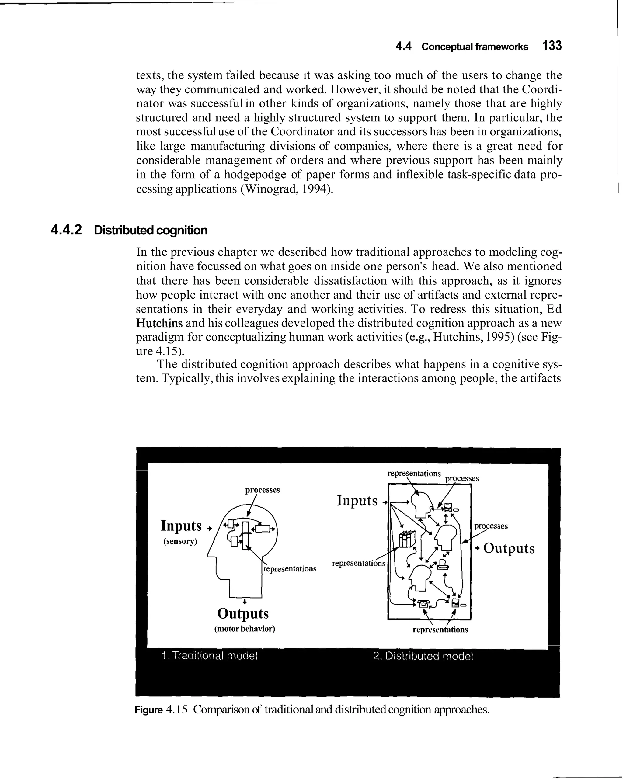 4.4 Conceptual frameworks   133

              texts, the system failed because it was asking too much of the users to change the
              way they communicated and worked. However, it should be noted that the Coordi-
              nator was successful in other kinds of organizations, namely those that are highly
              structured and need a highly structured system to support them. In particular, the
              most successful use of the Coordinator and its successors has been in organizations,
              like large manufacturing divisions of companies, where there is a great need for
              considerable management of orders and where previous support has been mainly
              in the form of a hodgepodge of paper forms and inflexible task-specific data pro-
              cessing applications (Winograd, 1994).                                                    1


4.4.2 Distributed cognition
              In the previous chapter we described how traditional approaches to modeling cog-
              nition have focussed on what goes on inside one person's head. We also mentioned
              that there has been considerable dissatisfaction with this approach, as it ignores
              how people interact with one another and their use of artifacts and external repre-
              sentations in their everyday and working activities. To redress this situation, Ed
              Hutchins and his colleagues developed the distributed cognition approach as a new
              paradigm for conceptualizing human work activities (e.g., Hutchins, 1995) (see Fig-
              ure 4.15).
                   The distributed cognition approach describes what happens in a cognitive sys-
              tem. Typically, this involves explaining the interactions among people, the artifacts




                                        processes
                                          /


                   Inputs
                   (sensory)




                                 Outputs
                                (motor behavior)                          representations




              Figure 4.15   Comparison of traditional and distributed cognition approaches.
 