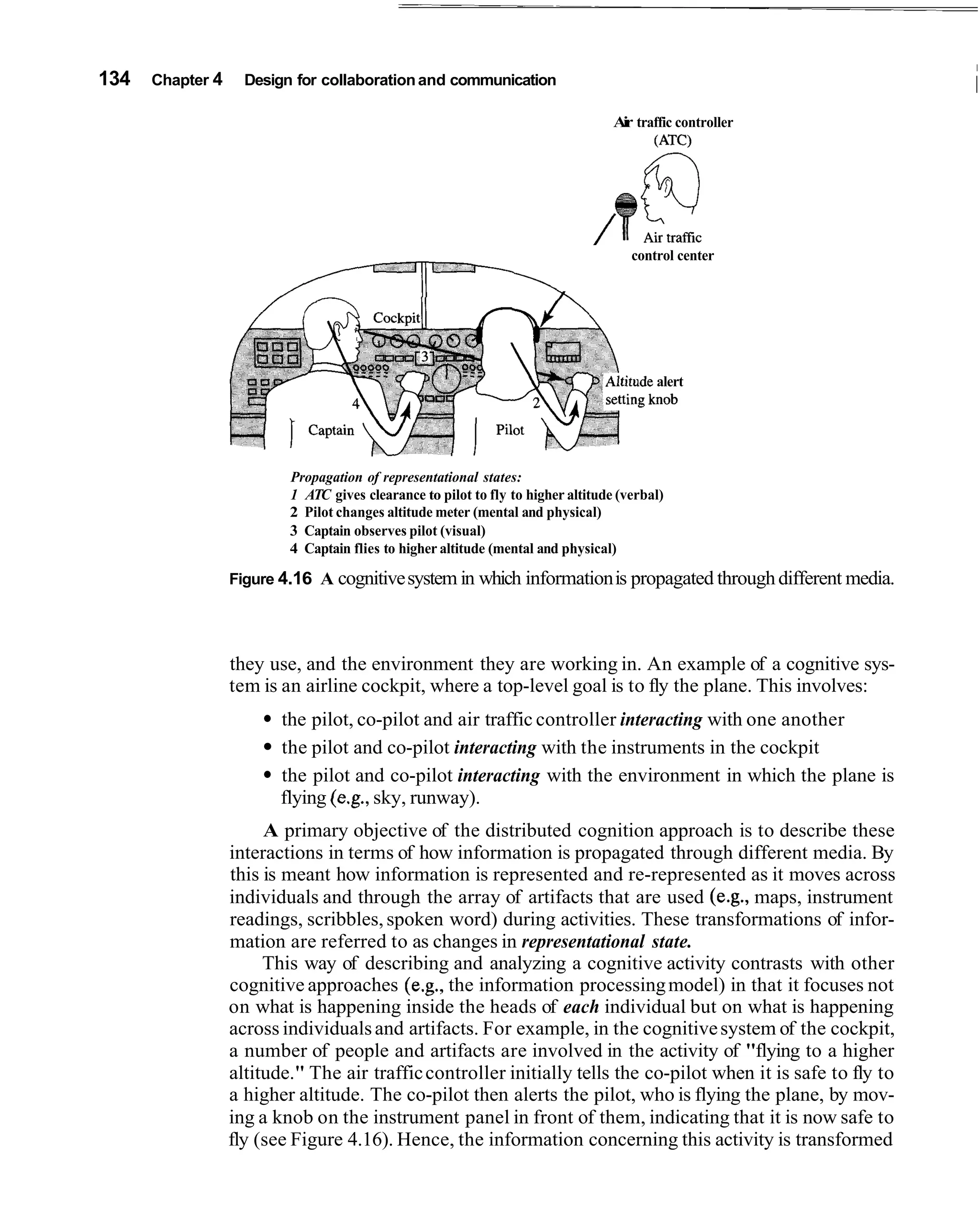 I
134   Chapter 4     Design for collaboration and communication                                                   I
                                                                                  Air traffic controller
                                                                                         (ATC)




                                                                                     control center




                                                                                         alert
                                                                                         aob




                          Propagation of representational states:
                          1 ATC gives clearance to pilot to fly to higher altitude (verbal)
                          2 Pilot changes altitude meter (mental and physical)
                          3 Captain observes pilot (visual)
                          4 Captain flies to higher altitude (mental and physical)

                  Figure 4.16 A cognitive system in which information is propagated through different media.




                  they use, and the environment they are working in. An example of a cognitive sys-
                  tem is an airline cockpit, where a top-level goal is to fly the plane. This involves:
                         the pilot, co-pilot and air traffic controller interacting with one another
                         the pilot and co-pilot interacting with the instruments in the cockpit
                         the pilot and co-pilot interacting with the environment in which the plane is
                         flying (e.g., sky, runway).
                       A primary objective of the distributed cognition approach is to describe these
                  interactions in terms of how information is propagated through different media. By
                  this is meant how information is represented and re-represented as it moves across
                  individuals and through the array of artifacts that are used (e.g., maps, instrument
                  readings, scribbles, spoken word) during activities. These transformations of infor-
                  mation are referred to as changes in representational state.
                       This way of describing and analyzing a cognitive activity contrasts with other
                  cognitive approaches (e.g., the information processing model) in that it focuses not
                  on what is happening inside the heads of each individual but on what is happening
                  across individuals and artifacts. For example, in the cognitive system of the cockpit,
                  a number of people and artifacts are involved in the activity of "flying to a higher
                  altitude." The air traffic controller initially tells the co-pilot when it is safe to fly to
                  a higher altitude. The co-pilot then alerts the pilot, who is flying the plane, by mov-
                  ing a knob on the instrument panel in front of them, indicating that it is now safe to
                  fly (see Figure 4.16). Hence, the information concerning this activity is transformed
 