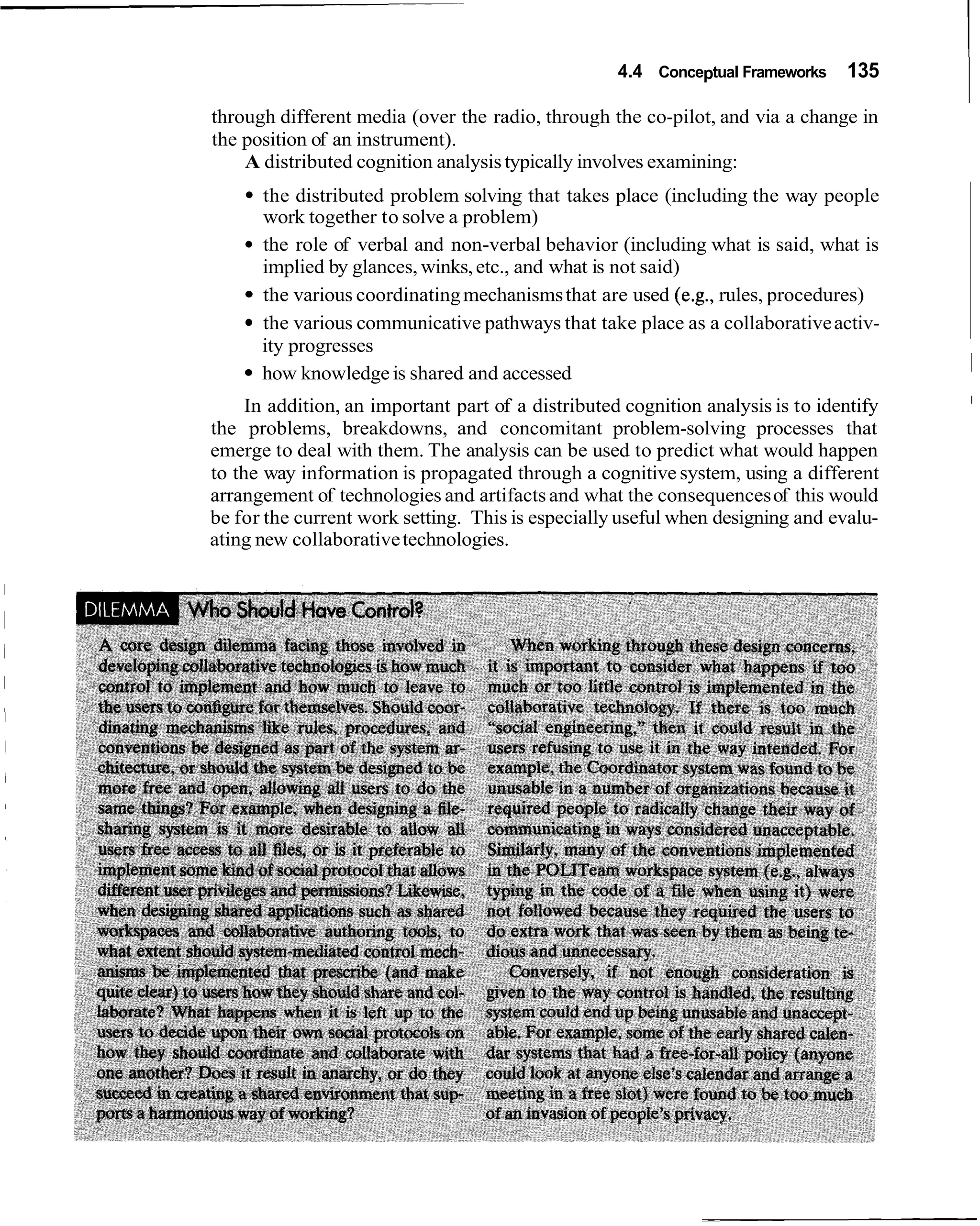 4.4 Conceptual Frameworks    135

through different media (over the radio, through the co-pilot, and via a change in
the position of an instrument).
    A distributed cognition analysis typically involves examining:
      the distributed problem solving that takes place (including the way people
      work together to solve a problem)
      the role of verbal and non-verbal behavior (including what is said, what is
      implied by glances, winks, etc., and what is not said)
      the various coordinating mechanisms that are used (e.g., rules, procedures)
      the various communicative pathways that take place as a collaborative activ-
      ity progresses
      how knowledge is shared and accessed                                               I
                                                                                         I
     In addition, an important part of a distributed cognition analysis is to identify
the problems, breakdowns, and concomitant problem-solving processes that
emerge to deal with them. The analysis can be used to predict what would happen
to the way information is propagated through a cognitive system, using a different
arrangement of technologies and artifacts and what the consequences of this would
be for the current work setting. This is especially useful when designing and evalu-
ating new collaborative technologies.
 
