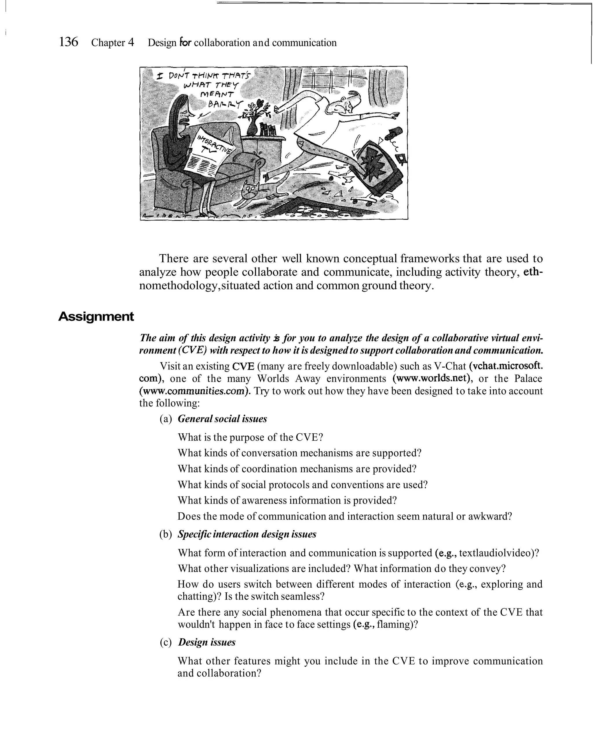 136 Chapter 4 Design For collaboration and communication




                    There are several other well known conceptual frameworks that are used to
                analyze how people collaborate and communicate, including activity theory, eth-
                nomethodology, situated action and common ground theory.

Assignment
                The aim of this design activity i for you to analyze the design of a collaborative virtual envi-
                                                s
                ronment (CVE) with respect to how it is designed to support collaboration and communication.
                     Visit an existing CVE (many are freely downloadable) such as V-Chat (vchat.microsoft.
                com), one of the many Worlds Away environments (www.worlds.net), or the Palace
                (www.communities.com). Try to work out how they have been designed to take into account
                the following:
                     (a) General social issues
                         What is the purpose of the CVE?
                         What kinds of conversation mechanisms are supported?
                         What kinds of coordination mechanisms are provided?
                         What kinds of social protocols and conventions are used?
                         What kinds of awareness information is provided?
                         Does the mode of communication and interaction seem natural or awkward?
                    (b) Specific interaction design issues
                         What form of interaction and communication is supported (e.g., textlaudiolvideo)?
                         What other visualizations are included? What information do they convey?
                         How do users switch between different modes of interaction (e.g., exploring and
                         chatting)? Is the switch seamless?
                         Are there any social phenomena that occur specific to the context of the CVE that
                         wouldn't happen in face to face settings (e.g., flaming)?
                    (c) Design issues
                         What other features might you include in the CVE to improve communication
                         and collaboration?
 
