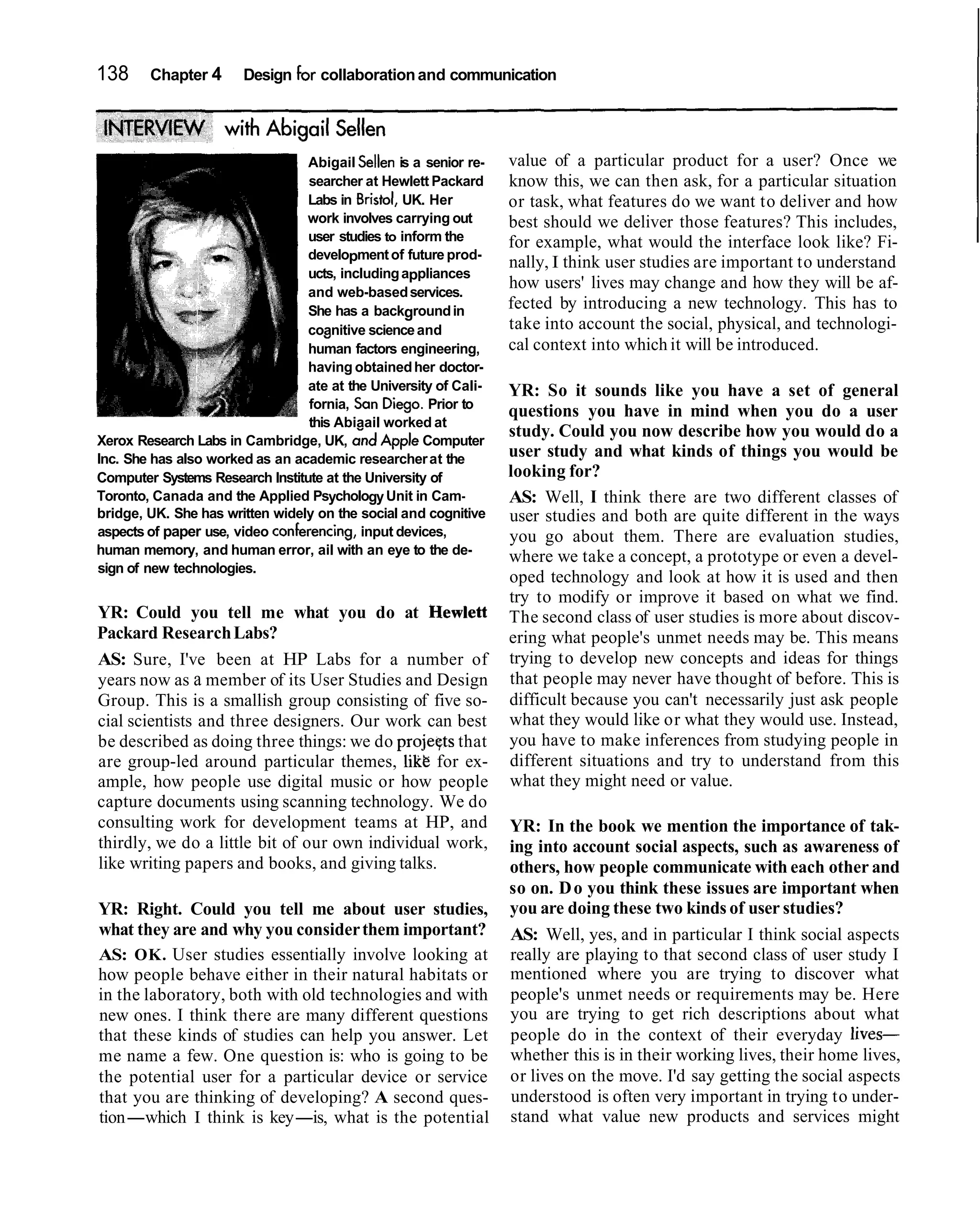 138     Chapter 4      Design for collaboration and communication




                                 Abigail Sellen is a senior re-   value of a particular product for a user? Once we
                                 searcher at Hewlett Packard      know this, we can then ask, for a particular situation
                                 Labs in Bristol, UK. Her         or task, what features do we want to deliver and how
                                 work involves carrying out       best should we deliver those features? This includes,
                                 user studies to inform the       for example, what would the interface look like? Fi-
                                 development of future prod-
                                                                  nally, I think user studies are important to understand
                                 ucts, including appliances
                                 and web-based services.
                                                                  how users' lives may change and how they will be af-
                                 She has a background in          fected by introducing a new technology. This has to
                                 coanitive science and            take into account the social, physical, and technologi-
                                    "
                                 human factors engineering,       cal context into which it will be introduced.
                                 having obtained her doctor-
                                 ate at the University of Cali-   YR: So it sounds like you have a set of general
                                 fornia, Son Diego. Prior to
                                                                  questions you have in mind when you do a user
                                 this Abiaail worked at
Xerox Research Labs in Cambridge, UK, and Apple Computer
                                                                  study. Could you now describe how you would do a
Inc. She has also worked as an academic researcher at the         user study and what kinds of things you would be
Computer Systems Research Institute at the University of          looking for?
Toronto, Canada and the Applied Psychology Unit in Cam-           AS: Well, I think there are two different classes of
bridge, UK. She has written widely on the social and cognitive    user studies and both are quite different in the ways
aspects of paper use, video conferencing, input devices,          you go about them. There are evaluation studies,
human memory, and human error, ail with an eye to the de-         where we take a concept, a prototype or even a devel-
sign of new technologies.
                                                                  oped technology and look at how it is used and then
                                                                  try to modify or improve it based on what we find.
YR: Could you tell me what you do at Hewlett                      The second class of user studies is more about discov-
Packard Research Labs?                                            ering what people's unmet needs may be. This means
AS: Sure, I've been at HP Labs for a number of                    trying to develop new concepts and ideas for things
years now as a member of its User Studies and Design              that people may never have thought of before. This is
Group. This is a smallish group consisting of five so-            difficult because you can't necessarily just ask people
cial scientists and three designers. Our work can best            what they would like or what they would use. Instead,
be described as doing three things: we do projeqts that           you have to make inferences from studying people in
are group-led around particular themes, likt for ex-              different situations and try to understand from this
ample, how people use digital music or how people                 what they might need or value.
capture documents using scanning technology. We do
consulting work for development teams at HP, and                  YR: In the book we mention the importance of tak-
thirdly, we do a little bit of our own individual work,           ing into account social aspects, such as awareness of
like writing papers and books, and giving talks.                  others, how people communicate with each other and
                                                                  so on. D o you think these issues are important when
YR: Right. Could you tell me about user studies,                  you are doing these two kinds of user studies?
what they are and why you consider them important?                AS: Well, yes, and in particular I think social aspects
AS: OK. User studies essentially involve looking at               really are playing to that second class of user study I
how people behave either in their natural habitats or             mentioned where you are trying to discover what
in the laboratory, both with old technologies and with            people's unmet needs or requirements may be. Here
new ones. I think there are many different questions              you are trying to get rich descriptions about what
that these kinds of studies can help you answer. Let              people do in the context of their everyday lives-
me name a few. One question is: who is going to be                whether this is in their working lives, their home lives,
the potential user for a particular device or service             or lives on the move. I'd say getting the social aspects
that you are thinking of developing? A second ques-               understood is often very important in trying to under-
tion-which I think is key-is, what is the potential               stand what value new products and services might
 