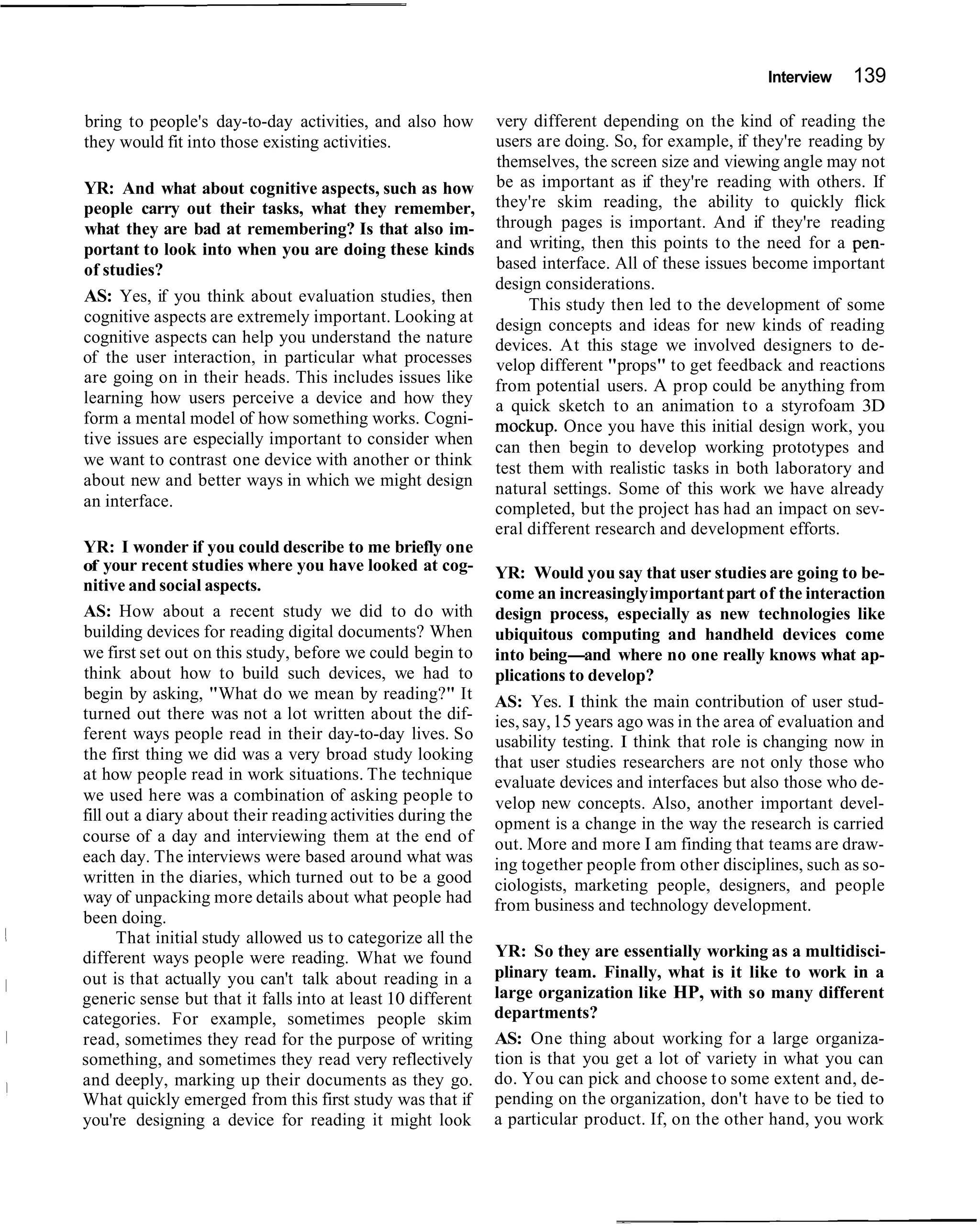 Interview   139

bring to people's day-to-day activities, and also how        very different depending on the kind of reading the
they would fit into those existing activities.               users are doing. So, for example, if they're reading by
                                                             themselves, the screen size and viewing angle may not
YR: And what about cognitive aspects, such as how            be as important as if they're reading with others. If
people carry out their tasks, what they remember,            they're skim reading, the ability to quickly flick
what they are bad at remembering? Is that also im-           through pages is important. And if they're reading
portant to look into when you are doing these kinds          and writing, then this points to the need for a pen-
of studies?                                                  based interface. All of these issues become important
                                                             design considerations.
AS: Yes, if you think about evaluation studies, then              This study then led to the development of some
cognitive aspects are extremely important. Looking at        design concepts and ideas for new kinds of reading
cognitive aspects can help you understand the nature         devices. At this stage we involved designers to de-
of the user interaction, in particular what processes        velop different "props" to get feedback and reactions
are going on in their heads. This includes issues like       from potential users. A prop could be anything from
learning how users perceive a device and how they            a quick sketch to an animation to a styrofoam 3D
form a mental model of how something works. Cogni-           mockup. Once you have this initial design work, you
tive issues are especially important to consider when        can then begin to develop working prototypes and
we want to contrast one device with another or think         test them with realistic tasks in both laboratory and
about new and better ways in which we might design           natural settings. Some of this work we have already
an interface.                                                completed, but the project has had an impact on sev-
                                                             eral different research and development efforts.
YR: I wonder if you could describe to me briefly one
of your recent studies where you have looked at cog-         YR: Would you say that user studies are going to be-
nitive and social aspects.                                   come an increasingly important part of the interaction
AS: How about a recent study we did to do with               design process, especially as new technologies like
building devices for reading digital documents? When         ubiquitous computing and handheld devices come
we first set out on this study, before we could begin to     into being-and where no one really knows what ap-
think about how to build such devices, we had to             plications to develop?
begin by asking, "What do we mean by reading?" It            AS: Yes. I think the main contribution of user stud-
turned out there was not a lot written about the dif-        ies, say, 15 years ago was in the area of evaluation and
ferent ways people read in their day-to-day lives. So        usability testing. I think that role is changing now in
the first thing we did was a very broad study looking        that user studies researchers are not only those who
at how people read in work situations. The technique         evaluate devices and interfaces but also those who de-
we used here was a combination of asking people to           velop new concepts. Also, another important devel-
fill out a diary about their reading activities during the   opment is a change in the way the research is carried
course of a day and interviewing them at the end of          out. More and more I am finding that teams are draw-
each day. The interviews were based around what was          ing together people from other disciplines, such as so-
written in the diaries, which turned out to be a good        ciologists, marketing people, designers, and people
way of unpacking more details about what people had          from business and technology development.
been doing.
      That initial study allowed us to categorize all the
different ways people were reading. What we found            YR: So they are essentially working as a multidisci-
out is that actually you can't talk about reading in a       plinary team. Finally, what is it like to work in a
generic sense but that it falls into at least 10 different   large organization like HP, with so many different
categories. For example, sometimes people skim               departments?
read, sometimes they read for the purpose of writing         AS: One thing about working for a large organiza-
something, and sometimes they read very reflectively         tion is that you get a lot of variety in what you can
and deeply, marking up their documents as they go.           do. You can pick and choose to some extent and, de-
What quickly emerged from this first study was that if       pending on the organization, don't have to be tied to
you're designing a device for reading it might look          a particular product. If, on the other hand, you work
 