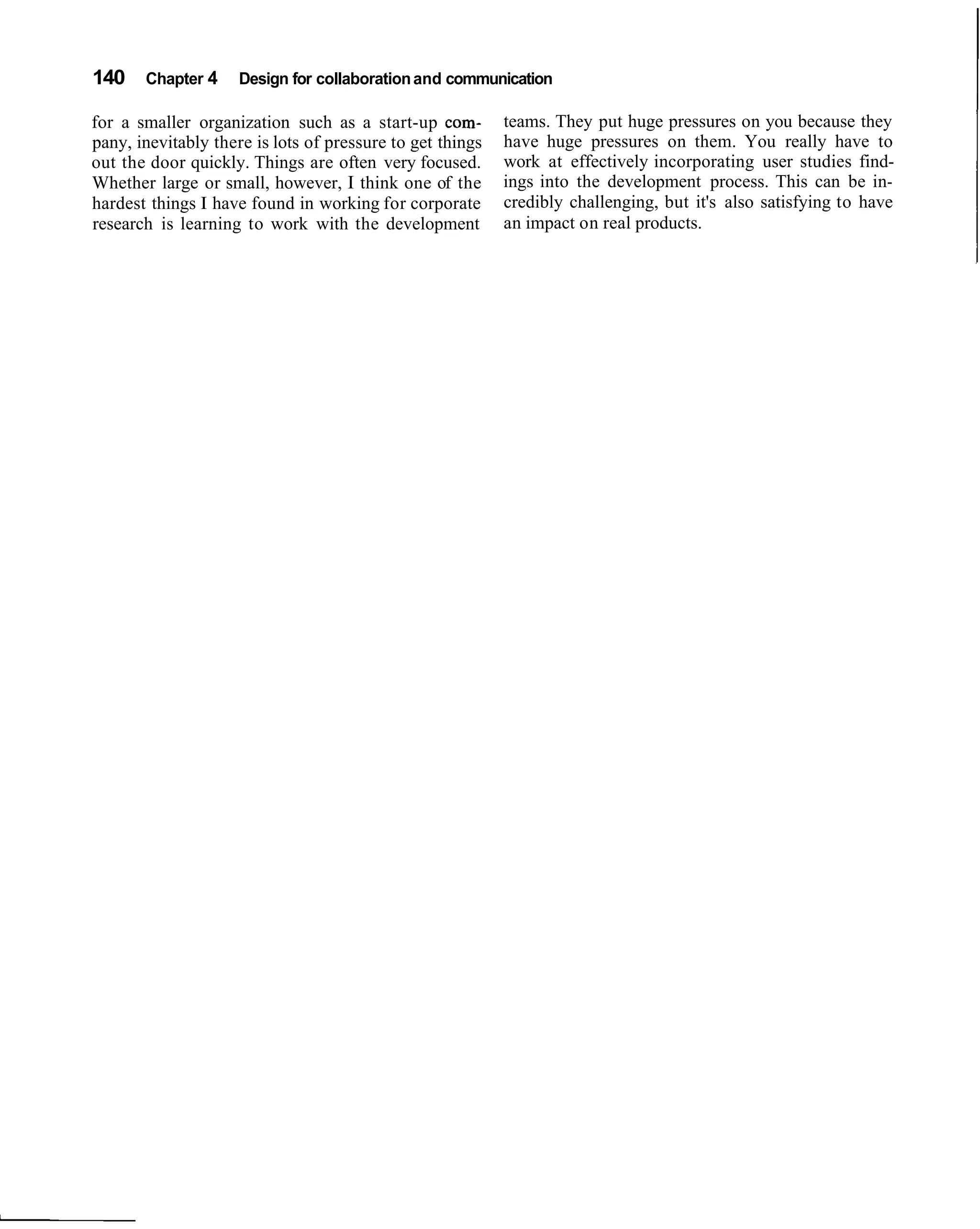 140 Chapter 4        Design for collaboration and communication

for a smaller organization such as a start-up com-         teams. They put huge pressures on you because they
pany, inevitably there is lots of pressure to get things   have huge pressures on them. You really have to
out the door quickly. Things are often very focused.       work at effectively incorporating user studies find-
Whether large or small, however, I think one of the        ings into the development process. This can be in-
hardest things I have found in working for corporate       credibly challenging, but it's also satisfying to have
research is learning to work with the development          an impact on real products.
 