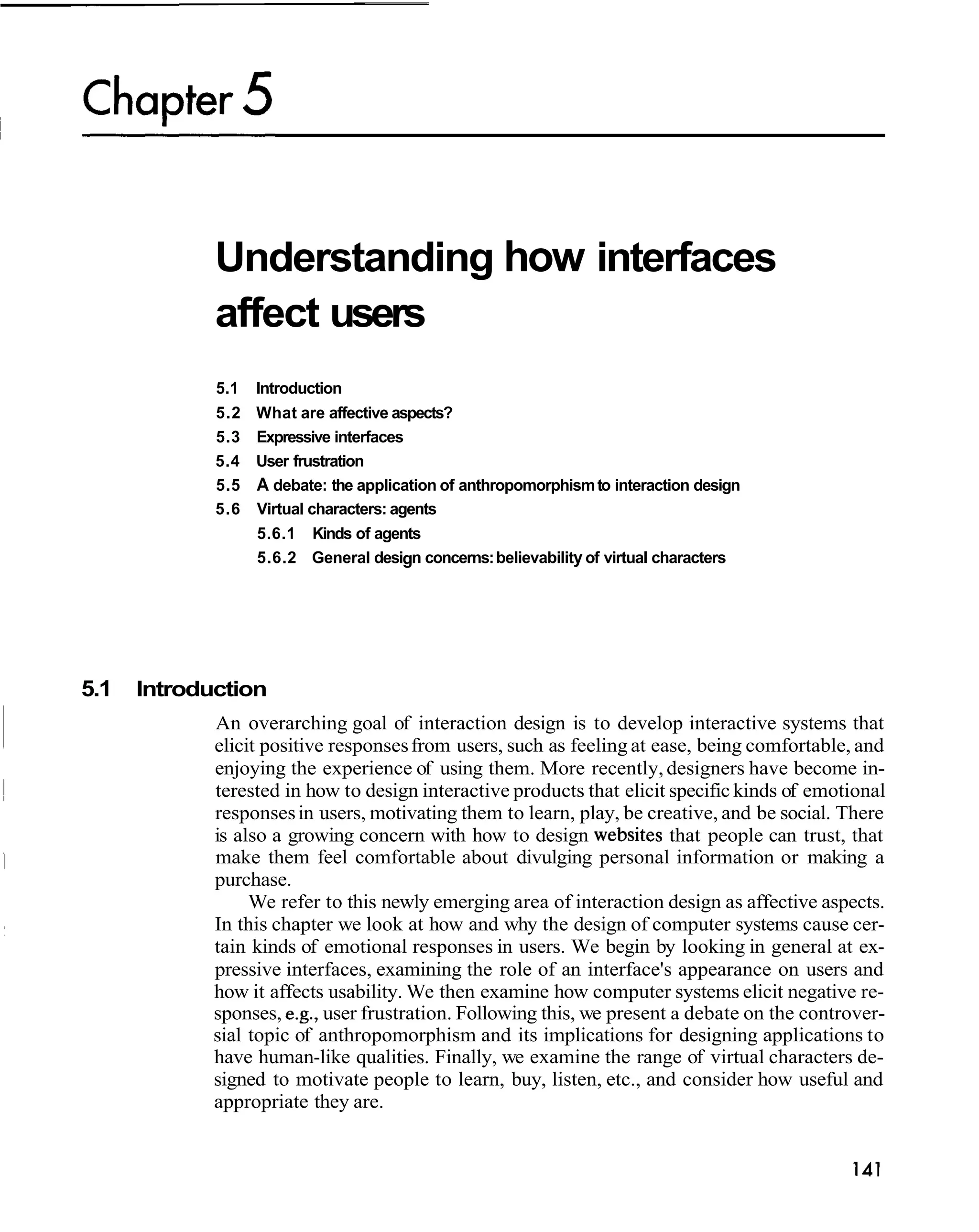 Understanding how interfaces
             affect users
             5.1   Introduction
             5.2   What are affective aspects?
             5.3   Expressive interfaces
             5.4   User frustration
             5.5   A debate: the application of anthropomorphism to interaction design
             5.6   Virtual characters: agents
                   5.6.1 Kinds of agents
                   5.6.2 General design concerns: believability of virtual characters




5.1   Introduction
             An overarching goal of interaction design is to develop interactive systems that
             elicit positive responses from users, such as feeling at ease, being comfortable, and
             enjoying the experience of using them. More recently, designers have become in-
             terested in how to design interactive products that elicit specific kinds of emotional
             responses in users, motivating them to learn, play, be creative, and be social. There
             is also a growing concern with how to design websites that people can trust, that
             make them feel comfortable about divulging personal information or making a
             purchase.
                  We refer to this newly emerging area of interaction design as affective aspects.
             In this chapter we look at how and why the design of computer systems cause cer-
             tain kinds of emotional responses in users. We begin by looking in general at ex-
             pressive interfaces, examining the role of an interface's appearance on users and
             how it affects usability. We then examine how computer systems elicit negative re-
             sponses, e.g., user frustration. Following this, we present a debate on the controver-
             sial topic of anthropomorphism and its implications for designing applications to
             have human-like qualities. Finally, we examine the range of virtual characters de-
             signed to motivate people to learn, buy, listen, etc., and consider how useful and
             appropriate they are.
 