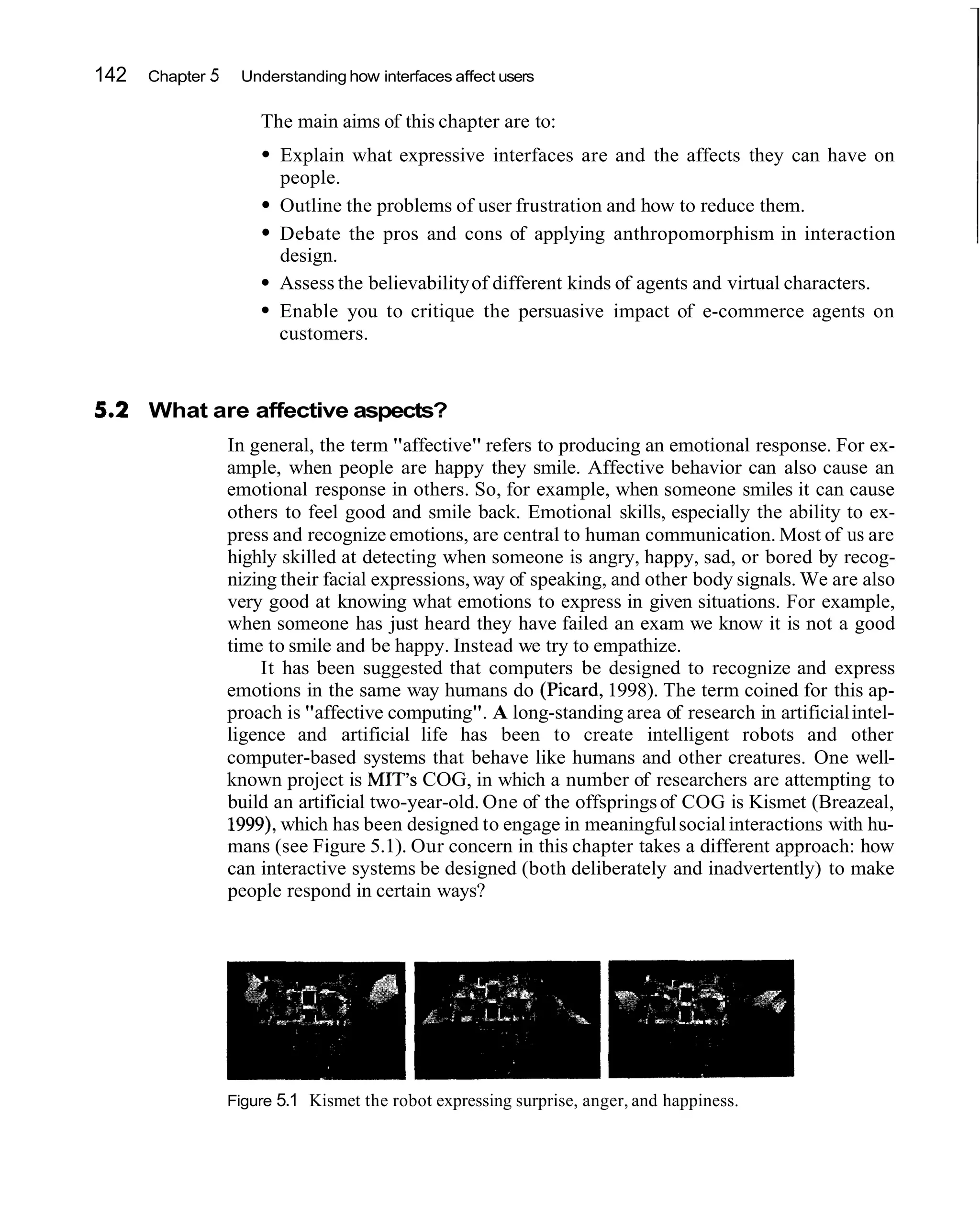 142   Chapter 5    Understanding how interfaces affect users

                      The main aims of this chapter are to:
                         Explain what expressive interfaces are and the affects they can have on
                         people.
                         Outline the problems of user frustration and how to reduce them.
                         Debate the pros and cons of applying anthropomorphism in interaction
                         design.
                         Assess the believability of different kinds of agents and virtual characters.
                         Enable you to critique the persuasive impact of e-commerce agents on
                         customers.


      What are affective aspects?
                  In general, the term "affective" refers to producing an emotional response. For ex-
                  ample, when people are happy they smile. Affective behavior can also cause an
                  emotional response in others. So, for example, when someone smiles it can cause
                  others to feel good and smile back. Emotional skills, especially the ability to ex-
                  press and recognize emotions, are central to human communication. Most of us are
                  highly skilled at detecting when someone is angry, happy, sad, or bored by recog-
                  nizing their facial expressions, way of speaking, and other body signals. We are also
                  very good at knowing what emotions to express in given situations. For example,
                  when someone has just heard they have failed an exam we know it is not a good
                  time to smile and be happy. Instead we try to empathize.
                      It has been suggested that computers be designed to recognize and express
                  emotions in the same way humans do (Picard, 1998). The term coined for this ap-
                  proach is "affective computing". A long-standing area of research in artificial intel-
                  ligence and artificial life has been to create intelligent robots and other
                  computer-based systems that behave like humans and other creatures. One well-
                  known project is MIT's COG, in which a number of researchers are attempting to
                  build an artificial two-year-old. One of the offsprings of COG is Kismet (Breazeal,
                  1999),which has been designed to engage in meaningful social interactions with hu-
                  mans (see Figure 5.1). Our concern in this chapter takes a different approach: how
                  can interactive systems be designed (both deliberately and inadvertently) to make
                  people respond in certain ways?




                  Figure 5.1 Kismet the robot expressing surprise, anger, and happiness.
 