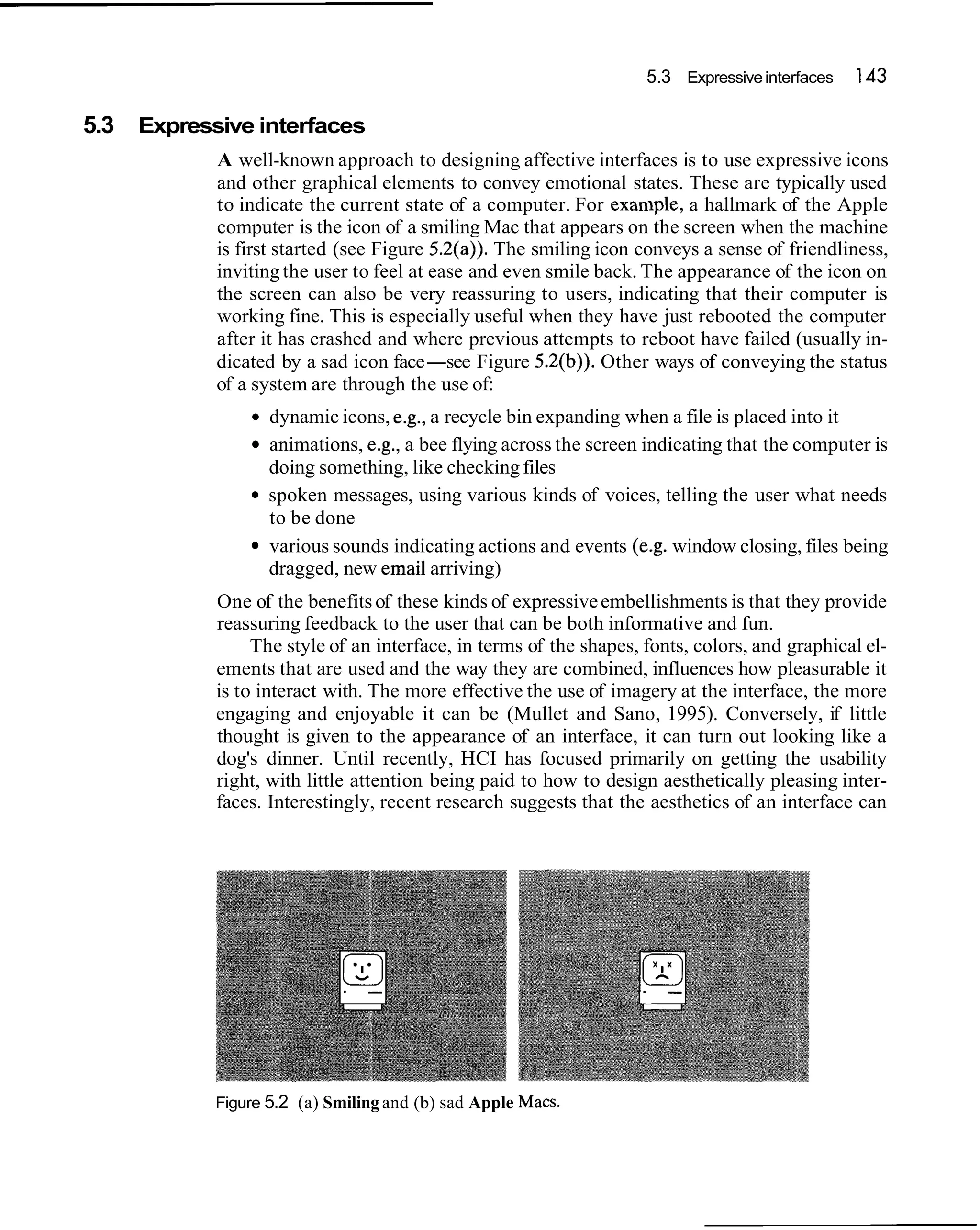 5.3 Expressive interfaces   143

5.3 Expressive interfaces
           A well-known approach to designing affective interfaces is to use expressive icons
           and other graphical elements to convey emotional states. These are typically used
           to indicate the current state of a computer. For example, a hallmark of the Apple
           computer is the icon of a smiling Mac that appears on the screen when the machine
           is first started (see Figure 5.2(a)). The smiling icon conveys a sense of friendliness,
           inviting the user to feel at ease and even smile back. The appearance of the icon on
           the screen can also be very reassuring to users, indicating that their computer is
           working fine. This is especially useful when they have just rebooted the computer
           after it has crashed and where previous attempts to reboot have failed (usually in-
           dicated by a sad icon face-see Figure 5.2(b)). Other ways of conveying the status
           of a system are through the use of:
                  dynamic icons, e.g., a recycle bin expanding when a file is placed into it
                  animations, e.g., a bee flying across the screen indicating that the computer is
                  doing something, like checking files
                  spoken messages, using various kinds of voices, telling the user what needs
                  to be done
                  various sounds indicating actions and events (e.g. window closing, files being
                  dragged, new email arriving)
           One of the benefits of these kinds of expressive embellishments is that they provide
           reassuring feedback to the user that can be both informative and fun.
                The style of an interface, in terms of the shapes, fonts, colors, and graphical el-
           ements that are used and the way they are combined, influences how pleasurable it
           is to interact with. The more effective the use of imagery at the interface, the more
           engaging and enjoyable it can be (Mullet and Sano, 1995). Conversely, if little
           thought is given to the appearance of an interface, it can turn out looking like a
           dog's dinner. Until recently, HCI has focused primarily on getting the usability
           right, with little attention being paid to how to design aesthetically pleasing inter-
           faces. Interestingly, recent research suggests that the aesthetics of an interface can




           Figure 5.2 (a) Smiling and (b) sad Apple Macs.
 