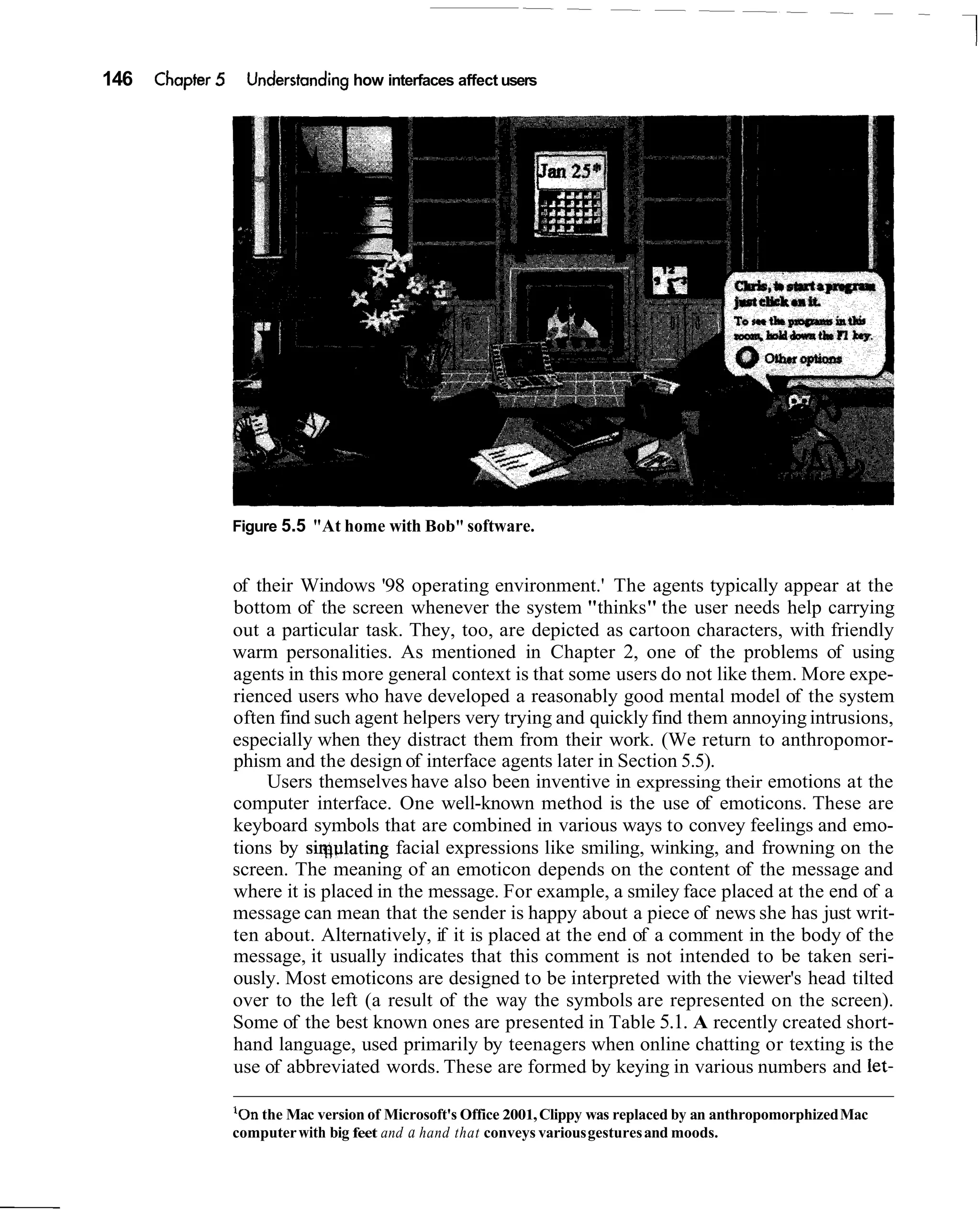 146   Chapter 5     Understanding how interfaces affect users




                  Figure 5.5 "At home with Bob" software.


                  of their Windows '98 operating environment.' The agents typically appear at the
                  bottom of the screen whenever the system "thinks" the user needs help carrying
                  out a particular task. They, too, are depicted as cartoon characters, with friendly
                  warm personalities. As mentioned in Chapter 2, one of the problems of using
                  agents in this more general context is that some users do not like them. More expe-
                  rienced users who have developed a reasonably good mental model of the system
                  often find such agent helpers very trying and quickly find them annoying intrusions,
                  especially when they distract them from their work. (We return to anthropomor-
                  phism and the design of interface agents later in Section 5.5).
                       Users themselves have also been inventive in expressing their emotions at the
                  computer interface. One well-known method is the use of emoticons. These are
                  keyboard symbols that are combined in various ways to convey feelings and emo-
                  tions by siqulating facial expressions like smiling, winking, and frowning on the
                  screen. The meaning of an emoticon depends on the content of the message and
                  where it is placed in the message. For example, a smiley face placed at the end of a
                  message can mean that the sender is happy about a piece of news she has just writ-
                  ten about. Alternatively, if it is placed at the end of a comment in the body of the
                  message, it usually indicates that this comment is not intended to be taken seri-
                  ously. Most emoticons are designed to be interpreted with the viewer's head tilted
                  over to the left (a result of the way the symbols are represented on the screen).
                  Some of the best known ones are presented in Table 5.1. A recently created short-
                  hand language, used primarily by teenagers when online chatting or texting is the
                  use of abbreviated words. These are formed by keying in various numbers and let-

                  ' o n the Mac version of Microsoft's Office 2001, Clippy was replaced by an anthropomorphized Mac
                  computer with big feet and a hand that conveys various gestures and moods.
 