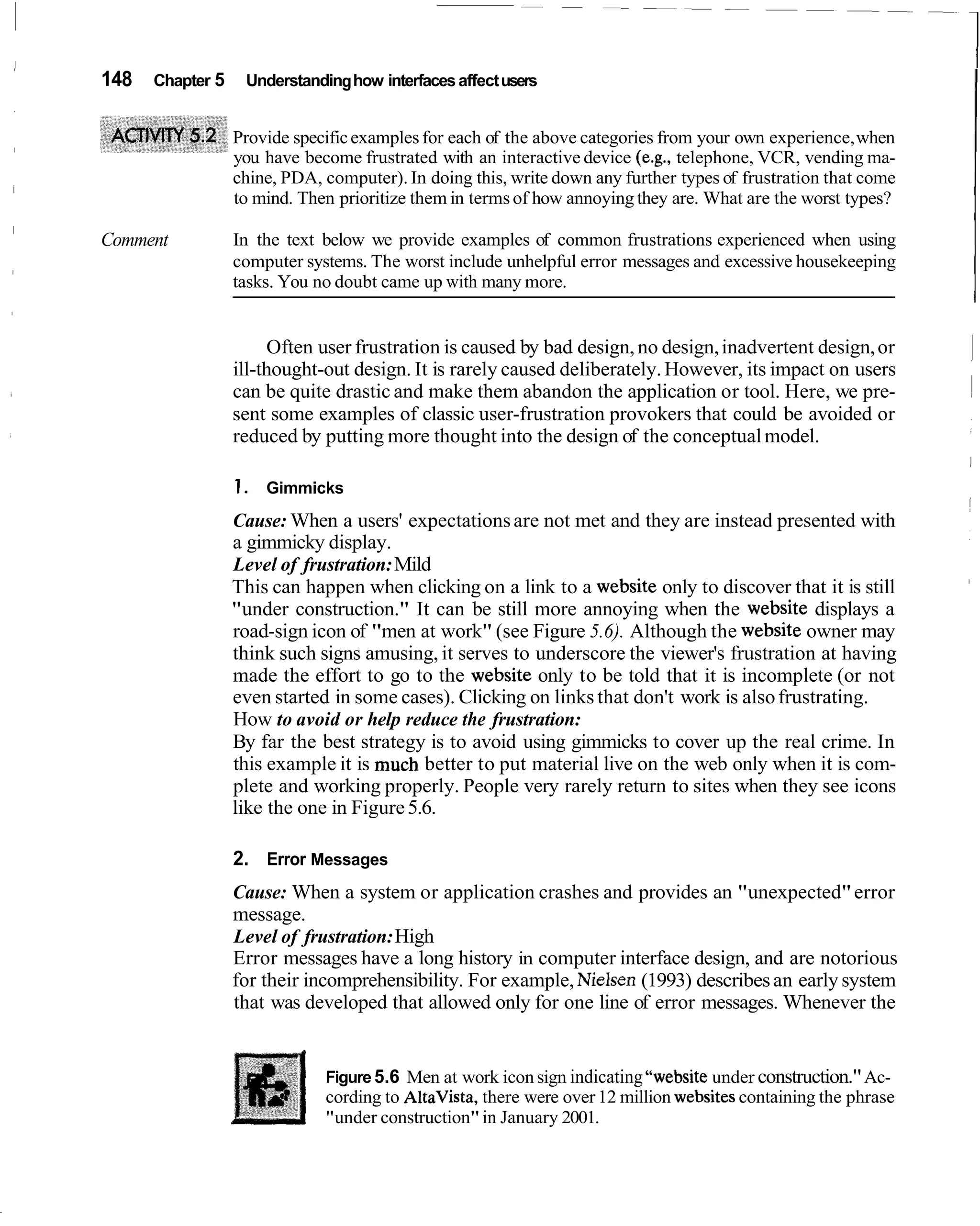 148   Chapter 5    Understanding how interfaces affect users


                  Provide specific examples for each of the above categories from your own experience, when
                  you have become frustrated with an interactive device (e.g., telephone, VCR, vending ma-
                  chine, PDA, computer). In doing this, write down any further types of frustration that come
                  to mind. Then prioritize them in terms of how annoying they are. What are the worst types?

Comment           In the text below we provide examples of common frustrations experienced when using
                  computer systems. The worst include unhelpful error messages and excessive housekeeping
                  tasks. You no doubt came up with many more.


                       Often user frustration is caused by bad design, no design, inadvertent design, or
                  ill-thought-out design. It is rarely caused deliberately. However, its impact on users
                  can be quite drastic and make them abandon the application or tool. Here, we pre-
                  sent some examples of classic user-frustration provokers that could be avoided or
                  reduced by putting more thought into the design of the conceptual model.

                  1. Gimmicks
                  Cause: When a users' expectations are not met and they are instead presented with
                  a gimmicky display.
                  Level of frustration: Mild
                  This can happen when clicking on a link to a website only to discover that it is still
                  "under construction." It can be still more annoying when the website displays a
                  road-sign icon of "men at work" (see Figure 5.6). Although the website owner may
                  think such signs amusing, it serves to underscore the viewer's frustration at having
                  made the effort to go to the website only to be told that it is incomplete (or not
                  even started in some cases). Clicking on links that don't work is also frustrating.
                  How to avoid or help reduce the frustration:
                  By far the best strategy is to avoid using gimmicks to cover up the real crime. In
                  this example it is much better to put material live on the web only when it is com-
                  plete and working properly. People very rarely return to sites when they see icons
                  like the one in Figure 5.6.

                  2. Error Messages
                  Cause: When a system or application crashes and provides an "unexpected" error
                  message.
                  Level of frustration: High
                  Error messages have a long history in computer interface design, and are notorious
                  for their incomprehensibility. For example, Nielsen (1993) describes an early system
                  that was developed that allowed only for one line of error messages. Whenever the


                              Figure 5.6 Men at work icon sign indicating "website under construction." Ac-
                              cording to AltaVista, there were over 12 million websites containing the phrase
                              "under construction" in January 2001.
 