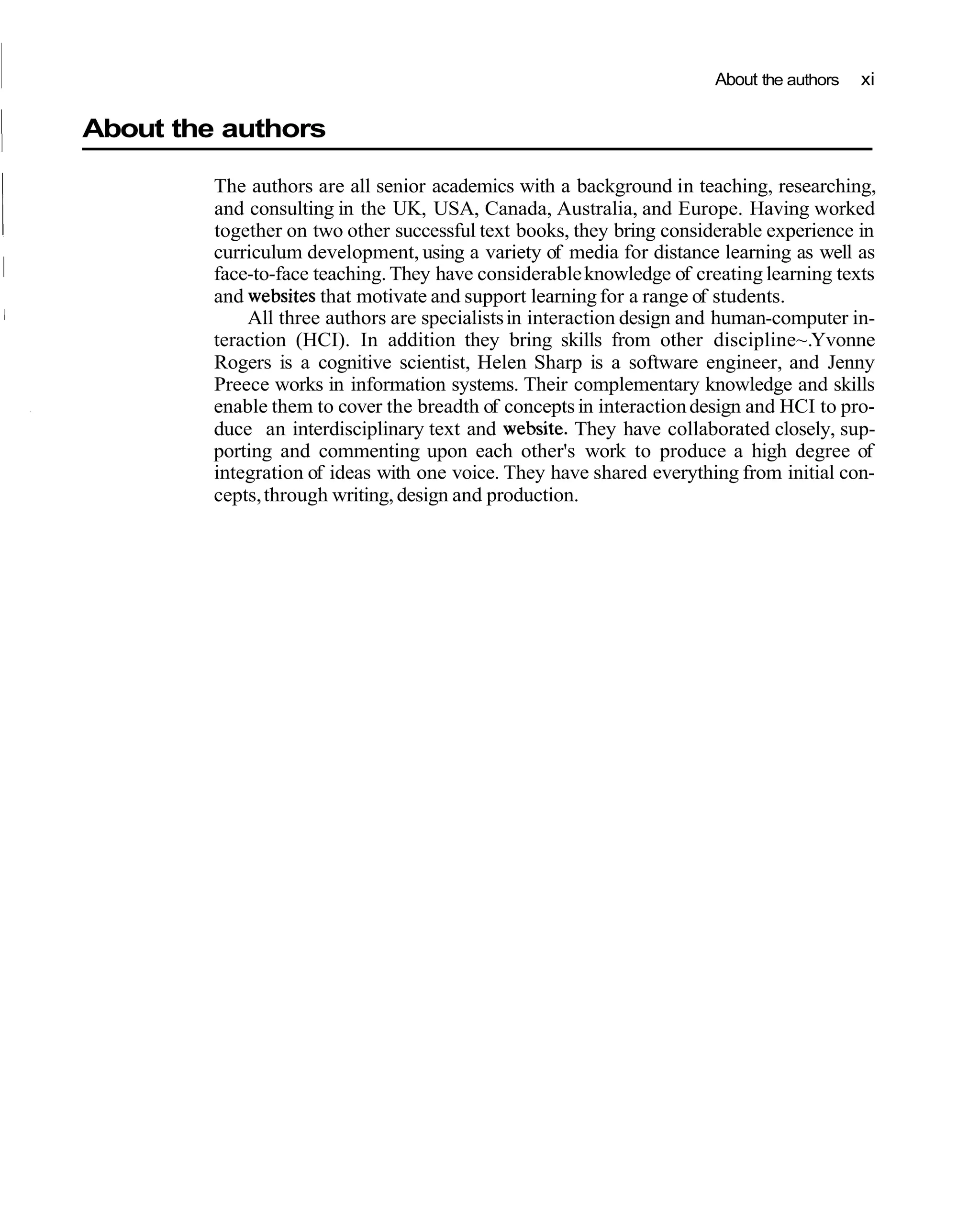 About the authors   xi


I   About the authors

             The authors are all senior academics with a background in teaching, researching,
             and consulting in the UK, USA, Canada, Australia, and Europe. Having worked
             together on two other successful text books, they bring considerable experience in
             curriculum development, using a variety of media for distance learning as well as
             face-to-face teaching. They have considerable knowledge of creating learning texts
             and websites that motivate and support learning for a range of students.
                 All three authors are specialists in interaction design and human-computer in-
             teraction (HCI). In addition they bring skills from other discipline~.Yvonne
             Rogers is a cognitive scientist, Helen Sharp is a software engineer, and Jenny
             Preece works in information systems. Their complementary knowledge and skills
             enable them to cover the breadth of concepts in interaction design and HCI to pro-
             duce an interdisciplinary text and website. They have collaborated closely, sup-
             porting and commenting upon each other's work to produce a high degree of
             integration of ideas with one voice. They have shared everything from initial con-
             cepts, through writing, design and production.
 