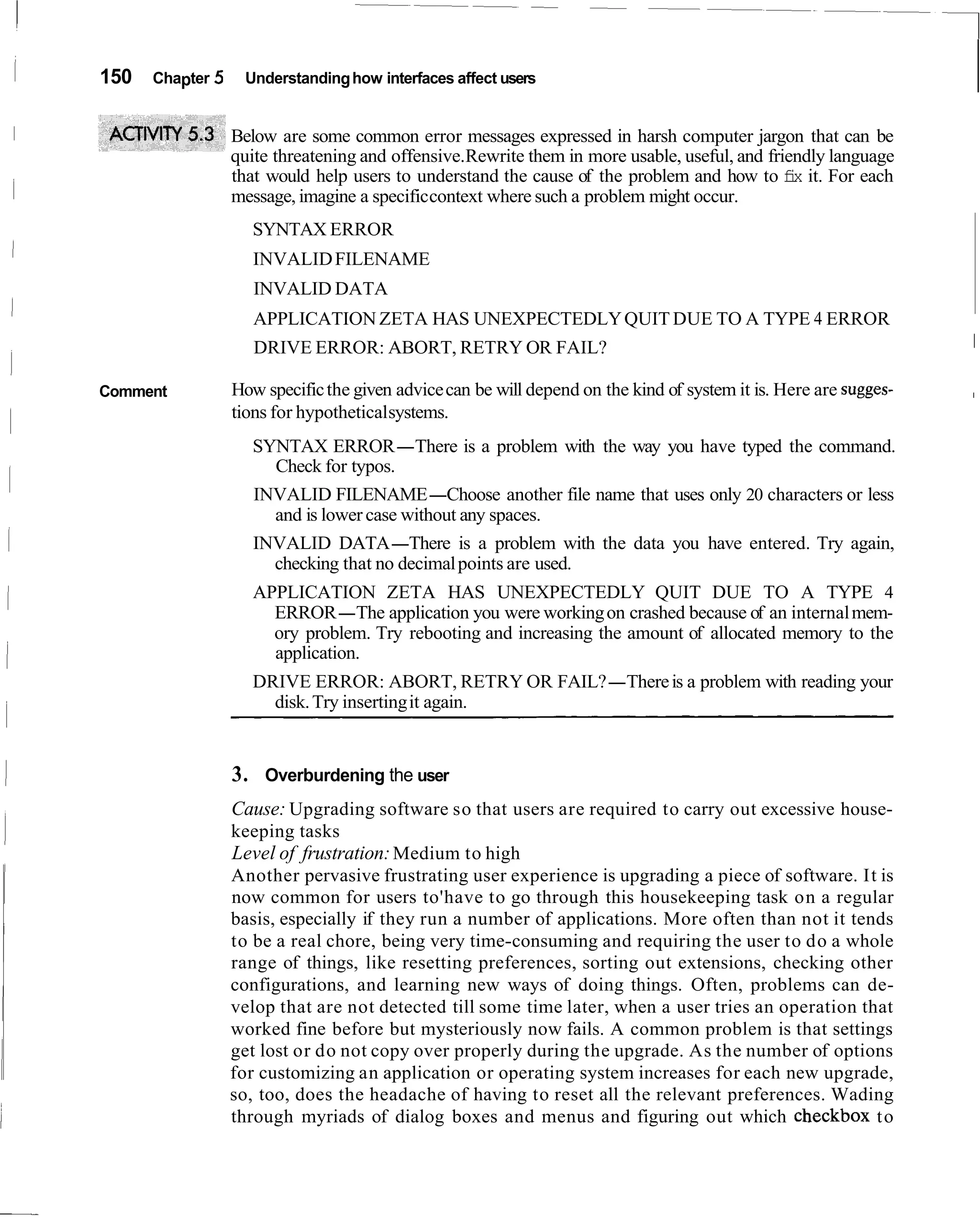 150   Chapter 5    Understanding how interfaces affect users


                  Below are some common error messages expressed in harsh computer jargon that can be
                  quite threatening and offensive.Rewrite them in more usable, useful, and friendly language
                  that would help users to understand the cause of the problem and how to f x it. For each
                                                                                              i
                  message, imagine a specific context where such a problem might occur.
                     SYNTAX ERROR
                     INVALID FILENAME
                     INVALID DATA
                     APPLICATION ZETA HAS UNEXPECTEDLY QUIT DUE TO A TYPE 4 ERROR
                     DRIVE ERROR: ABORT, RETRY OR FAIL?                                                            1

Comment           How specific the given advice can be will depend on the kind of system it is. Here are sugges-   I

                  tions for hypotheticalsystems.
                     SYNTAX ERROR-There is a problem with the way you have typed the command.
                       Check for typos.
                     INVALID FILENAME-Choose another file name that uses only 20 characters or less
                       and is lower case without any spaces.
                     INVALID DATA-There is a problem with the data you have entered. Try again,
                       checking that no decimal points are used.
                     APPLICATION ZETA HAS UNEXPECTEDLY QUIT DUE TO A TYPE 4
                       ERROR-The application you were working on crashed because of an internal mem-
                       ory problem. Try rebooting and increasing the amount of allocated memory to the
                       application.
                     DRIVE ERROR: ABORT, RETRY OR FAIL?-There is a problem with reading your
                       disk. Try inserting it again.


                  3. Overburdening the user
                  Cause: Upgrading software so that users are required to carry out excessive house-
                  keeping tasks
                  Level of frustration: Medium to high
                  Another pervasive frustrating user experience is upgrading a piece of software. It is
                  now common for users to'have to go through this housekeeping task on a regular
                  basis, especially if they run a number of applications. More often than not it tends
                  to be a real chore, being very time-consuming and requiring the user to do a whole
                  range of things, like resetting preferences, sorting out extensions, checking other
                  configurations, and learning new ways of doing things. Often, problems can de-
                  velop that are not detected till some time later, when a user tries an operation that
                  worked fine before but mysteriously now fails. A common problem is that settings
                  get lost or do not copy over properly during the upgrade. As the number of options
                  for customizing an application or operating system increases for each new upgrade,
                  so, too, does the headache of having to reset all the relevant preferences. Wading
                  through myriads of dialog boxes and menus and figuring out which checkbox to
 