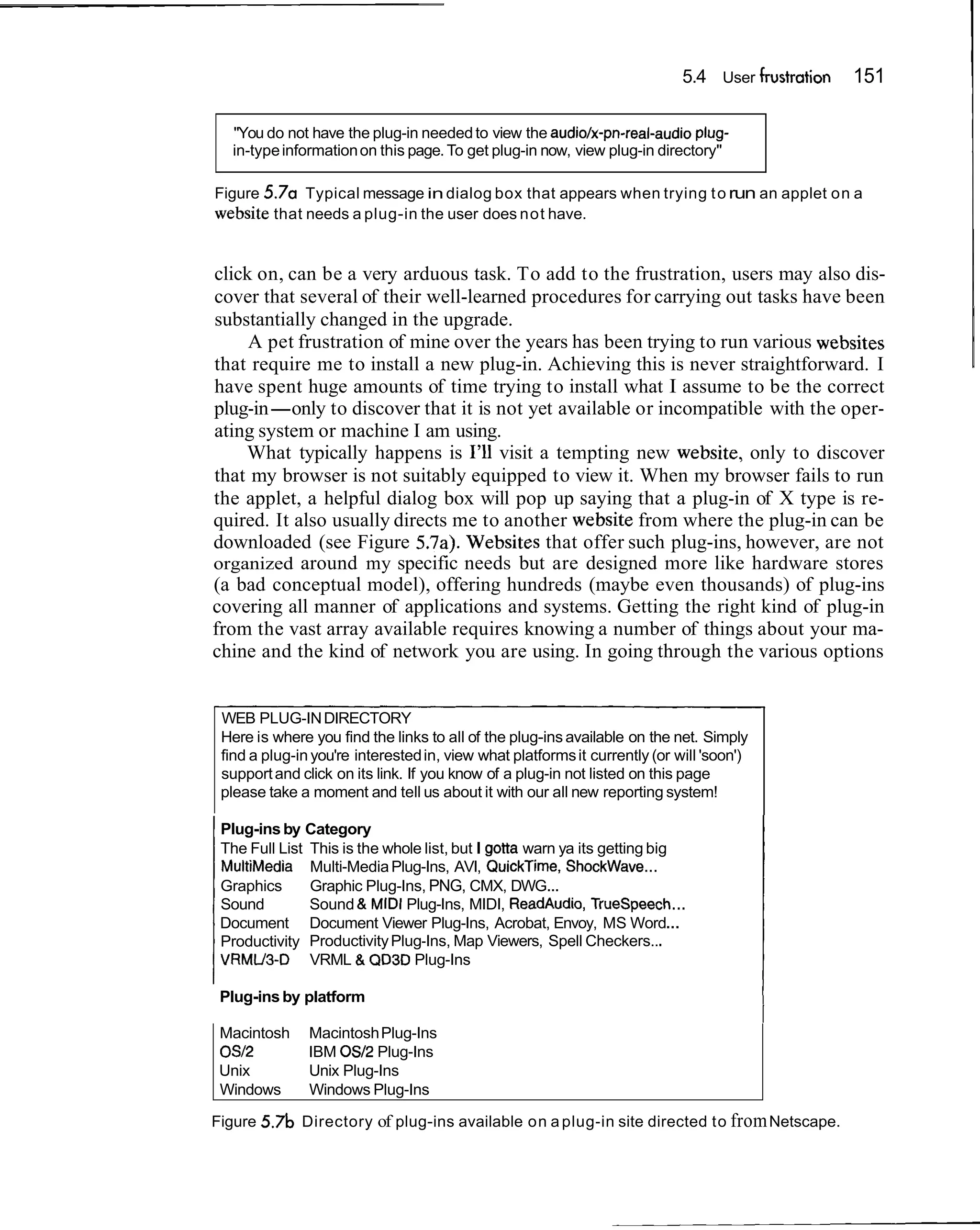 5.4 User frustration   151

  "You do not have the plug-in needed to view the audiolx-pn-real-audio plug-
  in-type information on this page. To get plug-in now, view plug-in directory"

Figure 5.7a Typical message in dialog box that appears when trying t o run an applet on a
website that needs a plug-in the user does not have.


click on, can be a very arduous task. To add to the frustration, users may also dis-
cover that several of their well-learned procedures for carrying out tasks have been
substantially changed in the upgrade.
     A pet frustration of mine over the years has been trying to run various websites
that require me to install a new plug-in. Achieving this is never straightforward. I
have spent huge amounts of time trying to install what I assume to be the correct
plug-in-only to discover that it is not yet available or incompatible with the oper-
ating system or machine I am using.
    What typically happens is I'll visit a tempting new website, only to discover
that my browser is not suitably equipped to view it. When my browser fails to run
the applet, a helpful dialog box will pop up saying that a plug-in of X type is re-
quired. It also usually directs me to another website from where the plug-in can be
downloaded (see Figure 5.7a). Websites that offer such plug-ins, however, are not
organized around my specific needs but are designed more like hardware stores
(a bad conceptual model), offering hundreds (maybe even thousands) of plug-ins
covering all manner of applications and systems. Getting the right kind of plug-in
from the vast array available requires knowing a number of things about your ma-
chine and the kind of network you are using. In going through the various options


 WEB PLUG-IN DIRECTORY
 Here is where you find the links to all of the plug-ins available on the net. Simply
 find a plug-in you're interested in, view what platforms it currently (or will 'soon')
 support and click on its link. If you know of a plug-in not listed on this page
 please take a moment and tell us about it with our all new reporting system!

 Plug-ins by Category
 The Full List This is the whole list, but I gotta warn ya its getting big
 MultiMedia Multi-Media Plug-Ins, AVI, QuickTime, ShockWave...
 Graphics      Graphic Plug-Ins, PNG, CMX, DWG...
 Sound         Sound & MIDI Plug-Ins, MIDI, ReadAudio, Truespeech...
 Document Document Viewer Plug-Ins, Acrobat, Envoy, MS Word...
 Productivity Productivity Plug-Ins, Map Viewers, Spell Checkers...
 VRMU3-D VRML & QD3D Plug-Ins

 Plug-ins by platform

 Macintosh     Macintosh Plug-Ins
                                                                                          I
 032           IBM 0512 Plug-Ins
 Unix          Unix Plug-Ins
 Windows       Windows Plug-Ins

Figure   5.7b Directory of plug-ins available on a plug-in site directed to from Netscape.
 