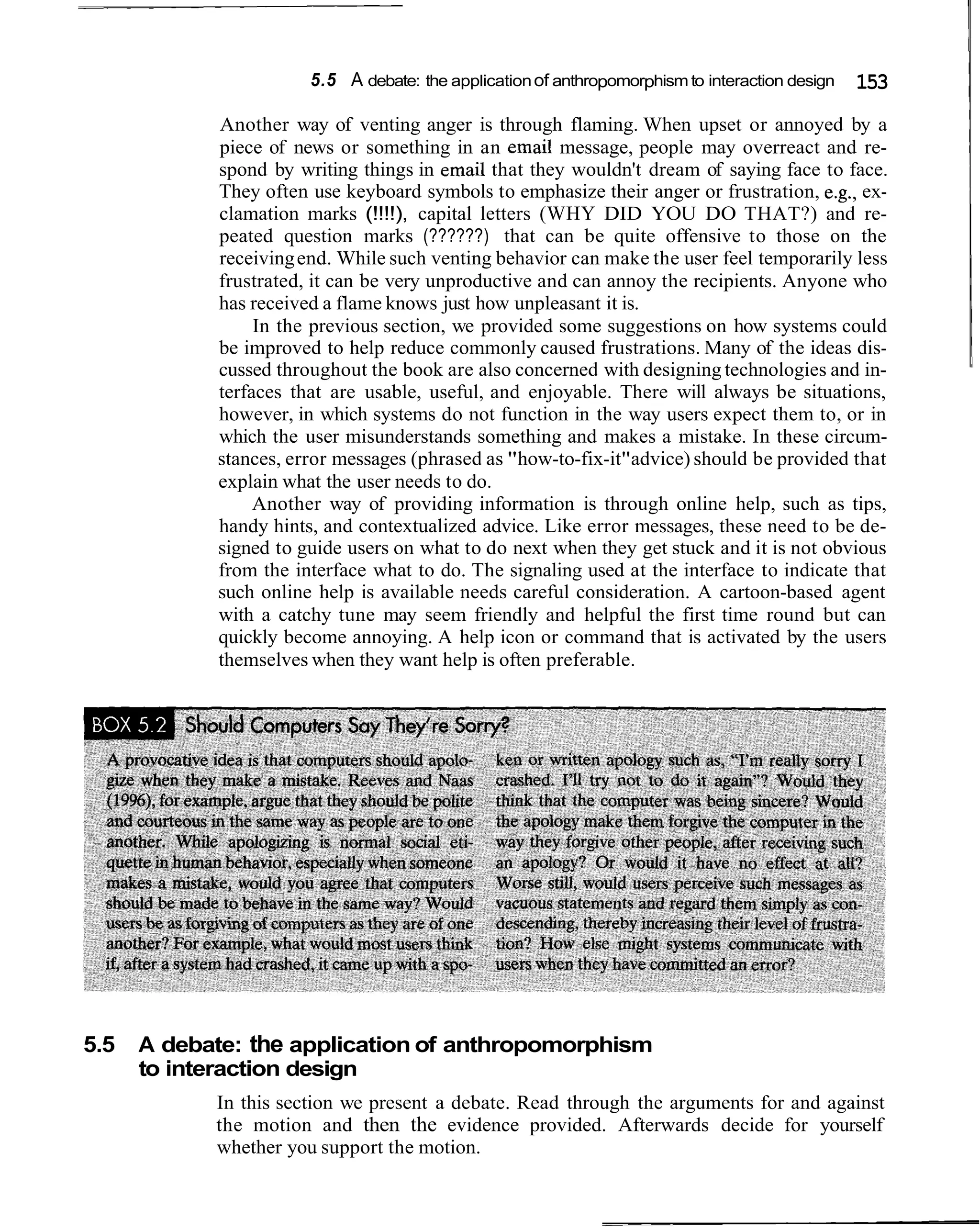 5.5 A debate: the application of anthropomorphism to interaction design   153
            Another way of venting anger is through flaming. When upset or annoyed by a
            piece of news or something in an email message, people may overreact and re-
            spond by writing things in email that they wouldn't dream of saying face to face.
            They often use keyboard symbols to emphasize their anger or frustration, e.g., ex-
            clamation marks (!!!!), capital letters (WHY DID YOU DO THAT?) and re-
            peated question marks (??????) that can be quite offensive to those on the
            receiving end. While such venting behavior can make the user feel temporarily less
            frustrated, it can be very unproductive and can annoy the recipients. Anyone who
            has received a flame knows just how unpleasant it is.
                 In the previous section, we provided some suggestions on how systems could
            be improved to help reduce commonly caused frustrations. Many of the ideas dis-
            cussed throughout the book are also concerned with designing technologies and in-
            terfaces that are usable, useful, and enjoyable. There will always be situations,
            however, in which systems do not function in the way users expect them to, or in
            which the user misunderstands something and makes a mistake. In these circum-
            stances, error messages (phrased as "how-to-fix-it"advice) should be provided that
            explain what the user needs to do.
                 Another way of providing information is through online help, such as tips,
            handy hints, and contextualized advice. Like error messages, these need to be de-
            signed to guide users on what to do next when they get stuck and it is not obvious
            from the interface what to do. The signaling used at the interface to indicate that
            such online help is available needs careful consideration. A cartoon-based agent
            with a catchy tune may seem friendly and helpful the first time round but can
            quickly become annoying. A help icon or command that is activated by the users
            themselves when they want help is often preferable.




5.5   A debate: the application of anthropomorphism
      to interaction design
            In this section we present a debate. Read through the arguments for and against
            the motion and then the evidence provided. Afterwards decide for yourself
            whether you support the motion.
 