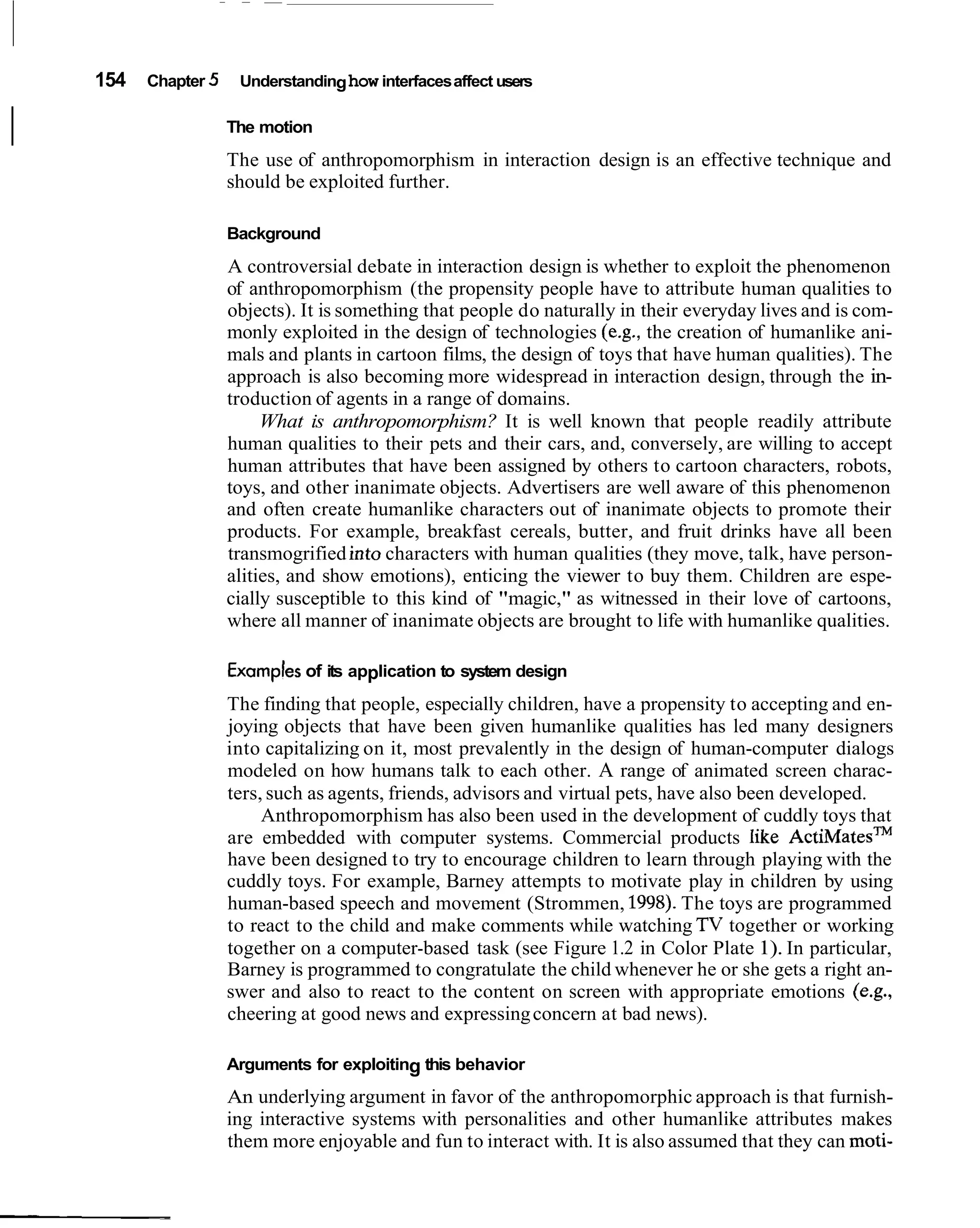 154   Chapter 5    Understanding how interfaces affect users


I                     The motion
                      The use of anthropomorphism in interaction design is an effective technique and
                      should be exploited further.

                      Background
                      A controversial debate in interaction design is whether to exploit the phenomenon
                      of anthropomorphism (the propensity people have to attribute human qualities to
                      objects). It is something that people do naturally in their everyday lives and is com-
                      monly exploited in the design of technologies (e.g., the creation of humanlike ani-
                      mals and plants in cartoon films, the design of toys that have human qualities). The
                      approach is also becoming more widespread in interaction design, through the in-
                      troduction of agents in a range of domains.
                           What is anthropomorphism? It is well known that people readily attribute
                      human qualities to their pets and their cars, and, conversely, are willing to accept
                      human attributes that have been assigned by others to cartoon characters, robots,
                      toys, and other inanimate objects. Advertisers are well aware of this phenomenon
                      and often create humanlike characters out of inanimate objects to promote their
                      products. For example, breakfast cereals, butter, and fruit drinks have all been
                      transmogrified into characters with human qualities (they move, talk, have person-
                      alities, and show emotions), enticing the viewer to buy them. Children are espe-
                      cially susceptible to this kind of "magic," as witnessed in their love of cartoons,
                      where all manner of inanimate objects are brought to life with humanlike qualities.

                      Examples of its application to system design
                      The finding that people, especially children, have a propensity to accepting and en-
                      joying objects that have been given humanlike qualities has led many designers
                      into capitalizing on it, most prevalently in the design of human-computer dialogs
                      modeled on how humans talk to each other. A range of animated screen charac-
                      ters, such as agents, friends, advisors and virtual pets, have also been developed.
                           Anthropomorphism has also been used in the development of cuddly toys that
                      are embedded with computer systems. Commercial products like ~ c t i ~ a t e s ~ ~
                      have been designed to try to encourage children to learn through playing with the
                      cuddly toys. For example, Barney attempts to motivate play in children by using
                      human-based speech and movement (Strommen, 1998). The toys are programmed
                      to react to the child and make comments while watching TV together or working
                      together on a computer-based task (see Figure 1.2 in Color Plate 1). In particular,
                      Barney is programmed to congratulate the child whenever he or she gets a right an-
                      swer and also to react to the content on screen with appropriate emotions (e.g.,
                      cheering at good news and expressing concern at bad news).

                      Arguments for exploiting this behavior
                      An underlying argument in favor of the anthropomorphic approach is that furnish-
                      ing interactive systems with personalities and other humanlike attributes makes
                      them more enjoyable and fun to interact with. It is also assumed that they can moti-
 