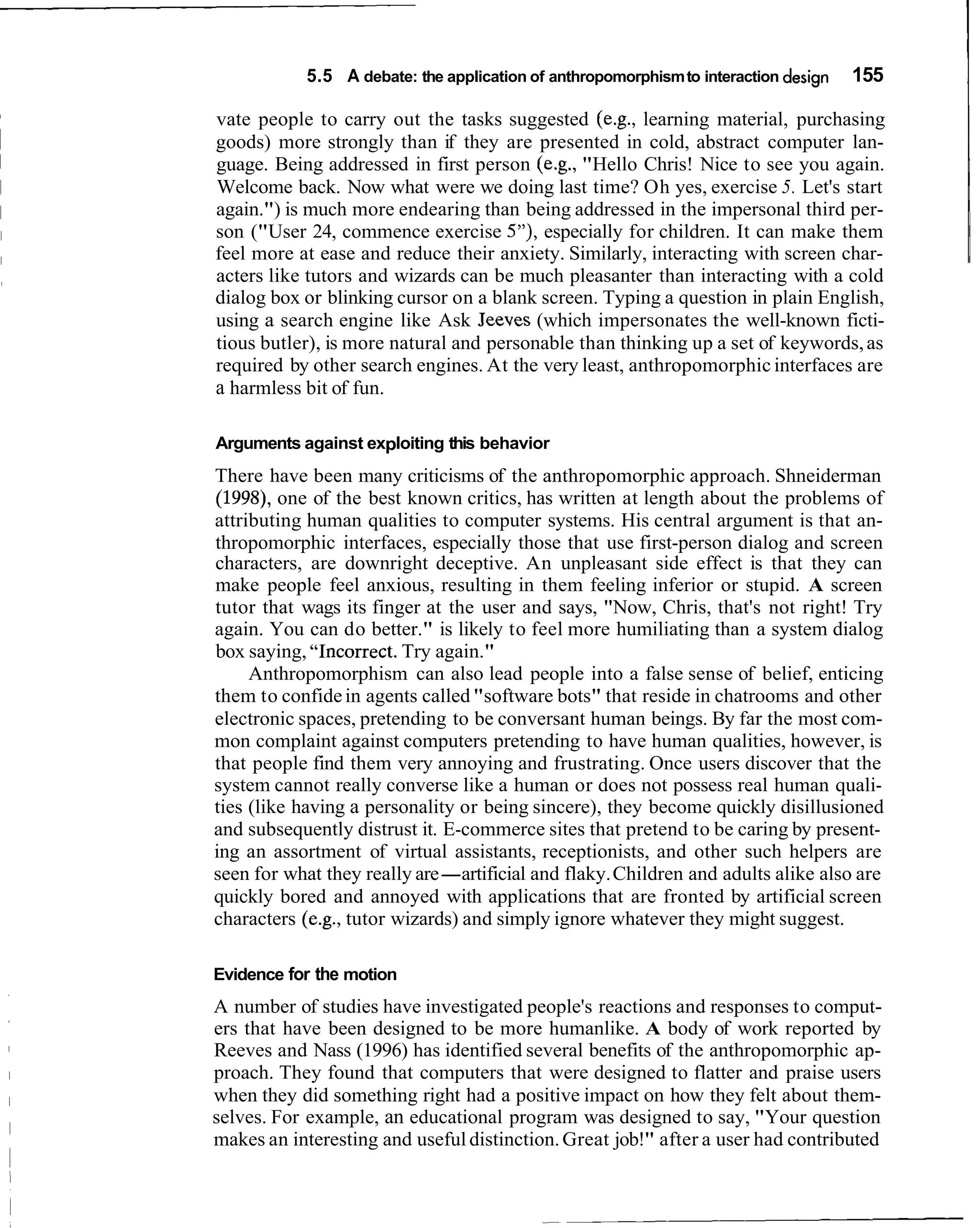5.5 A debate: the application of anthropomorphism to interaction design   155

vate people to carry out the tasks suggested (e.g., learning material, purchasing
goods) more strongly than if they are presented in cold, abstract computer lan-
guage. Being addressed in first person (e.g., "Hello Chris! Nice to see you again.
Welcome back. Now what were we doing last time? Oh yes, exercise 5. Let's start
again.") is much more endearing than being addressed in the impersonal third per-
son ("User 24, commence exercise 5'7, especially for children. It can make them
feel more at ease and reduce their anxiety. Similarly, interacting with screen char-
acters like tutors and wizards can be much pleasanter than interacting with a cold
dialog box or blinking cursor on a blank screen. Typing a question in plain English,
using a search engine like Ask Jeeves (which impersonates the well-known ficti-
tious butler), is more natural and personable than thinking up a set of keywords, as
required by other search engines. At the very least, anthropomorphic interfaces are
a harmless bit of fun.

Arguments against exploiting this behavior
There have been many criticisms of the anthropomorphic approach. Shneiderman
(1998), one of the best known critics, has written at length about the problems of
attributing human qualities to computer systems. His central argument is that an-
thropomorphic interfaces, especially those that use first-person dialog and screen
characters, are downright deceptive. An unpleasant side effect is that they can
make people feel anxious, resulting in them feeling inferior or stupid. A screen
tutor that wags its finger at the user and says, "Now, Chris, that's not right! Try
again. You can do better." is likely to feel more humiliating than a system dialog
box saying, "Incorrect. Try again."
     Anthropomorphism can also lead people into a false sense of belief, enticing
them to confide in agents called "software bots" that reside in chatrooms and other
electronic spaces, pretending to be conversant human beings. By far the most com-
mon complaint against computers pretending to have human qualities, however, is
that people find them very annoying and frustrating. Once users discover that the
system cannot really converse like a human or does not possess real human quali-
ties (like having a personality or being sincere), they become quickly disillusioned
and subsequently distrust it. E-commerce sites that pretend to be caring by present-
ing an assortment of virtual assistants, receptionists, and other such helpers are
seen for what they really are-artificial and flaky. Children and adults alike also are
quickly bored and annoyed with applications that are fronted by artificial screen
characters (e.g., tutor wizards) and simply ignore whatever they might suggest.

Evidence for the motion
A number of studies have investigated people's reactions and responses to comput-
ers that have been designed to be more humanlike. A body of work reported by
Reeves and Nass (1996) has identified several benefits of the anthropomorphic ap-
proach. They found that computers that were designed to flatter and praise users
when they did something right had a positive impact on how they felt about them-
selves. For example, an educational program was designed to say, "Your question
makes an interesting and useful distinction. Great job!" after a user had contributed
 