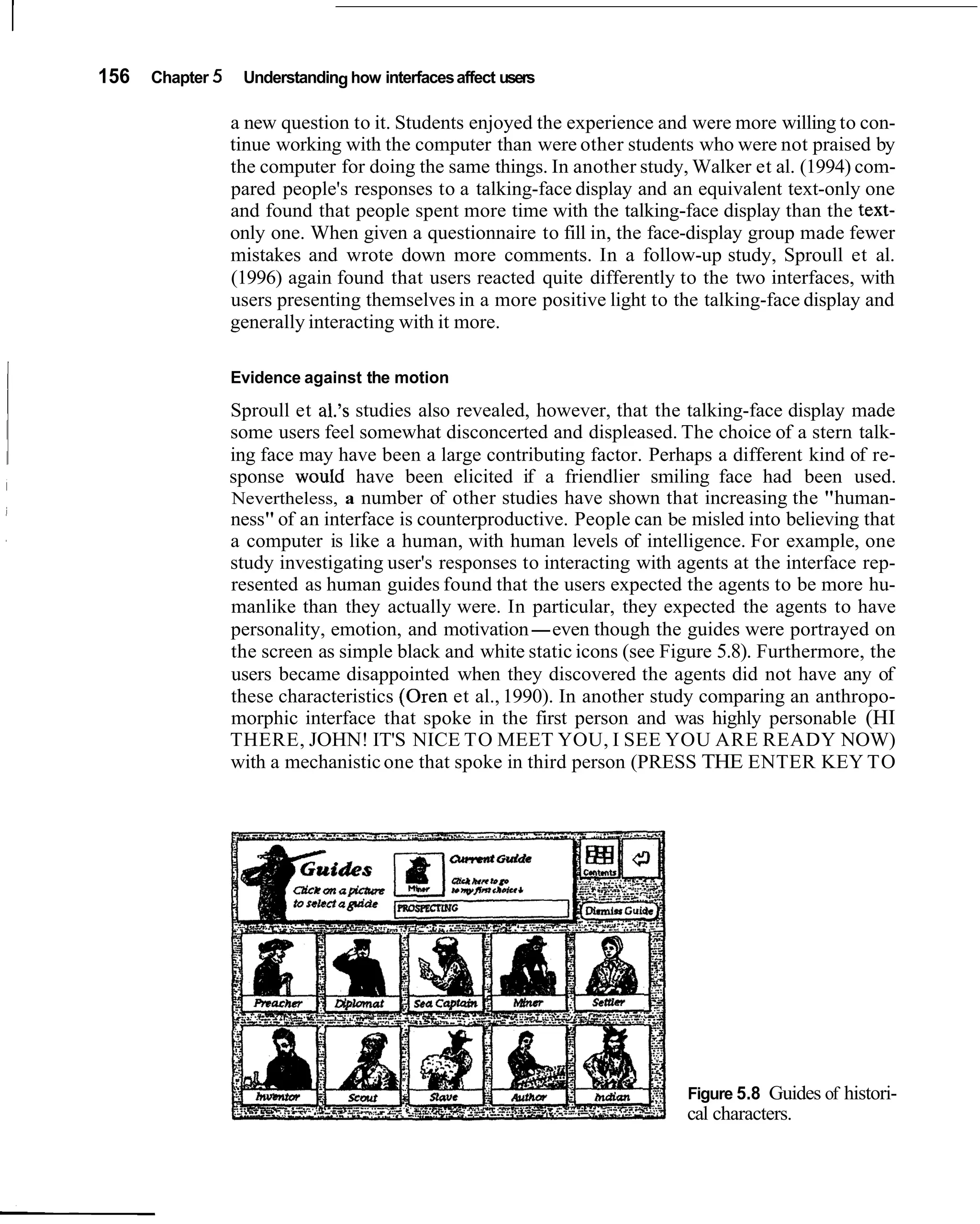 156   Chapter 5    Understanding how interfaces affect users

                  a new question to it. Students enjoyed the experience and were more willing to con-
                  tinue working with the computer than were other students who were not praised by
                  the computer for doing the same things. In another study, Walker et al. (1994) com-
                  pared people's responses to a talking-face display and an equivalent text-only one
                  and found that people spent more time with the talking-face display than the text-
                  only one. When given a questionnaire to fill in, the face-display group made fewer
                  mistakes and wrote down more comments. In a follow-up study, Sproull et al.
                  (1996) again found that users reacted quite differently to the two interfaces, with
                  users presenting themselves in a more positive light to the talking-face display and
                  generally interacting with it more.

                  Evidence against the motion
                  Sproull et al.'s studies also revealed, however, that the talking-face display made
                  some users feel somewhat disconcerted and displeased. The choice of a stern talk-
                  ing face may have been a large contributing factor. Perhaps a different kind of re-
                  sponse would have been elicited if a friendlier smiling face had been used.
                  Nevertheless, a number of other studies have shown that increasing the "human-
                  ness" of an interface is counterproductive. People can be misled into believing that
                  a computer is like a human, with human levels of intelligence. For example, one
                  study investigating user's responses to interacting with agents at the interface rep-
                  resented as human guides found that the users expected the agents to be more hu-
                  manlike than they actually were. In particular, they expected the agents to have
                  personality, emotion, and motivation-even though the guides were portrayed on
                  the screen as simple black and white static icons (see Figure 5.8). Furthermore, the
                  users became disappointed when they discovered the agents did not have any of
                  these characteristics (Oren et al., 1990). In another study comparing an anthropo-
                  morphic interface that spoke in the first person and was highly personable (HI
                  THERE, JOHN! IT'S NICE TO MEET YOU, I SEE YOU ARE READY NOW)
                  with a mechanistic one that spoke in third person (PRESS THE ENTER KEY TO




                                                                            Figure 5.8 Guides of histori-
                                                                            cal characters.
 