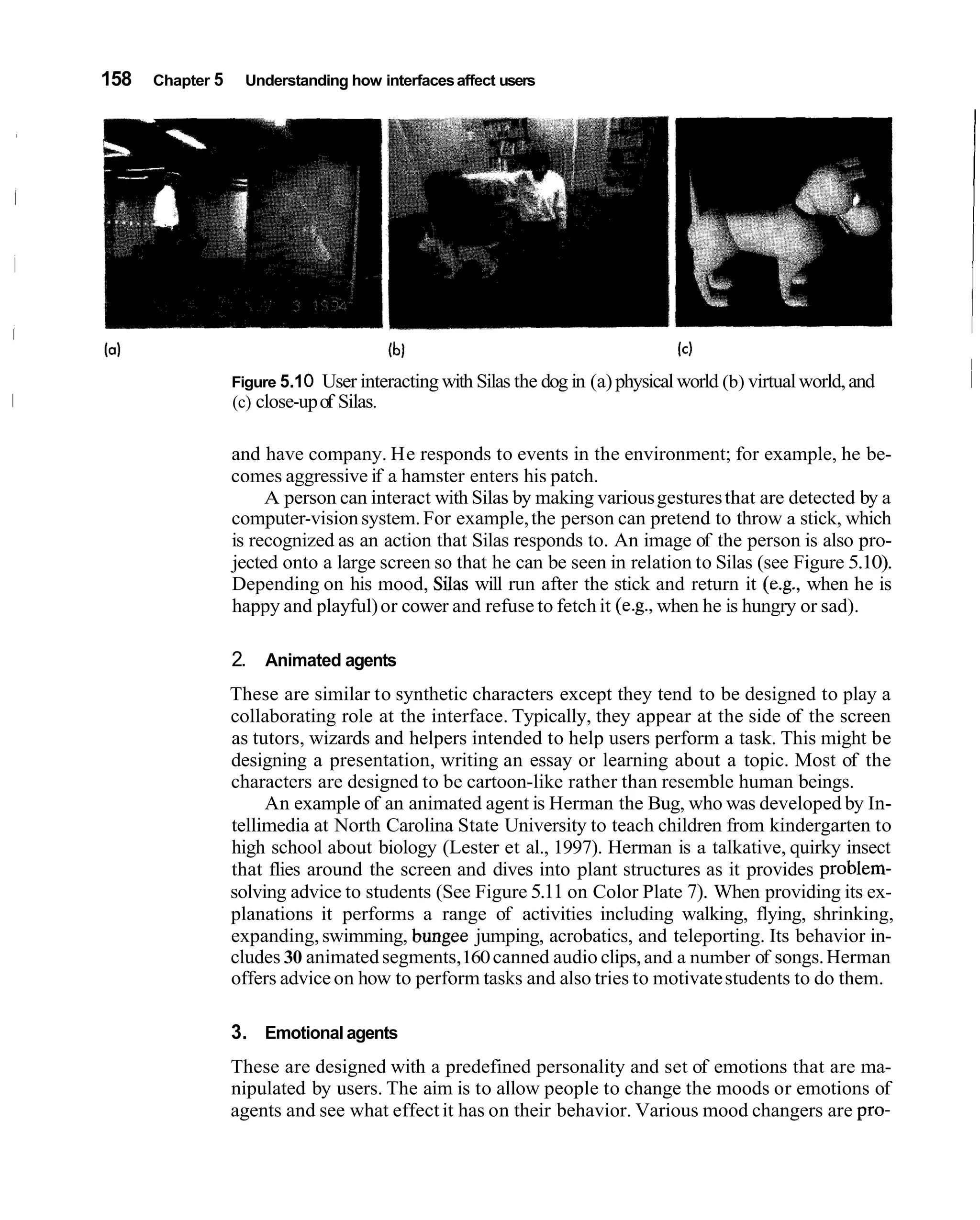 158   Chapter 5    Understanding how interfaces affect users




                  Figure 5.1 0   User interacting with Silas the dog in (a) physical world (b) virtual world, and   1
                  (c) close-up of Silas.

                  and have company. He responds to events in the environment; for example, he be-
                  comes aggressive if a hamster enters his patch.
                       A person can interact with Silas by making various gestures that are detected by a
                  computer-vision system. For example, the person can pretend to throw a stick, which
                  is recognized as an action that Silas responds to. An image of the person is also pro-
                  jected onto a large screen so that he can be seen in relation to Silas (see Figure 5.10).
                  Depending on his mood, Silas will run after the stick and return it (e.g., when he is
                  happy and playful) or cower and refuse to fetch it (e.g., when he is hungry or sad).

                  2. Animated agents
                  These are similar to synthetic characters except they tend to be designed to play a
                  collaborating role at the interface. Typically, they appear at the side of the screen
                  as tutors, wizards and helpers intended to help users perform a task. This might be
                  designing a presentation, writing an essay or learning about a topic. Most of the
                  characters are designed to be cartoon-like rather than resemble human beings.
                       An example of an animated agent is Herman the Bug, who was developed by In-
                  tellimedia at North Carolina State University to teach children from kindergarten to
                  high school about biology (Lester et al., 1997). Herman is a talkative, quirky insect
                  that flies around the screen and dives into plant structures as it provides problem-
                  solving advice to students (See Figure 5.11 on Color Plate 7). When providing its ex-
                  planations it performs a range of activities including walking, flying, shrinking,
                  expanding, swimming, bungee jumping, acrobatics, and teleporting. Its behavior in-
                  cludes 30 animated segments,160 canned audio clips, and a number of songs. Herman
                  offers advice on how to perform tasks and also tries to motivate students to do them.

                  3. Emotional agents
                  These are designed with a predefined personality and set of emotions that are ma-
                  nipulated by users. The aim is to allow people to change the moods or emotions of
                  agents and see what effect it has on their behavior. Various mood changers are pro-
 