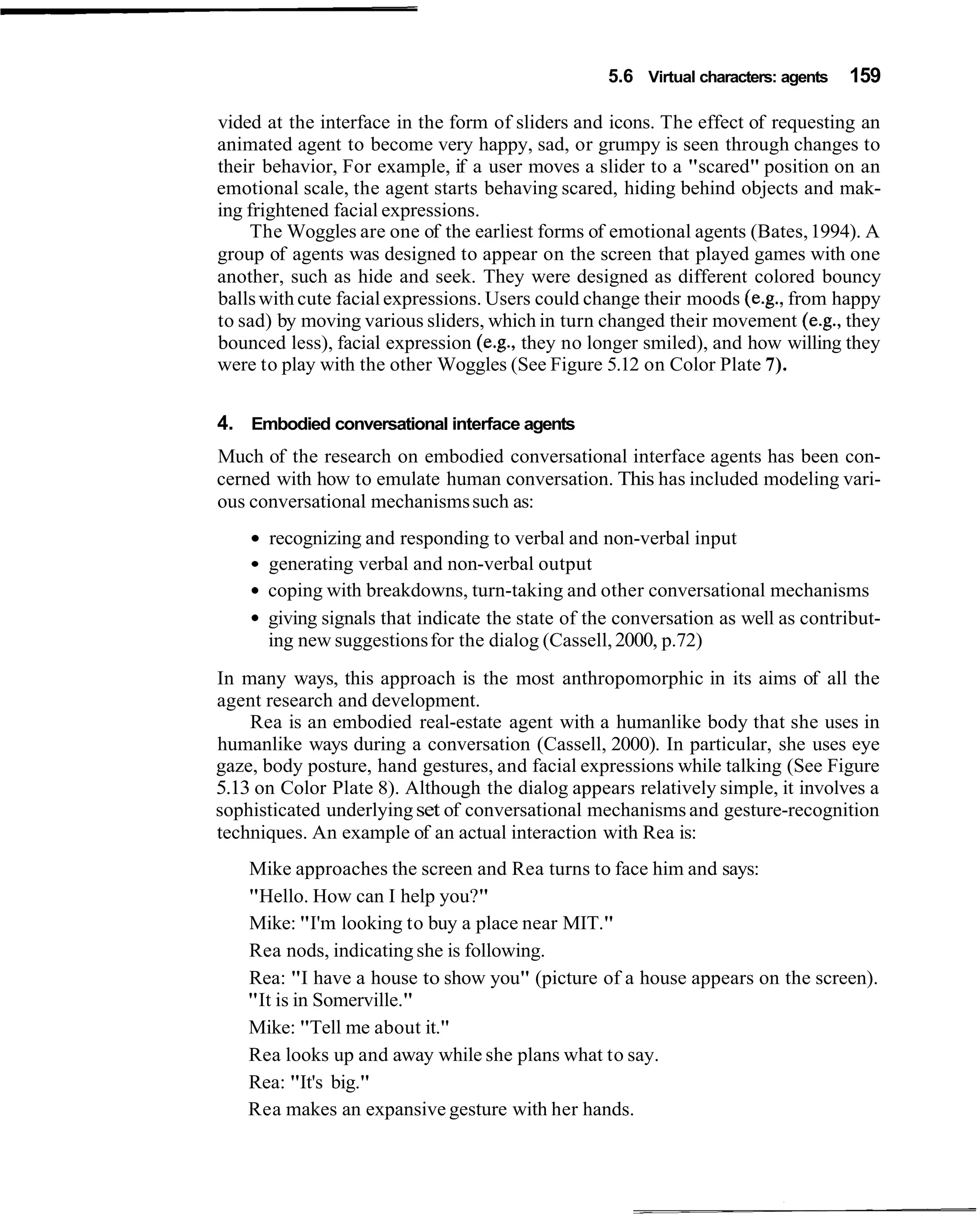 5.6 Virtual characters: agents   159

vided at the interface in the form of sliders and icons. The effect of requesting an
animated agent to become very happy, sad, or grumpy is seen through changes to
their behavior, For example, if a user moves a slider to a "scared" position on an
emotional scale, the agent starts behaving scared, hiding behind objects and mak-
ing frightened facial expressions.
    The Woggles are one of the earliest forms of emotional agents (Bates, 1994). A
group of agents was designed to appear on the screen that played games with one
another, such as hide and seek. They were designed as different colored bouncy
balls with cute facial expressions. Users could change their moods (e.g., from happy
to sad) by moving various sliders, which in turn changed their movement (e.g., they
bounced less), facial expression (e.g., they no longer smiled), and how willing they
were to play with the other Woggles (See Figure 5.12 on Color Plate 7).


4. Embodied conversational interface agents
Much of the research on embodied conversational interface agents has been con-
cerned with how to emulate human conversation. This has included modeling vari-
ous conversational mechanisms such as:
      recognizing and responding to verbal and non-verbal input
      generating verbal and non-verbal output
      coping with breakdowns, turn-taking and other conversational mechanisms
      giving signals that indicate the state of the conversation as well as contribut-
      ing new suggestions for the dialog (Cassell, 2000, p.72)
In many ways, this approach is the most anthropomorphic in its aims of all the
agent research and development.
    Rea is an embodied real-estate agent with a humanlike body that she uses in
humanlike ways during a conversation (Cassell, 2000). In particular, she uses eye
gaze, body posture, hand gestures, and facial expressions while talking (See Figure
5.13 on Color Plate 8). Although the dialog appears relatively simple, it involves a
sophisticated underlying set of conversational mechanisms and gesture-recognition
techniques. An example of an actual interaction with Rea is:
    Mike approaches the screen and Rea turns to face him and says:
    "Hello. How can I help you?"
    Mike: "I'm looking to buy a place near MIT."
    Rea nods, indicating she is following.
    Rea: "I have a house to show you" (picture of a house appears on the screen).
    "It is in Somerville."
    Mike: "Tell me about it."
    Rea looks up and away while she plans what to say.
    Rea: "It's big."
    Rea makes an expansive gesture with her hands.
 