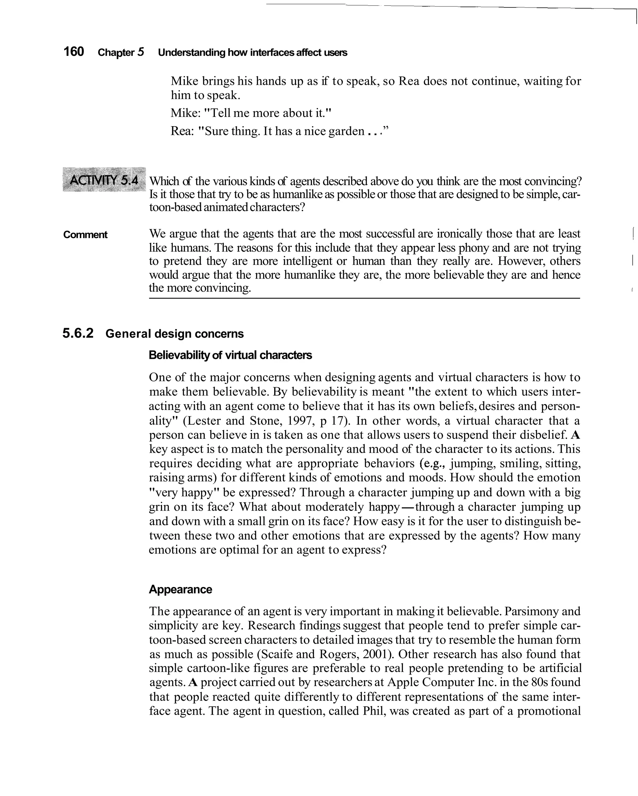 160   Chapter 5    Understanding how interfaces affect users

                      Mike brings his hands up as if to speak, so Rea does not continue, waiting for
                      him to speak.
                      Mike: "Tell me more about it."
                      Rea: "Sure thing. It has a nice garden . . ."


                  Which of the various kinds of agents described above do you think are the most convincing?
                  Is it those that try to be as humanlike as possible or those that are designed to be simple, car-
                  toon-based animated characters?

Comment           We argue that the agents that are the most successful are ironically those that are least           1
                  like humans. The reasons for this include that they appear less phony and are not trying
                  to pretend they are more intelligent or human than they really are. However, others                 1
                  would argue that the more humanlike they are, the more believable they are and hence
                  the more convincing.                                                                                I




5.6.2 General design concerns
                  Believability of virtual characters
                  One of the major concerns when designing agents and virtual characters is how to
                  make them believable. By believability is meant "the extent to which users inter-
                  acting with an agent come to believe that it has its own beliefs, desires and person-
                  ality" (Lester and Stone, 1997, p 17). In other words, a virtual character that a
                  person can believe in is taken as one that allows users to suspend their disbelief. A
                  key aspect is to match the personality and mood of the character to its actions. This
                  requires deciding what are appropriate behaviors (e.g., jumping, smiling, sitting,
                  raising arms) for different kinds of emotions and moods. How should the emotion
                  "very happy" be expressed? Through a character jumping up and down with a big
                  grin on its face? What about moderately happy-through a character jumping up
                  and down with a small grin on its face? How easy is it for the user to distinguish be-
                  tween these two and other emotions that are expressed by the agents? How many
                  emotions are optimal for an agent to express?


                  Appearance
                  The appearance of an agent is very important in making it believable. Parsimony and
                  simplicity are key. Research findings suggest that people tend to prefer simple car-
                  toon-based screen characters to detailed images that try to resemble the human form
                  as much as possible (Scaife and Rogers, 2001). Other research has also found that
                  simple cartoon-like figures are preferable to real people pretending to be artificial
                  agents. A project carried out by researchers at Apple Computer Inc. in the 80s found
                  that people reacted quite differently to different representations of the same inter-
                  face agent. The agent in question, called Phil, was created as part of a promotional
 