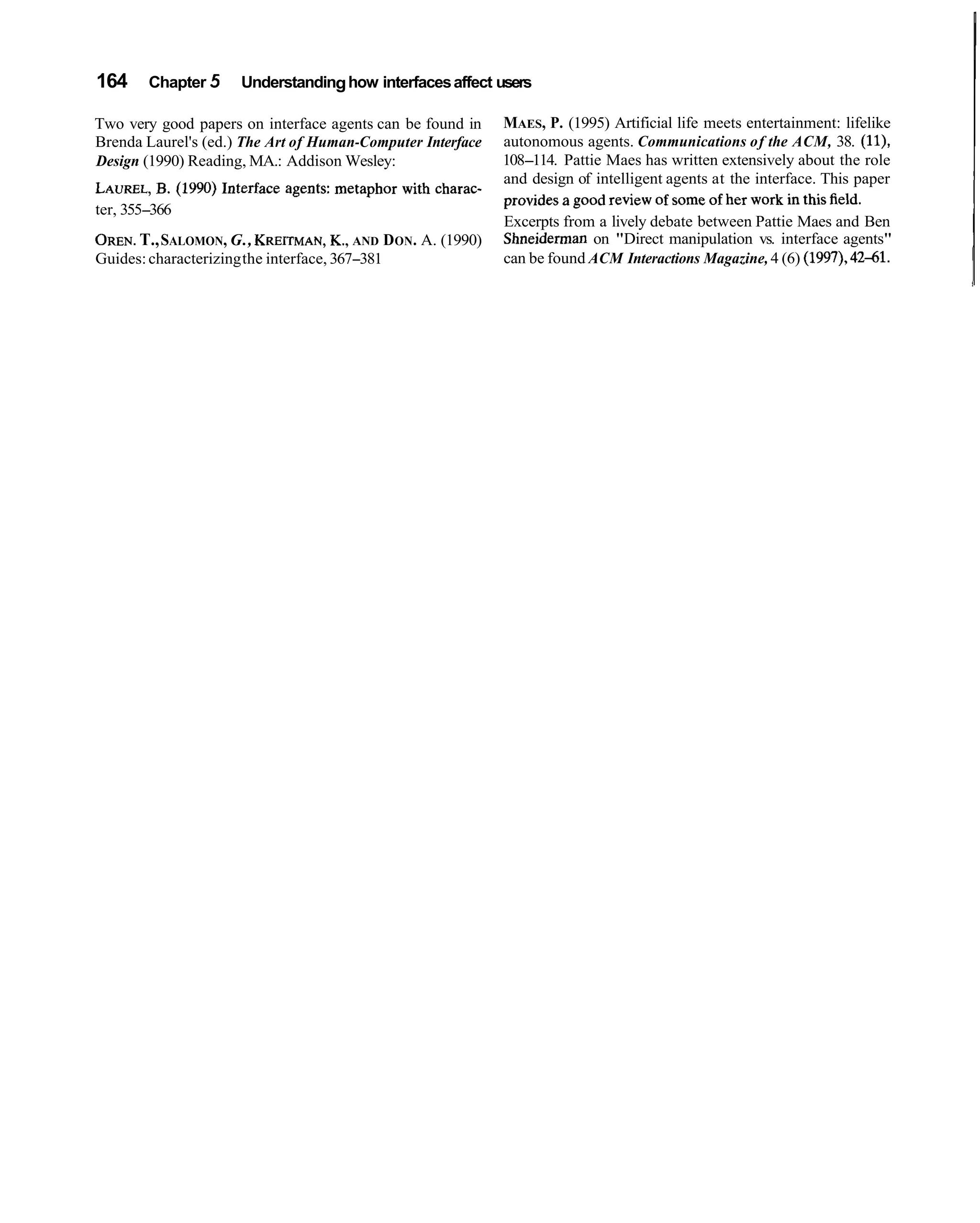 164    Chapter 5     Understanding how interfaces affect users

Two very good papers on interface agents can be found in    MAES, P. (1995) Artificial life meets entertainment: lifelike
Brenda Laurel's (ed.) The Art of Human-Computer Interface   autonomous agents. Communications of the ACM, 38. (ll),
Design (1990) Reading, MA.: Addison Wesley:                 108-114. Pattie Maes has written extensively about the role
                                                            and design of intelligent agents at the interface. This paper
          B.
LAUREL, (1990) Interface agents: metaphor with charac-      provides a good review of some of her work in this field.
ter, 355-366
                                                            Excerpts from a lively debate between Pattie Maes and Ben
      T.,
OREN. SALOMON, G., KREITMAN, AND DON. A. (1990)
                                      K.,                   Shneiderman on "Direct manipulation vs. interface agents"
Guides: characterizing the interface, 367-381               can be found ACM Interactions Magazine, 4 (6) (1997), 4241.
 