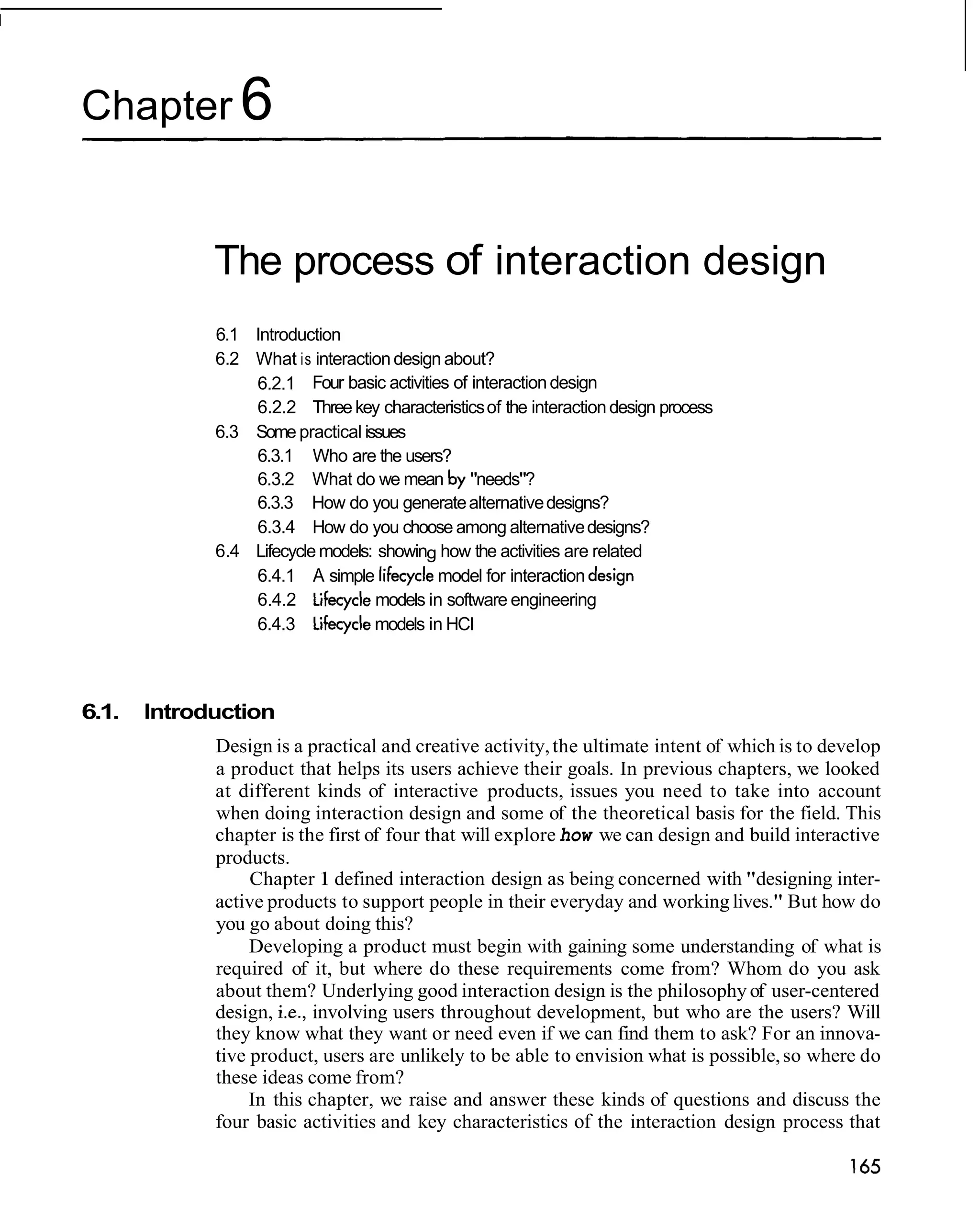 Chapter 6


             The process of interaction design
             6.1 Introduction
             6.2 What is interaction design about?
                 6.2.1 Four basic activities of interaction design
                 6.2.2 Three key characteristics of the interaction design process
             6.3 Some practical issues
                 6.3.1 Who are the users?
                 6.3.2 What do we mean by "needs"?
                 6.3.3 How do you generate alternative designs?
                 6.3.4 How do you choose among alternative designs?
             6.4 Lifecycle models: showing how the activities are related
                 6.4.1 A simple lifecycle model for interaction design
                 6.4.2 Lifecycle models in software engineering
                 6.4.3 Lifecycle models in HCI



6.1.   Introduction
             Design is a practical and creative activity, the ultimate intent of which is to develop
             a product that helps its users achieve their goals. In previous chapters, we looked
             at different kinds of interactive products, issues you need to take into account
             when doing interaction design and some of the theoretical basis for the field. This
             chapter is the first of four that will explore how we can design and build interactive
             products.
                  Chapter 1 defined interaction design as being concerned with "designing inter-
             active products to support people in their everyday and working lives." But how do
             you go about doing this?
                  Developing a product must begin with gaining some understanding of what is
             required of it, but where do these requirements come from? Whom do you ask
             about them? Underlying good interaction design is the philosophy of user-centered
             design, i.e., involving users throughout development, but who are the users? Will
             they know what they want or need even if we can find them to ask? For an innova-
             tive product, users are unlikely to be able to envision what is possible, so where do
             these ideas come from?
                  In this chapter, we raise and answer these kinds of questions and discuss the
             four basic activities and key characteristics of the interaction design process that
 