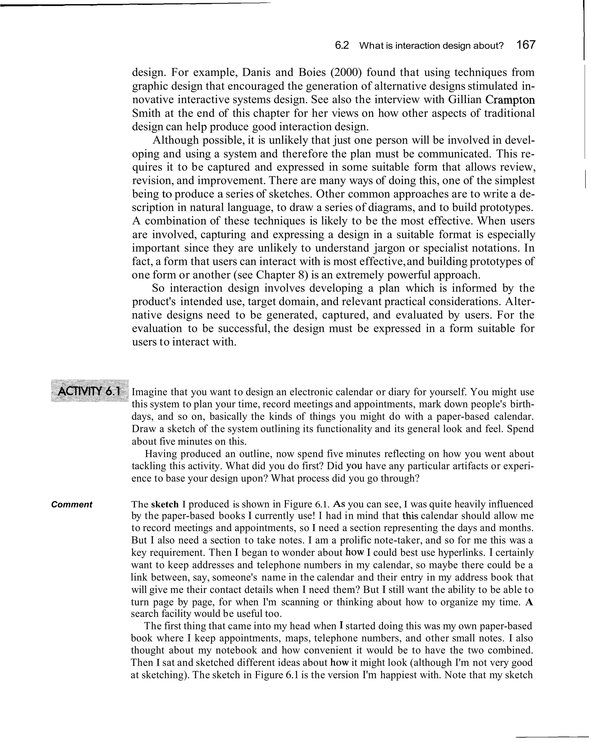 6.2 What is interaction design about?

          design. For example, Danis and Boies (2000) found that using techniques from
                                                                                                    167
                                                                                                            I
          graphic design that encouraged the generation of alternative designs stimulated in-
          novative interactive systems design. See also the interview with Gillian Crampton
          Smith at the end of this chapter for her views on how other aspects of traditional
          design can help produce good interaction design.
               Although possible, it is unlikely that just one person will be involved in devel-
          oping and using a system and therefore the plan must be communicated. This re-
          quires it to be captured and expressed in some suitable form that allows review,
          revision, and improvement. There are many ways of doing this, one of the simplest
          being to produce a series of sketches. Other common approaches are to write a de-
                                                                                                                ~
          scription in natural language, to draw a series of diagrams, and to build prototypes.
          A combination of these techniques is likely to be the most effective. When users
          are involved, capturing and expressing a design in a suitable format is especially
          important since they are unlikely to understand jargon or specialist notations. In
          fact, a form that users can interact with is most effective, and building prototypes of
          one form or another (see Chapter 8) is an extremely powerful approach.
               So interaction design involves developing a plan which is informed by the
          product's intended use, target domain, and relevant practical considerations. Alter-
          native designs need to be generated, captured, and evaluated by users. For the
          evaluation to be successful, the design must be expressed in a form suitable for
          users to interact with.



          Imagine that you want to design an electronic calendar or diary for yourself. You might use
          this system to plan your time, record meetings and appointments, mark down people's birth-
          days, and so on, basically the kinds of things you might do with a paper-based calendar.
          Draw a sketch of the system outlining its functionality and its general look and feel. Spend
          about five minutes on this.
             Having produced an outline, now spend five minutes reflecting on how you went about
          tackling this activity. What did you do first? Did you have any particular artifacts or experi-
          ence to base your design upon? What process did you go through?

Comment   The sketch I produced is shown in Figure 6.1. A S you can see, I was quite heavily influenced
          by the paper-based books I currently use! I had in mind that this calendar should allow me
          to record meetings and appointments, so I need a section representing the days and months.
          But I also need a section to take notes. I am a prolific note-taker, and so for me this was a
          key requirement. Then I began to wonder about how I could best use hyperlinks. I certainly
          want to keep addresses and telephone numbers in my calendar, so maybe there could be a
          link between, say, someone's name in the calendar and their entry in my address book that
          will give me their contact details when I need them? But I still want the ability to be able to
          turn page by page, for when I'm scanning or thinking about how to organize my time. A
          search facility would be useful too.
              The first thing that came into my head when I started doing this was my own paper-based
          book where I keep appointments, maps, telephone numbers, and other small notes. I also
          thought about my notebook and how convenient it would be to have the two combined.
          Then I sat and sketched different ideas about how it might look (although I'm not very good
          at sketching). The sketch in Figure 6.1 is the version I'm happiest with. Note that my sketch
 