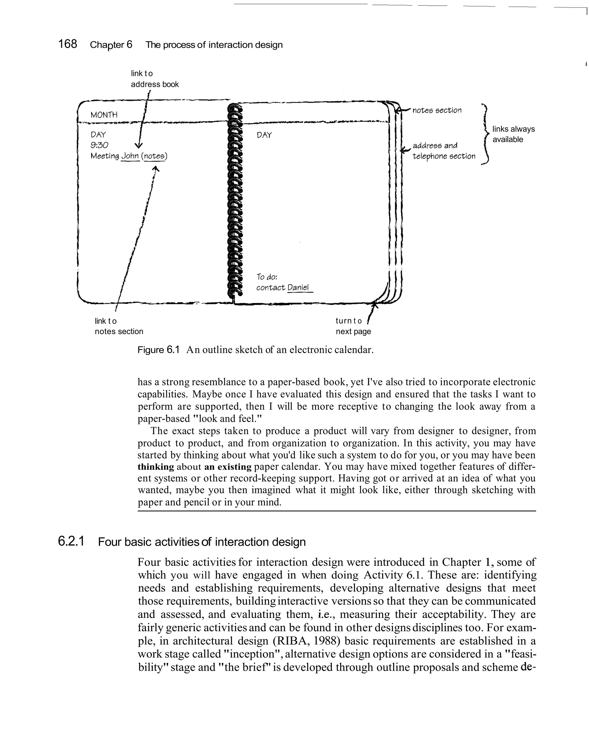 168   Chapter 6        The process of interaction design


                link t o
                address book




                                                                                                  i links always
                                                                                                    available




       link t o                                                 turn t o
       notes section                                            next page

                  Figure 6.1 An outline sketch of an electronic calendar.


                  has a strong resemblance to a paper-based book, yet I've also tried to incorporate electronic
                  capabilities. Maybe once I have evaluated this design and ensured that the tasks I want to
                  perform are supported, then I will be more receptive to changing the look away from a
                  paper-based "look and feel."
                     The exact steps taken to produce a product will vary from designer to designer, from
                  product to product, and from organization to organization. In this activity, you may have
                  started by thinking about what you'd like such a system to do for you, or you may have been
                  thinking about an existing paper calendar. You may have mixed together features of differ-
                  ent systems or other record-keeping support. Having got or arrived at an idea of what you
                  wanted, maybe you then imagined what it might look like, either through sketching with
                  paper and pencil or in your mind.


6.2.1 Four basic activities of interaction design
                  Four basic activities for interaction design were introduced in Chapter 1, some of
                  which you will have engaged in when doing Activity 6.1. These are: identifying
                  needs and establishing requirements, developing alternative designs that meet
                  those requirements, building interactive versions so that they can be communicated
                  and assessed, and evaluating them, i.e., measuring their acceptability. They are
                  fairly generic activities and can be found in other designs disciplines too. For exam-
                  ple, in architectural design (RIBA, 1988) basic requirements are established in a
                  work stage called "inception", alternative design options are considered in a "feasi-
                  bility" stage and "the brief" is developed through outline proposals and scheme de-
 