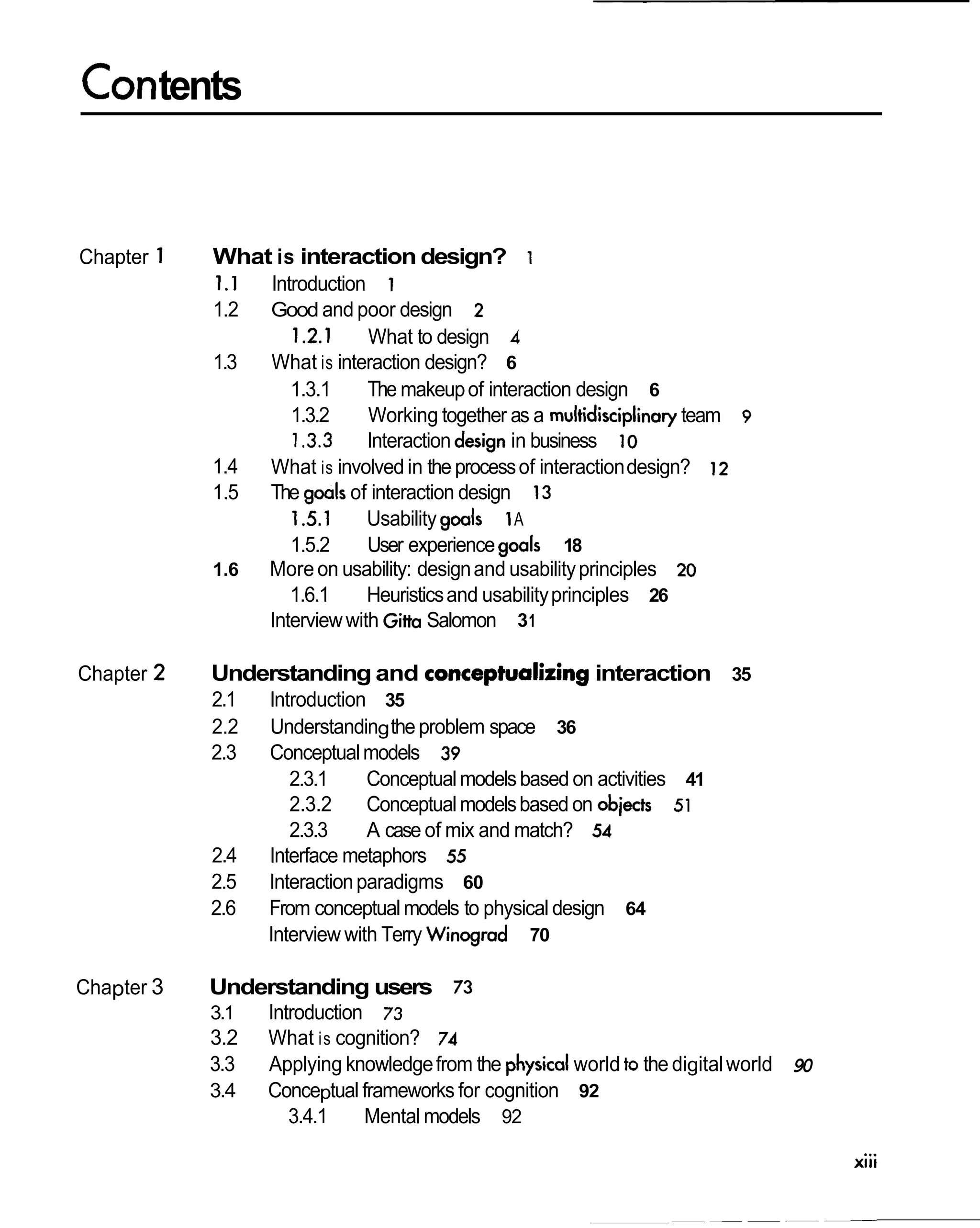 Contents


Chapter 1   What is interaction design?          1
            1.I Introduction 1
            1.2   Good and poor design 2
                     1.2.1     What to design 4
            1.3   What is interaction design? 6
                     1.3.1     The makeup of interaction design 6
                     1.3.2     Working together as a multidisciplinary team 9
                     1.3.3 Interaction design in business 10
            1.4   What is involved in the process of interaction design? 12
            1.5   The goals of interaction design 13
                     1.5.1     Usability goals 1A
                     1.5.2     User experience goals 18
            1.6   More on usability: design and usability principles 20
                     1.6.1     Heuristics and usability principles 26
                  Interview with Gitta Salomon 3 1

Chapter 2   Understanding and concep~alizing
                                           interaction 35
            2.1   lntroduction 35
            2.2   Understanding the problem space 36
            2.3   Conceptual models 39
                     2.3.1     Conceptual models based on activities 41
                     2.3.2     Conceptual models based on objects 51
                     2.3.3     A case of mix and match? 54
            2.4   Interface metaphors 55
            2.5   Interaction paradigms 60
            2.6   From conceptual models to physical design 64
                  Interview with Terry Winograd 70

Chapter 3   Understanding users 73
            3.1   Introduction 73
            3.2   What is cognition? 74
            3.3   Applying knowledge from the physical world to the digital world 90
            3.4   Conceptual frameworks for cognition 92
                     3.4.1    Mental models 92
 